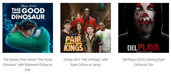 The Disney Pixar movie “The Good Dinosaur” with Raymond Ochoa as Arlo, Disney XD’s “Pair of Kings” with Ryan Ochoa as Lanny, Del Playa (2015) starring Ryan Ochoa as Tim