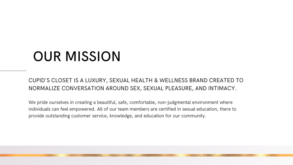 Our Mission Cupid's Closet is a luxury, sexual health & wellness brand created to normalize conversation around sex, sexual pleasure, and intimacy.   We pride ourselves in creating a beautiful, safe, comfortable, non-judgmental environment where individuals can feel empowered. All of our team members are certified in sexual education, there to provide outstanding customer service, knowledge, and education for our community. 