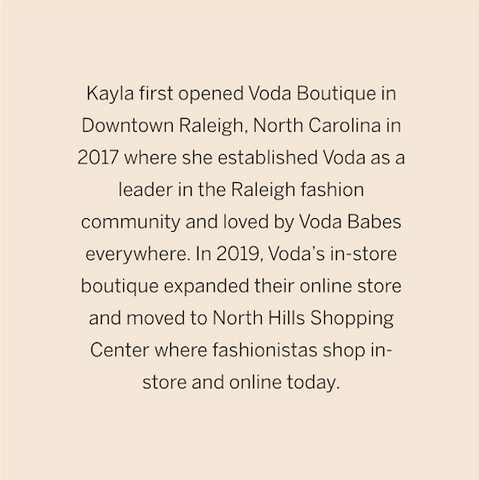 Kayla first opened Voda Boutique in Downtown Raleigh, North Carolina in 2017 where she established Voda as a leader in the Raleigh fashion community and loved by Voda Babes everywhere. In 2019, Voda’s in-store boutique expanded their online store and moved to North Hills Shopping Center where fashionistas shop in-store and online today.