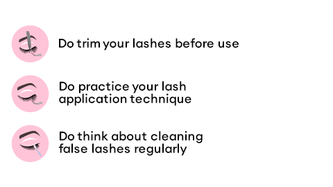 Do trim your lashes before use. Do pratice your lash application technique. Do think about cleaning false lashes regulary