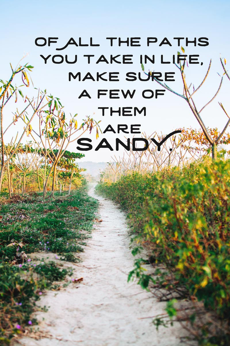 Of all the paths you take in life, make sure a few of them are sandy. Photographed by Kristen M. Brown, Samba to the Sea.