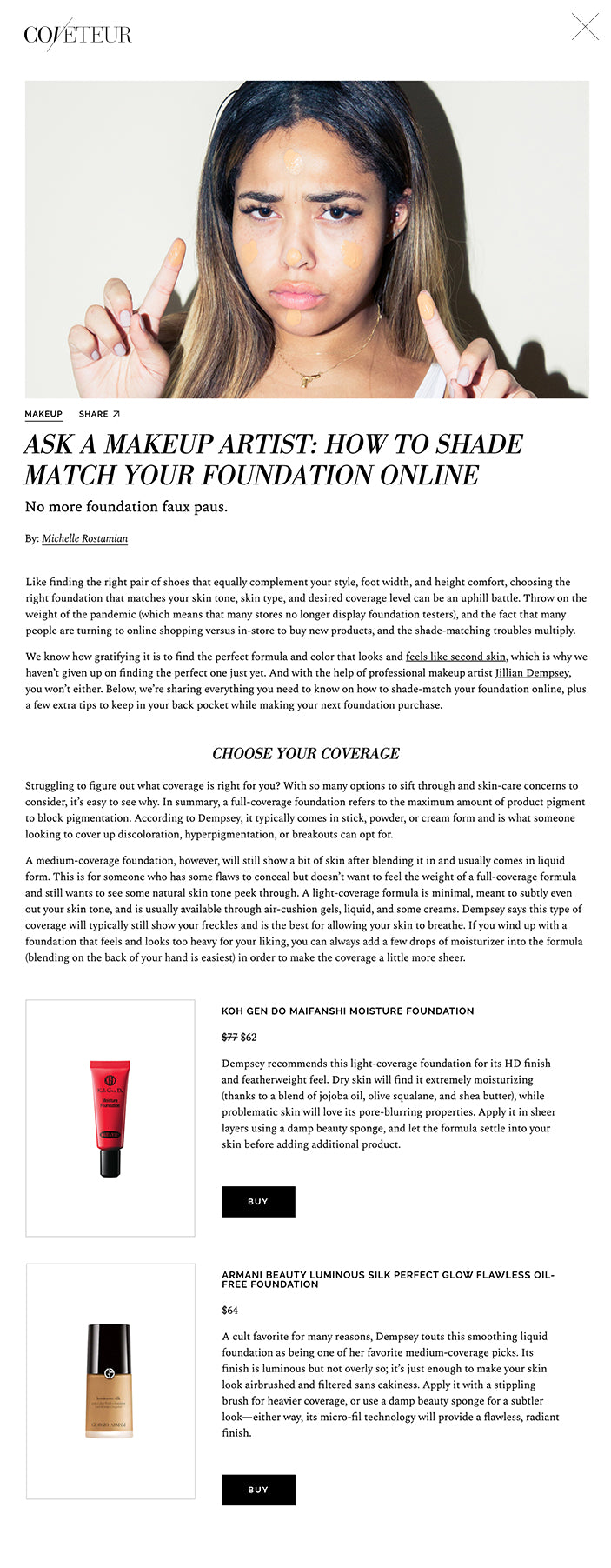 ASK A MAKEUP ARTIST: HOW TO SHADE MATCH YOUR FOUNDATION ONLINE No more foundation faux paus.  By: Michelle Rostamian Like finding the right pair of shoes that equally complement your style, foot width, and height comfort, choosing the right foundation that matches your skin tone, skin type, and desired coverage level can be an uphill battle. Throw on the weight of the pandemic (which means that many stores no longer display foundation testers), and the fact that many people are turning to online shopping versus in-store to buy new products, and the shade-matching troubles multiply.  We know how gratifying it is to find the perfect formula and color that looks and feels like second skin, which is why we haven’t given up on finding the perfect one just yet. And with the help of professional makeup artist Jillian Dempsey, you won’t either. Below, we’re sharing everything you need to know on how to shade-match your foundation online, plus a few extra tips to keep in your back pocket while making your next foundation purchase.     IDENTIFY YOUR SKIN TONE & UNDERTONE First things first on the quest to find your next go-to complexion product—knowing your skin tone and undertone (yes, there’s a difference). While skin tone refers to the color you see on the surface of the skin (usually labeled fair, medium, tan, dark, or deep), undertone refers to the natural colors under the outermost layer of your skin (warm, cool, or neutral).  Sure, you can find a foundation that matches your actual skin tone and be done with the process, but it might appear mask-like and mismatched during seasonal shifts if it’s not the right undertone. Thankfully, many foundation brands that have a wide selection of foundation shades (namely, PUR Cosmetics, Cover FX, and Fenty Beauty) have made things a little less complicated while shopping online: They’ve separated their colors into different shade ranges, and each range features images of models that have varying skin tones so that you can identify which model is closest to your own. This makes the initial step of figuring out which category your skin tone fits into easier, especially when access to in-store testing is not available.  Deciphering your undertone, however, is not as clear-cut. Here’s how to differentiate: A warm undertone has more yellow or orange hues in it. You’ll know if you have a warm undertone if you have green veins on the inside of your wrist or if your skin typically tans (versus burns) in the sun. In this case, look for a foundation shade that lists the words “golden,” “olive,” “tan,” or “chestnut” in the color description.  On the flip side, a cool undertone is when there’s more pink or blue tones present in your skin, which you’ll know because your veins lean blue or you typically burn in the sun. If this sounds like you, opt for foundation shade names that have the words “peach,” “porcelain,” “cocoa,” or “rose” in them.  Finally, if you’re neutral, your skin has a combination of both cool and warm tones in it and you should go for shade names that sound like “nude,” “buff,” “ivory,” or “walnut.”     KNOW YOUR SKIN TYPE Because you won’t be able to feel how hydrating or drying a foundation is when shopping online, it’s important to be mindful of formula descriptions, as they can give you insight as to what skin type it’s best suited for. Foundations come in many different forms—from cream and liquid to powder and stick—and what may work for one skin type (say, oily) won’t necessarily work for another (for example, dry).  Skin types generally come in three main variations: dry, oily, and combination. Dempsey recommends liquids, creams, and air-cushion foundations for those with dry skin, and suggests avoiding words like “matte” and “powder” in your foundation description. Instead, look for labels that call out the words “moisturizing,” “hydrating,” and “easy to blend” if your skin skews parched.  In contrast, if you’re oily, she says to seek out powder foundation formulas as well as oil-free liquids and sticks. “Words like ‘absorbing,’ ‘staying power,’ ‘oil-free,’ and ‘shine-free’ are best for oily skin, while words like ‘glowy,’ ‘dewy,’ ‘moisturizing,’ and ‘ultra-hydrating’ should be avoided,” explains Dempsey. Finally, if your skin lies in between dry and oily, you’re likely a combination skin type, which Dempsey says gives you more options. “It’s easier to choose from all categories if you’re a combination skin type. Words like ‘easy coverage,’ ‘effortless,’ ‘seamless,’ and ‘universal’ will match your skin type best,” she says.     CHOOSE YOUR COVERAGE Struggling to figure out what coverage is right for you? With so many options to sift through and skin-care concerns to consider, it’s easy to see why. In summary, a full-coverage foundation refers to the maximum amount of product pigment to block pigmentation. According to Dempsey, it typically comes in stick, powder, or cream form and is what someone looking to cover up discoloration, hyperpigmentation, or breakouts can opt for.  A medium-coverage foundation, however, will still show a bit of skin after blending it in and usually comes in liquid form. This is for someone who has some flaws to conceal but doesn’t want to feel the weight of a full-coverage formula and still wants to see some natural skin tone peek through. A light-coverage formula is minimal, meant to subtly even out your skin tone, and is usually available through air-cushion gels, liquid, and some creams. Dempsey says this type of coverage will typically still show your freckles and is the best for allowing your skin to breathe. If you wind up with a foundation that feels and looks too heavy for your liking, you can always add a few drops of moisturizer into the formula (blending on the back of your hand is easiest) in order to make the coverage a little more sheer.   KOH GEN DO MAIFANSHI MOISTURE FOUNDATION $77 $62  Dempsey recommends this light-coverage foundation for its HD finish and featherweight feel. Dry skin will find it extremely moisturizing (thanks to a blend of jojoba oil, olive squalane, and shea butter), while problematic skin will love its pore-blurring properties. Apply it in sheer layers using a damp beauty sponge, and let the formula settle into your skin before adding additional product.  BUY   ARMANI BEAUTY LUMINOUS SILK PERFECT GLOW FLAWLESS OIL-FREE FOUNDATION $64  A cult favorite for many reasons, Dempsey touts this smoothing liquid foundation as being one of her favorite medium-coverage picks. Its finish is luminous but not overly so; it’s just enough to make your skin look airbrushed and filtered sans cakiness. Apply it with a stippling brush for heavier coverage, or use a damp beauty sponge for a subtler look—either way, its micro-fil technology will provide a flawless, radiant finish.  BUY   SISLEY PARIS SISLEŸA LE TEINT ANTI-AGING FOUNDATION $170  Looking for a foundation that provides coverage and nourishes the skin while doing so? Dempsey says to go for this one by Sisley Paris, which boasts an anti-aging formula rich in skin-tone-evening red vine extract, moisturizing cherry blossom extract, firming soy peptide extract, and moisture-trapping plant-based sugar. It also promises up to eight hours of wear (no touch-ups required)—oily skin, rejoice.  BUY  Want more stories like this?  Are You Applying Your Mascara Wrong? 8 Your-Skin-But-Better Foundations That Won’t Clog Your Pores The Most Essential Trick When Applying Liner & Shadow on Hooded Eyes    MOST TALKED ABOUT  5 Ways to Have the Perfect Winter Saturday  How Our Staffers Are Prepping Their Wardrobes for the Winter  I Tried the Nasa-Backed Skin-Care Tool That’s Like an At-Home Collagen Injection