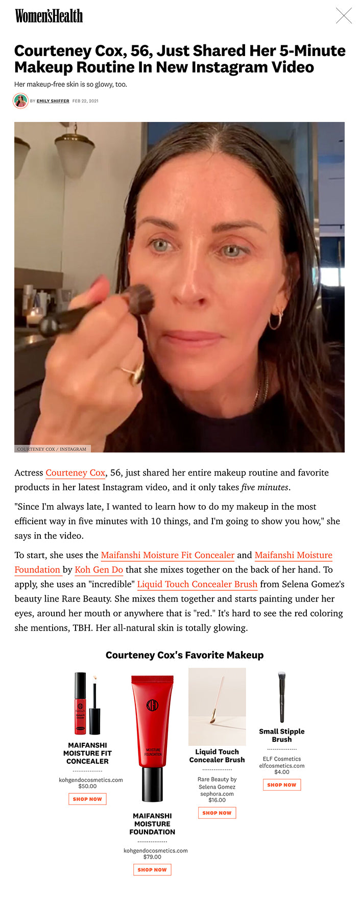 Actress Courteney Cox, 56, just shared her entire makeup routine and favorite products in her latest Instagram video, and it only takes five minutes.  "Since I'm always late, I wanted to learn how to do my makeup in the most efficient way in five minutes with 10 things, and I'm going to show you how," she says in the video.  To start, she uses the Maifanshi Moisture Fit Concealer and Maifanshi Moisture Foundation by Koh Gen Do that she mixes together on the back of her hand. To apply, she uses an "incredible" Liquid Touch Concealer Brush from Selena Gomez's beauty line Rare Beauty. She mixes them together and starts painting under her eyes, around her mouth or anywhere that is "red." It's hard to see the red coloring she mentions, TBH. Her all-natural skin is totally glowing.  MORE FROM WOMEN'S HEALTH Peyton List Does A "Body Scan"    WATCH: Peyton List Does A "Body Scan"  This content is imported from Instagram. You may be able to find the same content in another format, or you may be able to find more information, at their web site.  ADVERTISEMENT - CONTINUE READING BELOW   After that, she uses E.l.f's Stipple Brush to apply Stila's Cream Blush that she applies on her cheeks and also uses to highlight her nose and chin. Next, she starts on her eyes with her "favorite eye pencil" called Eye Kohl Intense by Tom Ford that is a bronzy color.  She says that she does a "messy but close line towards her lashes" to cover up the tattooing she had done at her lash line "a long time ago" that has turned blue.  "It's this weird blue...I hate it. I don't recommend that!" she says.  This content is imported from {embed-name}. You may be able to find the same content in another format, or you may be able to find more information, at their web site.  Next, she takes a lighter brown color eye pencil to line her lower lashes using a NYX Slim Eye Pencil, and buffs out both her lash lines with a smaller brush to prevent harsh lines. Then she curls her lashes "because my lashes are really straight" using a Shiseido Eyelash Curler. Once her lashes are curled, she coats top and bottom with her "favorite" Velvet Noir Major Volume Mascara by Marc Jacobs. Once her eyes are done, she blots her face with rice paper blotting papers by Palladio Beauty because she is "so shiny always".  And she's done! "✨You are glowing✨," one of her followers commented.  Courteney Cox's Favorite Makeup MAIFANSHI MOISTURE FIT CONCEALER MAIFANSHI MOISTURE FIT CONCEALER kohgendocosmetics.com $50.00 SHOP NOW MAIFANSHI MOISTURE FOUNDATION MAIFANSHI MOISTURE FOUNDATION kohgendocosmetics.com $79.00 SHOP NOW Liquid Touch Concealer Brush Liquid Touch Concealer Brush Rare Beauty by Selena Gomez sephora.com $16.00 SHOP NOW Small Stipple Brush Small Stipple Brush ELF Cosmetics elfcosmetics.com $4.00 SHOP NOW Stila Convertible Color Stila Convertible Color Stila ulta.com $25.00 SHOP NOW Eye Kohl Intense Eye Kohl Intense Tom Ford macys.com $36.00 SHOP NOW Slim Eye Pencil Slim Eye Pencil nyxcosmetics.com $4.50 SHOP NOW Shiseido Eyelash Curler Shiseido Eyelash Curler aveda ulta.com $20.00 SHOP NOW Velvet Noir Major Volume Mascara Velvet Noir Major Volume Mascara Marc Jacobs Beauty sephora.com $27.00 SHOP NOW RICE PAPER - ( 2 ) VALUE PACK RICE PAPER - ( 2 ) VALUE PACK palladiobeauty.com $5.00 SHOP NOW