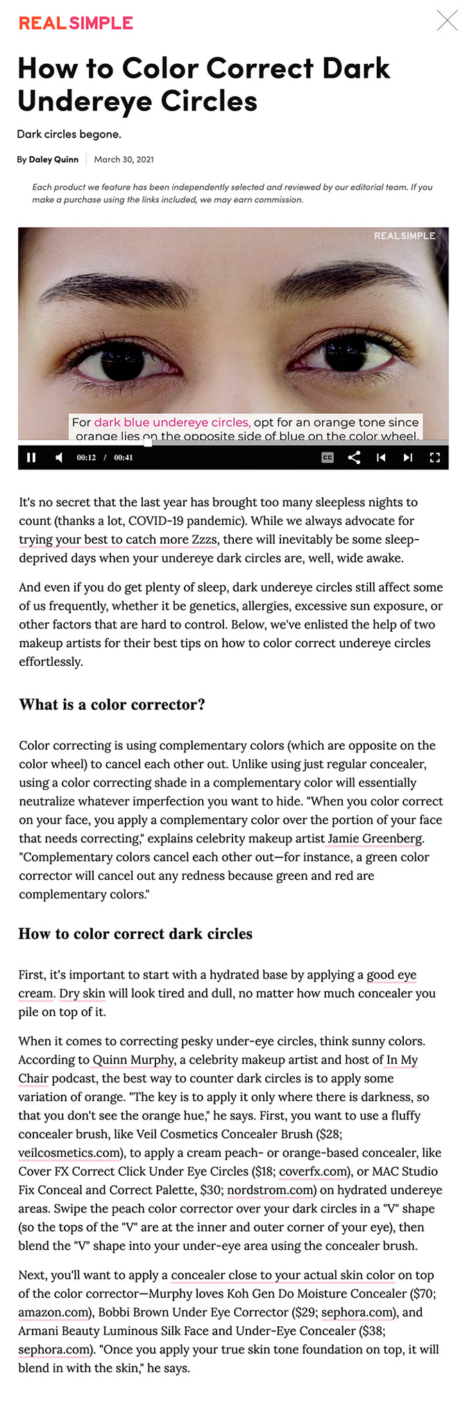 How to Color Correct Dark Undereye Circles Dark circles begone.  By Daley Quinn March 30, 2021 Each product we feature has been independently selected and reviewed by our editorial team. If you make a purchase using the links included, we may earn commission.   ADVERTISEMENT  You might like×  Ask a Beauty Editor: What Is the Best Concealer for Mature Undereyes?  Can Eye Cream Double as Moisturizer (and Vice Versa)?  How To Clean a Can Opener  How Often You Should Wash Your Towels-and How to Do It, According to Experts  Set Your Alarm One Hour Earlier to Reduce Your Risk of Depression, Sleep Study Suggests  How to Talk About Sex With Your LGBTQIA+ Child  How to Save Money on College Tuition  9 Eye-Opening Inaccuracies You Probably Believe About Eating Eggs  How to Cook With Kelp, Kale's Sea-Based Best Friend  4 Ways to Adopt Regenerative Agriculture in Your Own Garden  This Is Why Bug Bites Itch So Darn Much-and Your 8 Best Options for Relief  How to Clean Electronics  What You Need to Know About the New Study on Toxic Chemicals in Makeup  The Dangerous Trap of Toxic Productivity-and How to Break the Cycle  Weddings Are Back in Full Force-Here's How to Avoid Overspending as an Overbooked Wedding Guest  Think Rich, Get Rich: How Critical Thinking Can Increase Wealth  10 Top Hairstyles for Summer 2021, According to Hairstylists  The Ultimate Guide to Eco-Friendly Paint Projects  5 Tips for Summer Backyard Entertaining on a Budget  How to Choose an LGBTQ-Inclusive Financial Professional  How to Incorporate Sunscreen Into Your Beauty Routine This Summer  How to Invest in LGBTQ Causes  How to Negotiate Car Prices  Amazon Prime Day 2021 Is on the Way: Here's How to Prepare  How a 'Mini Retirement' Sabbatical Can Be Good for the Soul-and Your Career  5 Ways to Eat More Kale When You Don't Want a Salad  8 Spectacular U.S. Campgrounds to Explore This Summer With Family, Friends, or Solo  How to Pick the Perfect White Paint Color for Your Space  Why Women Need to Be Financially Planning for a 100-Year Life  How to Invest in BIPOC-Owned Companies  We Tried the Creamy Lemonade Recipe Trending on TikTok-and We Have a Few Thoughts  A Guide to Understanding Beauty Label Lingo, From 'Hypoallergenic' to 'Clinically Tested'  How to Create Perfect Mermaid Waves  Sustainable Beauty Routine  Great Recipes From the July Issue of Real Simple  Here’s How EFT Tapping Works  Check Your Freezer: The USDA Says These Frozen Breaded Chicken Products May Be Contaminate  7 Things First-Time Home Buyers Wish They Knew  How To Clean An Iron in 4 Easy Steps | Spotless | Real Simple  7 Secrets Real Estate Pros Know to Get the Best Deal on a Home  How to Regain Your Financial Footing When Life Gives You Lemons  Hydrangea Arranging Ideas and Tricks for a Long-Lasting (and Lovely) Bouquet  24 Great Shows on Netflix to Watch This June  8 Ways to Stay Healthy if You Sit at a Computer All Day, Every Day  People Who Retired Before Age 45 Share How They Did It  What Is Geographic Arbitrage-and How Can You Pull it Off?  8 Common Home Staging Mistakes to Avoid, According to the Pros  The Best Ways to Cope With Invasive, Racing Thoughts  Tips to Find Affordable Therapy It's no secret that the last year has brought too many sleepless nights to count (thanks a lot, COVID-19 pandemic). While we always advocate for trying your best to catch more Zzzs, there will inevitably be some sleep-deprived days when your undereye dark circles are, well, wide awake.    And even if you do get plenty of sleep, dark undereye circles still affect some of us frequently, whether it be genetics, allergies, excessive sun exposure, or other factors that are hard to control. Below, we've enlisted the help of two makeup artists for their best tips on how to color correct undereye circles effortlessly.    What is a color corrector?  Color correcting is using complementary colors (which are opposite on the color wheel) to cancel each other out. Unlike using just regular concealer, using a color correcting shade in a complementary color will essentially neutralize whatever imperfection you want to hide. "When you color correct on your face, you apply a complementary color over the portion of your face that needs correcting," explains celebrity makeup artist Jamie Greenberg. "Complementary colors cancel each other out—for instance, a green color corrector will cancel out any redness because green and red are complementary colors."   ADVERTISING  How to find the right color corrector for your skin tone Color correctors can feel quite intimidating, especially because many of them come in vibrant rainbow hues that look like they don't belong on your face. If you have dark blue undereye circles, you want to opt for an orange or peach color corrector, since orange lies on the opposite side of blue on the color wheel. "To find the right color-corrector for your skin, saturation plays a role," says Greenberg. "For instance, if your skin tone is lighter, you must use the lighter version and so forth." Test the product in natural daylight and use the side of your face to try the product to make sure it's a good match—lighter skin tones should use a peach shade, while darker skin tones should try an orange shade.     How to color correct dark circles First, it's important to start with a hydrated base by applying a good eye cream. Dry skin will look tired and dull, no matter how much concealer you pile on top of it.  When it comes to correcting pesky under-eye circles, think sunny colors. According to Quinn Murphy, a celebrity makeup artist and host of In My Chair podcast, the best way to counter dark circles is to apply some variation of orange. "The key is to apply it only where there is darkness, so that you don't see the orange hue," he says. First, you want to use a fluffy concealer brush, like Veil Cosmetics Concealer Brush ($28; veilcosmetics.com), to apply a cream peach- or orange-based concealer, like Cover FX Correct Click Under Eye Circles ($18; coverfx.com), or MAC Studio Fix Conceal and Correct Palette, $30; nordstrom.com) on hydrated undereye areas. Swipe the peach color corrector over your dark circles in a "V" shape (so the tops of the "V" are at the inner and outer corner of your eye), then blend the "V" shape into your under-eye area using the concealer brush.  Next, you'll want to apply a concealer close to your actual skin color on top of the color corrector—Murphy loves Koh Gen Do Moisture Concealer ($70; amazon.com), Bobbi Brown Under Eye Corrector ($29; sephora.com), and Armani Beauty Luminous Silk Face and Under-Eye Concealer ($38; sephora.com). "Once you apply your true skin tone foundation on top, it will blend in with the skin," he says.  RELATED: Eliminate Dark Under-Eye Circles with This Step-by-Step Tutorial on How to Apply Concealer  If you have dry undereyes, Murphy suggests staying away from powders. But if you tend to have oiler skin and find your foundation sweats off throughout the day, a light dusting of translucent powder can help. "Colorescience's Mineral Corrector Palette SPF 20 ($56; dermstore.com) is a great powder palette that you can use under the eyes and on blemishes," says Murphy.   Keep in mind not to apply too much product on your undereye area. "Start light, as if you were painting a pointillist," says Greenberg. "The easiest and most popular mistake is layering too much, which creates another concern to deal with (read: clumpy concealer that counterproductively makes you look more tired)."  RELATED: 7 Ways to Get Rid of Dark Circles Under Your Eyes  By Daley Quinn Popular in Makeup best-bronzer: makeup brushes and bronzers Pin We Tried Dozens of Bronzers-These Are the 10 Best for a Post-Vacation Glow  Article Haley Cairo's sustainable beauty tips Pin Easy Tips for Making Your Beauty Routine More Sustainable  Video How to Create a Cozy Backyard Lounge PAID CONTENT How to Create a Cozy Backyard Lounge From Sunbrella best-bb-creams Pin 12 Best BB Creams With Skincare Benefits  Article Becca Cosmetics Under Eye Brightening Corrector Pin One Unexpected Feature Makes This Dark Circle Corrector Wildly Effective  Article zara-beauty Pin Zara Just Launched an Eco-Conscious, Inclusive New Makeup Line  Article best-drugstore-powders-1 Pin We Tried Dozens of Drugstore Powders-These Are the 5 Best (and They're All Under $15!)  Article  Pin How to Waterproof Makeup That’s Not Actually Waterproof   Video  Pin How to Grow Back Overplucked Eyebrows  Video  Pin 6 Advanced Makeup Mirrors That Will Completely Change the Way You Do Makeup  Article  Pin The Non-Toxic Cookware with a 150,000-Person Waitlist Just Dropped in Three New Colors for Summer  Article  Pin 9 Eco-Friendly Beauty Products That Make Sustainable Living Easy  Article  Pin How to Color Match Your Foundation Online (No Matter Your Skin Tone)  Video  Pin 6 Best Setting Sprays to Keep Your Makeup on Your Face (and Not Your Mask)  Video  Pin We Tried Over 50 CC Creams—These Are the 5 Best  Article  Pin 7 Hair and Makeup Looks From Bridgerton That Are Totally Wearable Today  Video  Pin Here Are the Winners of the Real Simple Smart Beauty Awards 2021  Article  Pin 6 Products Real Simple's Beauty Director Keeps on Her WFH Desk  Article  Pin How to Build the Ultimate Capsule Makeup Collection  Video  Pin This Anti-Aging Concealer Erases Dark Circles—and It's Only $7 Right Now  Video All Topics in Makeup HAIR CLOTHING MAKEUP SKINCARE MAKEOVERS & TIPS CLOTHING CARE SHOES & ACCESSORIES FRAGRANCE FOUNDATION, POWDER, & MORE EYE MAKEUP LIPS  Scroll Down For the Next Article  REAL SIMPLE STYLE & BEAUTY MAKEUP 5 Ways to Ease Back Into Your Beauty Routine Resuming a pre-quarantine beauty routine doesn’t have to be stressful.  By Hana Hong Each product we feature has been independently selected and reviewed by our editorial team. If you make a purchase using the links included, we may earn commission.   ADVERTISEMENT  CREDIT: GETTY IMAGES As life slowly returns to normalcy (and we prepare to see humans beyond the Zoom world), it's becoming clear that a lot of things are going to change. For people going back to the office, that means no more working on the couch in pajama pants and unbrushed hair. We're pulling out the blazers and high heels once again, and bringing our lipsticks and eyeliner back into the limelight.   There are degrees of both excitement and anxiety around reinstating our beauty rituals, however. (Let's be honest, we've all kind of enjoyed not having to do a full face of makeup every morning before 9 a.m.) But starting a beauty routine, even after a whole year of not having one, doesn't have to feel overwhelming, nor do you have to go back to the same level of maintenance you did before. The pandemic has allowed us to prioritize the things that matter, and the same concept can be applied to your beauty ritual. The key is to filter out things that don't "spark joy" (as Marie Kondo would put it), and only preserve the practices that lend themselves to self-care. Here are some tips for transitioning to a low-maintenance but transformative beauty routine.  Related Items 1 Spritz a summery fragrance. There are many things that directly affect our mood, but perhaps one of the strongest correlations is our sense of smell. If you've been feeling the social pressure lately (who hasn't?), a soothing fragrance can quell your stress levels and keep you grounded when you have to leave the confines of your home. If you're not a fan of mists and sprays, don't worry-there are tons of unconventional ways to apply fragrance that work equally as well.  2 Wear tinted sunscreen. UV rays don't take a break, so neither should your SPF routine. Heavy foundations can feel thick and uncomfortable on your skin after a year of going bare, but a tinted formula can give your face the sun protection it needs and smooth your complexion to boot. Friendly reminder that you should be applying a quarter-sized dollop of at least SPF 30 to be fully protected-so if your formula is more tint than screen, consider implementing an additional layer of sunscreen underneath.  3 Give hair some TLC. Has your hair taken a toll from a year of no salon visits? We tend to focus on the hair growing out of it, but the reality is that most of our hair problems stem from the scalp itself. The good news: With ingredients that were once reserved for our faces now being repurposed for our hair, it's easier than ever to find at-home haircare products that do more than make our strands smell good. Look for ingredients like hyaluronic acid and micellar water, both of which will help restore lost moisture, and formulas that are pH-balanced and UV-protective.    If your hair has suffered from lack of attention over the past year, repair the damage with Redken's Acidic Bonding Concentrate Shampoo, Conditioner, and Perfecting Leave-In Treatment. Specifically formulated with an acidic pH, they work together to defend against the negative effects of water, hair coloring, and styling tools.  SPONSORED BY REDKEN Related Items 1 Find a bright lipstick. There's a reason why the saying exists: Give a girl the right lipstick and she can conquer the world. Although we all have our personal makeup preferences, perhaps the most universally acclaimed beauty item (loved by both third-graders and grandmas alike) is a good lip product. There's something magical about applying a bright, bold lipstick-not only does it make you feel more confident, put-together, and empowered, studies have shown that it also makes other people perceive you as such.  RELATED: The Surprising-and Significant-History of Red Lipstick  2 Indulge in a relaxing foot soak. If you're looking to get your feet sandal-ready, eliminate unsightly calluses with an Epsom salt bath. Aside from the obvious that they feel amazing (the magnesium eases aches and pains), they also soften the dead skin that lingers on feet, making subsequent exfoliation much more effective. Plus, you can do it all from the comfort of your bathroom; simply draw water into a basin, pour in the Epsom salt, and soak your feet for 15 to 20 minutes. Afterwards, you can use a pumice stone or foot brush to gently exfoliate dead skin.   Scroll Down For the Next Article  REAL SIMPLE STYLE & BEAUTY MAKEUP Try This Easy Natural Everyday Makeup Routine (That Never Feels Cakey) On this week's episode of Simply, host Haley Cairo shares her secret for makeup that looks completely natural—and like you're not even wearing any makeup.  By Lisa Milbrand Each product we feature has been independently selected and reviewed by our editorial team. If you make a purchase using the links included, we may earn commission.   ADVERTISEMENT   As we're starting to step away from the Zoom calls and back out into society, your makeup routine may need a refresh. And Simply host Haley Cairo may have the perfect natural makeup routine that looks like you—only enhanced.  Rather than a heavy foundation, Haley opts for a softer, multifunctional primer lotion that includes SPF to help simplify her daily routine. A soft pink concealer helps smooth away dark circles, without creating an unnatural look beneath the eye.  Bronzer, applied to the areas where the sun would normally hit her skin, adds a sun-kissed glow. Dabs of blush and highlighter help soften and highlight cheekbones and her eyes, while a light hand with the brow pencil and shadow bring definition to the eyes without looking overdone.  Try some of these products to help you get the look.  Related Items  Credit: sephora.com 1 Supergoop Glow Screen  $36; SEPHORA.COM This primer lotion gives skin a luminescent glow—along with SPF 40 sun and blue light protection.     Credit: sephora.com 2 IT Cosmetics CC+ Cream with SPF 50+ $40; SEPHORA.COM Haley likes to mix in this SPF 50 CC+ cream with her daily Glow Screen for a little extra coverage.   Credit: beccacosmetics.com 3 Becca Cosmetics Under Eye Brightening Corrector $32; BECCACOSMETICS.COM A soft pink concealer does a better job of masking blue under-eye circles, without looking fake and patchy.    Credit: sephora.com 4 Laura Mercier Translucent Loose Setting Powder $40; SEPHORA.COM Keep your makeup from melting away with a quick dusting of setting powder.   Credit: sephora.com 5 Milk Makeup Hydro Grip Setting + Refreshing Spray $36; SEPHORA.COM Get glowing with this setting spray, which helps keep makeup in place for up to 12 hours, and adds a little glow.   Credit: sephora.com 6 Saie Dew Blush Liquid Cheek Blush $22; SEPHORA.COM A few dabs of this soft blush are all you need to create a dewy glow. It contains mulberry, elderberry, and evening primrose to help moisturize and brighten skin.   Credit: sephora.com 7 Saie Brow Butter Styling and Volumizing Eyebrow Gel $20; SEPHORA.COM Help keep errant brow hairs in place with this subtle brow gel.   Credit: sephora.com 8 Kosas Brow Pop Clean Dual-Action Defining Eyebrow Pencil $22; SEPHORA.COM This brow pencil comes with a thicker end for filling in sparse areas, and a thinner end for more precise definition.   Credit: sephora.com 9 Saie Dew Balm Bouncy Marshmallow Highlighter $18; SEPHORA.COM Dab a little of this natural highlighter into the corners of the eyes, along the top of the cheekbone, and anywhere else you want a glow.   Credit: sephora.com 10 Tarte SEA Breezy Cream Bronzer $29; SEPHORA.COM This soft, creamy bronzer helps add that sun-kissed look that's perfect for spring and summer.   Credit: sephora.com 11 Tarte SEA Breezy Blender Cream Bronzer Brush $29; SEPHORA.COM This brush is perfect for blending cream bronzer gently onto cheekbones.   Credit: sephora.com 12 Tarte Amazonian Clay Matte Waterproof Bronzer $30; SEPHORA.COM This clay-based bronzer is waterproof, so can last through workouts or a trip to the beach or pool.   Credit: amazon.com 13 Real Techniques Miracle Complexion Beauty Sponge Makeup Blender $14; AMAZON.COM Blending sponges help you get a softer, more natural look for your makeup—especially when you dampen them before you apply makeup.   Scroll Down For the Next Article  REAL SIMPLE STYLE & BEAUTY MAKEUP EYE MAKEUP Ask a Beauty Editor: What Is the Best Concealer for Mature Undereyes? Plus, how to cover fine lines and wrinkles with makeup.  By Hana Hong Each product we feature has been independently selected and reviewed by our editorial team. If you make a purchase using the links included, we may earn commission.   ADVERTISEMENT Save FB Tweet  More   Ever wanted to pick the brain of a beauty editor? Or get beauty product recommendations from someone who has tried them all? You've come to the right place. In our new weekly series, Ask a Beauty Editor, beauty editor Hana Hong answers your biggest skincare, haircare, and makeup questions, all submitted by Real Simple readers. Tune in every Tuesday and submit your own burning beauty questions here for a chance to be featured.  What is the perfect concealer for mature eyes? You know, someone with some wrinkles! - @sefginstl  There's honestly nothing worse (in the world of makeup, that is) than blending your concealer to perfection, only to glance in the mirror a few hours later and see that it has settled into every crease that you never knew existed.  Whether you call them wrinkles, creases, laugh lines, or crow's feet, we're all trying to hide those bad boys as much as possible. It's easier said than done, however—as you're probably well aware, fine lines are the actual worst to cover. That's because as opposed to hyperpigmentation which is flat, wrinkles are dents in skin, meaning you have to accomplish the near-impossible task of masking texture. The wrong concealer around the eyes can accentuate wrinkles, settling into creases and putting them front and center.   That being said, it is still doable! Before you jump into any concealer product, you should be applying a hydrating eye cream first. Not only will this prime your undereyes so makeup goes on better and stays longer (moisture plumps skin, FYI), it will also work to reduce the look of fine lines and wrinkles over time so you'll need less concealer.   CREDIT: GETTY IMAGES Now, when it comes to your undereyes, you're going to want to steer clear of powders (sorry). I can appreciate a matte finish, but it tends to settle into fine lines, drawing attention to the surface and making it look worse after a few hours. The best finish for wrinkles is dewy skin, which is usually best achieved with creamy liquid formulas. You should also scout makeup products that have skincare benefits infused, meaning that they'll not only work to disguise fine lines, but eliminate them in the process.   Although the formula that you apply plays a big part, I'd be remiss not to mention that the technique with which you apply it is equally—if not more—important. Here, I'll not only outline a couple concealer favorites, but the best way to apply them for effective results. Scroll on for some of the best makeup products for mature skin.   Related Items  1 OLEHENRIKSEN Banana Bright Face Primer $38, SEPHORA.COM Contrary to popular belief, color correctors aren't just for redness. A chiffon color corrector (this one has vitamin C for anti-aging benefits) helps to brighten skin, which can lessen the appearance of wrinkles by lifting darkness from that area. Don't worry that the color will clash with your skin tone—you’ll be following up with concealer to temper the yellowness. Add a pea-sized amount in the deepest part of the wrinkle, then use the warmth of your fingers to blend and melt the formula into the skin—makeup artists often recommend the ring finger since it has the lightest touch.   2 Maybelline Age Rewind Concealer $6, AMAZON.COM A drugstore gem and cult-favorite, you can do a lot of things with this anti-aging concealer thanks to its layer-able quality. Consistency is medium in coverage, but you can definitely build it up (sans cakiness) depending on how much you need. The formula also contains haloxyl, an effective blood circulation booster which is made of four different peptides that reduce the appearance of fine lines, wrinkles, and discoloration.  The concealer comes in a twist-to-apply format (the clicking sound as you twist up is super satisfying) with a sponge at the end that dispenses product. The only potential downside with this is that it’s difficult to control how much you apply, but it’s nothing that you can’t work around—just make sure to apply in thin layers (starting with a very tiny amount so it doesn’t look heavy) and blend generously with your fingers or an undereye concealer brush. Tip: Leave the concealer on the skin for a couple seconds to warm the product before blending—this will allow it to absorb better.  Feel free to use this concealer alone if your wrinkles aren’t that prominent, but if you need some extra coverage you can follow up with number three.  makeup-for-wrinkles-Nars Radiant Creamy Concealer  3 Nars Radiant Creamy Concealer $30, ULTA.COM While this guy doesn’t have anti-aging ingredients per se, you might want to use it if you need more coverage. As the name suggests, it’s super radiant thanks to light-diffusing mineral powder, which essentially breaks over your skin to leave a soft, even finish under your eyes. The formula is also very hydrating—which is a criterion for more mature skin since it tends to be drier. It has an uncanny ability to smooth over fine lines as it goes on, leaving the skin looking like a firmer, younger version of itself. Use the doe foot applicator to paint an upside-down triangle underneath your eyes, then dab lightly with your ring fingers to blend.