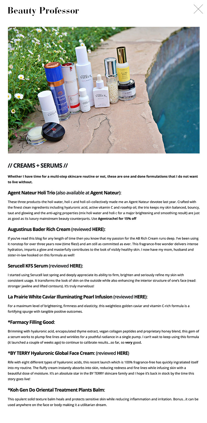 My Comprehensive Skincare Wardrobe Friday, April 9, 2021  4 Comments     A couple of weeks ago, I posted a makeup free image on Instagram and mentioned that the skincare wardrobe that I’ve been diligently using has contributed to a newfound confidence in my bare skin. In my adult years, I’ve always felt better with makeup–however natural the look–on and, while skincare has been consistent focus, it hasn’t resulted in a freedom to go foundation-free until recently.  Don’t get me wrong, makeup will always be a joy for me to pursue, test and wear but I am grateful for the many skincare formulations and devices I’ve had the opportunity to discover and hope that an updated overview of these finds will serve as a helpful resource.  Please note, I don’t use all of these products at the same time, they, like any wardrobe, are on regular rotation; however, all have been tested thoroughly for efficacy…these recommendations come from my heart and my skin!  Kindly scroll on for more details, swatches and a brief style section as well as the Bottom Line…  My Comprehensive Skincare Wardrobe  Supplements. // SUPPLEMENTS //  Though not traditional skincare, these three supplements work from within to deliver nutrients to the skin below the surface. At the end of the day, they also get me to drink more water daily, which, of course, is utterly essential for healthy skin  Agent Nateur holi mane: This ultra-premium marine collagen and pearl powder blend strengthens nails, fortifies hairs (and, in my experience, helps to reduce shedding), increases skin volume and is rife with her 30 trace minerals to support overall health. I add a scoop to my iced coffee daily and am reveling in the benefits. My mom uses this as well…it sells out often (just purchased my second bag as each bag lasts for approximately 30 days) so snap it up if you see it in stock! Use Agentrachel for 15% off.  HerPower: I am a massive fan of MixHers including the period-friendly HerTime and sweet-tooth reducing HerCrave but my favorite iteration from the brand is the stimulant-free HerPower, which contains adaptogens to help me focus and stay productive over the course of a hectic day. Oh, and it tastes incredible!  Tandem: From an ingredient standpoint, while this is technically not a true supplement, the fact that this sugar free water flavoring gets me to drink more water each day is a benefit worth noting. With flavors like Lemon Lime with Ginger and Mango Coconut with Turmeric, these single serve powders make my water consumption easier and more appetizing.  Devices. // DEVICES etc. // When it comes to skincare technology at home, the future is now. Here are some of the devices I use regularly that deliver noticeable results.   ZIIP (reviewed HERE): When it comes to micro current and nano-current (the ZIIP is the first consumer device to utilize both), consistency is key. This device conveniently syncs with your cell phone for customized treatments with accompanying video tutorials with ZIIP founder Melanie Simon so you always get it right. I use my ZIIP 2-3 times a week and have noticed a profound improvement in skin quality as well as firmness and smoothness. Additionally, all of my readers and followers who have purchased the ZIIP have come back to me with glowing reviews…try it and you’ll see what I mean. Use BP20 for 20% off.  *TriPollar: Harnessing the rare power of radio frequency, the heat from this cutting-edge device travels deep below the dermis to stimulate collagen product, resulting in firmer, tighter and more line-free skin, especially in the neck area. It can be used 2-3 times a week and, once you start seeing improvements, I promise you’ll want to continue your time with this very special device. Use Rachel-20 for 20% off.  CurrentBody The Neck and Dec Perfector: Speaking of the neck, this red light and infrared light mask works to improve skin tone, firmness and tightness in the neck and décolleté area. Clinically proven to reduce wrinkles by 35% in 4 weeks, this mask is so easy to wear while working at the computer (my constant position) or watching TV.  Knesko Skin Gemstone White Jade Roller: There’s nothing quite like a roller to ease away facial tensions and this white jade version from luxury mask brand Knesko is my go-to. The weighty material applies just the right amount of pressure and, when coupled with a sheet mask, helps to improve efficacy by sending the actives deeper into the dermis.  ReFa 4 Carat: For the body, this rolling device is a game-changer. The four rotating heads mimic the pressure of fingers, kneading skin to boost circulation and collagen production while reducing the appearance of cellulite on arms and legs.  *Sleep and Glow Pillow: I have been using this pillow for the last couple of months and am so pleased with how it is keeping me from applying undue pressure to my face (one of the main causes of fine lines and wrinkles over time). Although I fall asleep on my back, I often end up on my side halfway through the night and the artful indentations on the far ends this pillow essentially suspend my face above the surface so that I don’t incur pressure (and, consequently, wrinkles) while on my side. It’s completely comfortable and gives me the best night’s sleep. Use Beautyprofessor10 to save $10.   The *Sleep and Glow Pillow Cleansers etc. // CLEANSERS Etc. // Cleansers, natural deodorants (that work!) and a multifaceted take on Gua Sha.   PMD Clean Facial Cleansing Device: I have used this sonic device for well over two years and continue to appreciate its ability to adeptly clean my skin without causing irritation. The vibrating silicone brush heads gently remove every last trace of dirt and makeup so my skin is squeaky clean without feeling dry or tight.  Naturium Niacinimide Cleansing Gelee: As evidenced by the image above, I am almost finished with this cleanser; I use it daily in the shower and appreciate how the lightweight, niacinimide-rich gel masterfully cleanses while leaving my skin bouncy and balanced.  *Ranavat Luminous Ceremony Cream Cleanser: (reviewed HERE) This is another cleanser that I’ve used to the last drop (so satisfying, no?). The creamy texture makes my nighttime regimen feel more like a ritual rather than a routine and the lush formula removes even the most formidable waterproof makeup with gentle efficacy.  Kosassport Chemistry (reviewed HERE): Almost every natural deodorant (read: aluminum-free and not an anti-perspirant) I have tried has left me wanting. Until I tried Chemistry last spring. The serum-based formula utilizes AHAs to transform the armpit environment so that odor doesn’t have the chance to develop and grow. I am close to finishing my second tube, which is really saying something!  Agent Nateur No. 5 Deodorant: For moments when I crave a deodorant solid, this beautiful blend from Agent Nateur is a must. The unisex fragrance has a sophisticated soft musk and lavender vibe and it really works to sooth my underarms and keep odor at bay. Use Agentrachel for 15% off.  *Gelid Gua Sha: This brilliant handheld tool features the restorative properties of Gua Sha to assist in lymphatic drainage, facial massage and tension relief while also possessing red light therapy, vibration and heating benefits that relax my TMJ-ridden jaw with every treatment. I love to use this right after cleansing my face (hence, its position in the lineup) for a spa-like treatment at home.  Masks + peels. // MASKS, PEELS + TARGETED FORMULAS // A formula for every skin mood and area…  *Perris Skin Fitness Lift Anti-Aging Peel Medium: This peel–from a gorgeous Monaco-based skincare line–works to smooth and refine the skin for a firmer visage in a few minutes. Talk about instant gratification!  YonKa Paris Glyconight 10%: When I am experiencing dullness, I reach for this overnight mask which utilizes a significant level of glycolic acid to increase cell turnover without drying out or irritating the skin. It’s simply magnificent.  Lancer Gentle Exfoliating Peel Pads: For a gentle daily exercise in exfoliation, these individually wrapped pads–which contain both alpha hydroxy acid and lactic acid–are marvelous for revealing smoother, clearer skin in a single pass.  Sisley-Paris Velvet Sleeping Mask: When my skin needs extra moisture and pampering, this luxe mask always soothes. The thyme honey and shea butter expertly restore hydration and my skin is so soft upon waking.  Dr. Janine Mahon Rejuvenating Breast Oil: I love to sing the praises of this oil as often as possible as it has helped me immensely with hormonal health in the décolletage area. Dr. Mahon’s expert knowledge of Chinese medicine manifests in the beautiful range of products she offers and this oil, her first formulation to market a couple of years ago, is so special. It encourages lymphatic drainage, reduces swelling and inflammation and addresses hormonal pain. I even put a couple drops on my lower stomach during my “time of the month” for incredible relief from bloating and discomfort. It’s truly a miracle oil that is rooted in science.  Clé de Peau Beauté Precious Gold Vitality Mask: When I am looking to indulge in a lavish skincare experience with noticeable results, I reach for this gilded mask, which contains 24K gold, resveratrol, amino acids and antioxidants to restore brightness, firmness and volume to tired skin. It’s a stunning experience from start to finish!  Tracie Martyn Resculpting Neck and Body Serum: I am always seeking ways to firm and sculpt my neck and décolleté naturally and this fragrance-free serum is all I’ve been using as of late. Amino acids, enzymes, seaweed extract and Silver Tremella instantly firm slack skin and the lightweight formula feels like nothing on. Highly recommend.  Clean Logic Dual Texture Facial Exfoliating Pads: This has been my favorite way to exfoliate lately. I simply apply some Ivory soap (a staple in my life since I was born) on the more textured side of the pad (the other side is super soft) and buff my face until it is wildly smooth. The pads are washable and even have a loop for hanging them in the shower…so simple, so good.  Creams + serums. // CREAMS + SERUMS // Whether I have time for a multi-step skincare routine or not, these are one and done formulations that I do not want to live without.   Agent Nateur Holi Trio (also available at Agent Nateur): These three products–the holi water, holi c and holi oil–collectively made me an Agent Nateur devotee last year. Crafted with the finest clean ingredients including hyaluronic acid, active vitamin C and rosehip oil, the trio keeps my skin balanced, bouncy, taut and glowing and the anti-aging properties (mix holi water and holi c for a major brightening and smoothing result) are just as good as its luxury mainstream beauty counterparts. Use Agentrachel for 15% off  Augustinus Bader Rich Cream (reviewed HERE): If you’ve read this blog for any length of time then you know that my passion for the AB Rich Cream runs deep. I’ve been using it nonstop for over three years now (time flies!) and am still as committed as ever. This fragrance-free wonder delivers intense hydration, imparts a glow and masterfully contributes to the look of visibly healthy skin. I now have my mom, husband and sister-in-law hooked on this formula as well!  Serucell KFS Serum (reviewed HERE): I started using Serucell last spring and deeply appreciate its ability to firm, brighten and seriously refine my skin with consistent usage. It transforms the look of skin on the outside while also enhancing the interior structure of one’s face (read: stronger jawline and lifted contours). It’s truly marvelous!  La Prairie White Caviar Illuminating Pearl Infusion (reviewed HERE): For a maximum level of brightening, firmness and elasticity, this weightless golden caviar and vitamin C-rich formula is a fortifying spurge with tangible positive outcomes.  *Farmacy Filling Good: Brimming with hyaluronic acid, encapsulated thyme extract, vegan collagen peptides and proprietary honey blend, this gem of a serum works to plump fine lines and wrinkles for a youthful radiance in a single pump. I can’t wait to keep using this formula (it launched a couple of weeks ago) to continue to calibrate results…so far, so very good.  *BY TERRY Hyaluronic Global Face Cream: (reviewed HERE) Rife with eight different types of hyaluronic acids, this recent launch which is 100% fragrance-free has quickly ingratiated itself into my routine. The fluffy cream instantly absorbs into skin, reducing redness and fine lines while infusing skin with a beautiful dose of moisture. It’s an absolute star in the BY TERRY skincare family and I hope it’s back in stock by the time this story goes live!  *Koh Gen Do Oriental Treatment Plants Balm: This opulent solid texture balm heals and protects sensitive skin while reducing inflammation and irritation. Bonus…it can be used anywhere on the face or body making it a utilitarian dream.  Sunscreen, lashes and brows. // SUNSCREEN, LASHES + BROWS //  Essential details, like SPF and lash and brow enhancing formulas have major payoffs.  SUQQU Watery Protector SPF30: With a lightweight liquid texture and a skin brightening pale peach tint, this sophisticated formula offers SPF 30 protection and a priming effect that plays extremely well with makeup.  MD Solarsciences MD Creme Beauty Balm in Medium/Dark: This is a newer brand discovery and I am so happy to be able to share it! Featuring 100% broad spectrum mineral protection, this velvety tinted balm applies sheerly while adding a tender wash of color that works well alone or under makeup while offering a stalwart dose of SPF50.  Supergoop SheerScreen: (also available at Nordstrom): Supergoop! sunscreens find their way into my content frequently as I am a fan of the formulas’ ingredients and performance and this newest version boasts SPF 30 mineral-based protection. The sunscreen feels fresh and weightless and also (I’m sensing a trend) wears well under makeup.  Latisse: It took me nearly a decade to realize that committing to this lash formulation would be worth it. Now, after nearly five weeks of nightly usage (I use the pinpoint side of my Roen Everything Eye Brush to apply along my upper lash line), I am noticing longer, darker lashes that look dramatically robust with just a single coat of mascara.  GrandeLash/Brow: I also attribute my full brows to this fortifying serum that I apply every single night. My mom and I both have used it for years and consider it the best in its class. The Sephora sale is the perfect time to stock up!  Sunscreen swatches. A dash of makeup. // A DASH of MAKEUP // Some classic staples and new launches for the look that follows.   *SUQQU The Cream Foundation 035 (reviewed HERE) Just a drop of this rich and velvety foundation provides buildable medium coverage that lasts all day, even in heat and humidity.  *Guerlain Terracotta Sunkissed Natural Bronzer Powder: This newly reformulated iconic bronzer features 96% naturally derived ingredients and six shades to complement a spectrum of complexions. My perfect match in this silky smooth wonder is #3. Scroll down for swatches.  *House of Sillage x Disney Blush Duo (reviewed HERE): I swept a touch of this pinky peach blush (SUCH a gorgeous shade) along my cheeks for a glowing flush.    *Le Metier de Beauté Creme Fresh Tint in Mystique: I am over the moon that Le Metier de Beaute has returned to the beauty sphere and these creme tints are a welcome return to my makeup mix. The pale pink wash of luminous color that Mystique imparts looks incredible on the apples of one’s cheeks.  Charlotte Tilbury Hollywood Flawless Filter 4.5 (reviewed HERE): I strategically put this warm beige shade on the high points of my face for a bouncy glow that makes skin look lit from within. To this day, there is nothing quite like it.  *Kosas AirBrow in Dark Brown (reviewed HERE): Fully, fluffy and feathery brows in two strokes? Yes, please! This clean brow gel adds depth and hold and contains ingredients that actually fortify the brows with consistent usage.  Au Naturale Lip Stains in Miami and Paris: These lip stains are incredibly versatile…the soft, sueded and clean formula bathes lips in hydrating color that, once set, does not budge. The color payoff is so significant that I decided to blend a bit of Miami on my eyes for a sunset hue and it resisted creasing all day. A slick of Paris on the lips and my look was complete!  Makeup swatches. Swatches of the *Guerlain Terracotta Sunkissed Natural Bronzer Powder: A glimpse of the new *Guerlain Terracotta Sunkissed Natural Bronzer Powder  Dreamy skies.  Style notes. // STYLE NOTES // EllandEmm Capril Sweatshirt: Every time I wear this luxe pullover, I am transported to a chic island with azure seas and a welcoming sun. It’s classic yet modern and oh so soft. I am wearing a medium for an oversized look.  AGOLDE Parker Shorts: I wear these shorts multiple times a week and wholly recommend them. They have a mid rise and are short without being too short. These are a sizes 27.  Teva Universal Platform: Teva has come a long way from the sporty hiking sandals of my youth. This platform version features a cushiony sole (made of recycled materials, no less) that lengthens the leg with a couple inches and the velcro straps come in a myriad of colors and patterns. I love the neutral energy of this leopard-inspired pair and have already worn them a ton. Also, they run very true to size (wearing 7 here).   Last look. –Shop the Post–  <                                                   > Bottom Line: I hope you enjoyed this updated skincare overview and found this comprehensive breakdown helpful! Do let me know what caught your eye.  Good things ahead, including a beauty routine checklist, a Mother’s Day Gift Guide, a fresh makeup tutorial and a host of new product procurements. Cannot wait to share!  Also, I am excited to invite you to an Instagram Live with master esthetician Penn Smith on Friday 4/23 at 1 PM PST. We will be discussing the best in skincare, treatments and makeup and hope you can join us!  Stay strong, seek wisdom, much love and more soon,  xx  –The Beauty Professor  **Press samples indicated by asterisk. As always, all of my opinions are expressly and unequivocally my own.  © 2012-21 Beauty Professor® All Rights Reserved. Do not copy, reprint or republish content and/or photos without author’s written permission