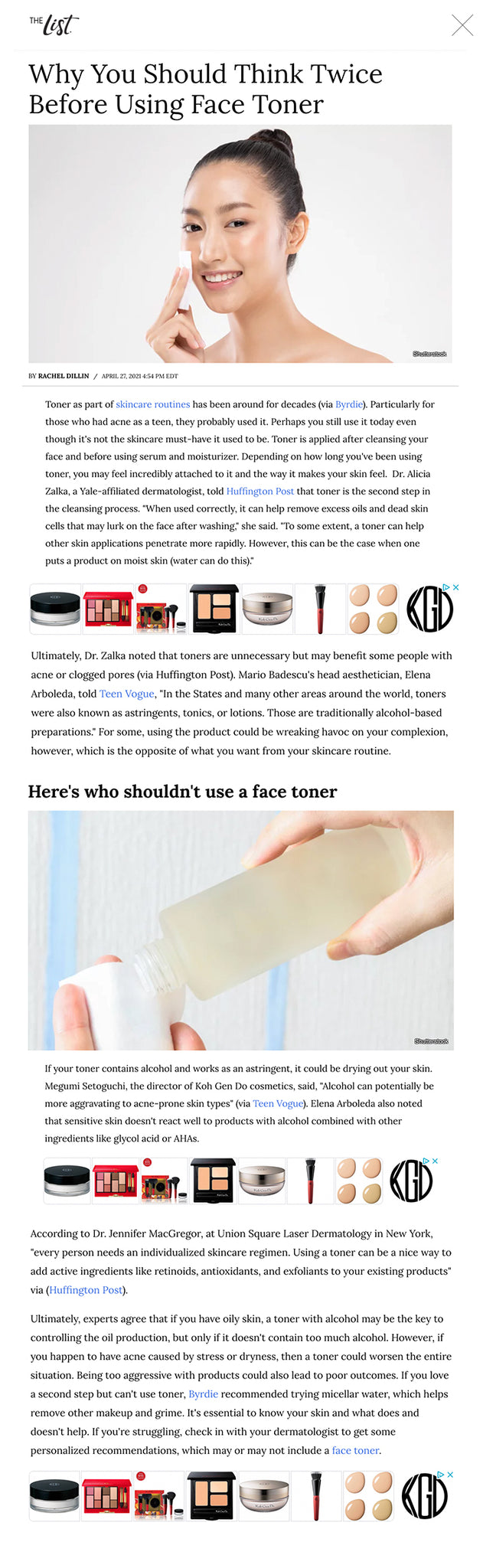 Why You Should Think Twice Before Using Face Toner Shutterstock BY RACHEL DILLIN/APRIL 27, 2021 4:54 PM EDT Toner as part of skincare routines has been around for decades (via Byrdie). Particularly for those who had acne as a teen, they probably used it. Perhaps you still use it today even though it's not the skincare must-have it used to be. Toner is applied after cleansing your face and before using serum and moisturizer. Depending on how long you've been using toner, you may feel incredibly attached to it and the way it makes your skin feel.  Dr. Alicia Zalka, a Yale-affiliated dermatologist, told Huffington Post that toner is the second step in the cleansing process. "When used correctly, it can help remove excess oils and dead skin cells that may lurk on the face after washing," she said. "To some extent, a toner can help other skin applications penetrate more rapidly. However, this can be the case when one puts a product on moist skin (water can do this)."   Ultimately, Dr. Zalka noted that toners are unnecessary but may benefit some people with acne or clogged pores (via Huffington Post). Mario Badescu's head aesthetician, Elena Arboleda, told Teen Vogue, "In the States and many other areas around the world, toners were also known as astringents, tonics, or lotions. Those are traditionally alcohol-based preparations." For some, using the product could be wreaking havoc on your complexion, however, which is the opposite of what you want from your skincare routine.  Here's who shouldn't use a face toner Shutterstock If your toner contains alcohol and works as an astringent, it could be drying out your skin. Megumi Setoguchi, the director of Koh Gen Do cosmetics, said, "Alcohol can potentially be more aggravating to acne-prone skin types" (via Teen Vogue). Elena Arboleda also noted that sensitive skin doesn't react well to products with alcohol combined with other ingredients like glycol acid or AHAs.    According to Dr. Jennifer MacGregor, at Union Square Laser Dermatology in New York, "every person needs an individualized skincare regimen. Using a toner can be a nice way to add active ingredients like retinoids, antioxidants, and exfoliants to your existing products" via (Huffington Post).    Ultimately, experts agree that if you have oily skin, a toner with alcohol may be the key to controlling the oil production, but only if it doesn't contain too much alcohol. However, if you happen to have acne caused by stress or dryness, then a toner could worsen the entire situation. Being too aggressive with products could also lead to poor outcomes. If you love a second step but can't use toner, Byrdie recommended trying micellar water, which helps remove other makeup and grime. It's essential to know your skin and what does and doesn't help. If you're struggling, check in with your dermatologist to get some personalized recommendations, which may or may not include a face toner.    Read More: https://www.thelist.com/394477/why-you-should-think-twice-before-using-face-toner/?utm_campaign=clip