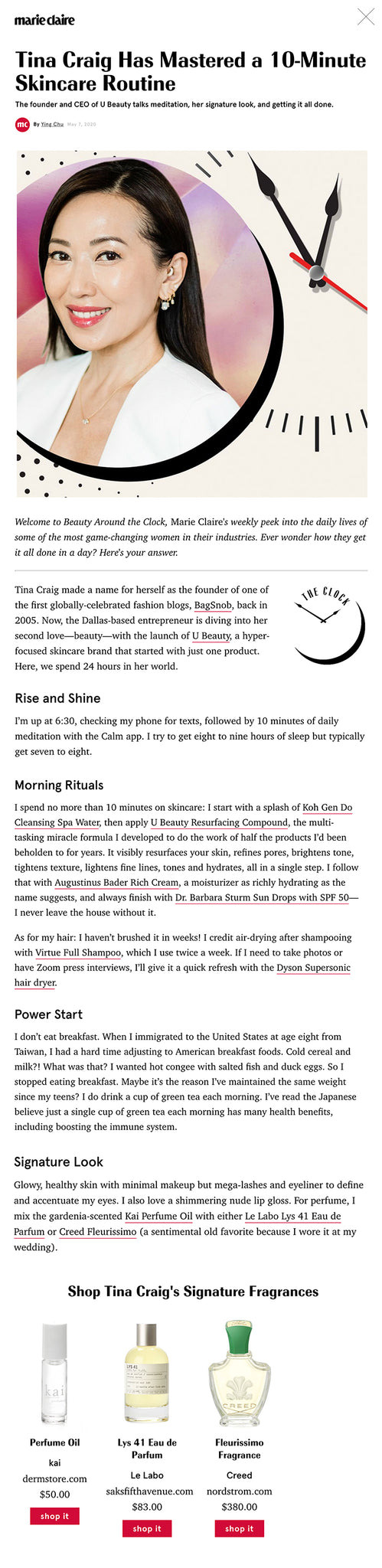 Welcome to Beauty Around the Clock, Marie Claire's weekly peek into the daily lives of some of the most game-changing women in their industries. Ever wonder how they get it all done in a day? Here's your answer.  Tina Craig made a name for herself as the founder of one of the first globally-celebrated fashion blogs, BagSnob, back in 2005. Now, the Dallas-based entrepreneur is diving into her second love—beauty—with the launch of U Beauty, a hyper-focused skincare brand that started with just one product. Here, we spend 24 hours in her world.  Rise and Shine I’m up at 6:30, checking my phone for texts, followed by 10 minutes of daily meditation with the Calm app. I try to get eight to nine hours of sleep but typically get seven to eight.  Morning Rituals I spend no more than 10 minutes on skincare: I start with a splash of Koh Gen Do Cleansing Spa Water, then apply U Beauty Resurfacing Compound, the multi-tasking miracle formula I developed to do the work of half the products I’d been beholden to for years. It visibly resurfaces your skin, refines pores, brightens tone, tightens texture, lightens fine lines, tones and hydrates, all in a single step. I follow that with Augustinus Bader Rich Cream, a moisturizer as richly hydrating as the name suggests, and always finish with Dr. Barbara Sturm Sun Drops with SPF 50—I never leave the house without it.  As for my hair: I haven’t brushed it in weeks! I credit air-drying after shampooing with Virtue Full Shampoo, which I use twice a week. If I need to take photos or have Zoom press interviews, I’ll give it a quick refresh with the Dyson Supersonic hair dryer.  Power Start I don’t eat breakfast. When I immigrated to the United States at age eight from Taiwan, I had a hard time adjusting to American breakfast foods. Cold cereal and milk?! What was that? I wanted hot congee with salted fish and duck eggs. So I stopped eating breakfast. Maybe it’s the reason I’ve maintained the same weight since my teens? I do drink a cup of green tea each morning. I’ve read the Japanese believe just a single cup of green tea each morning has many health benefits, including boosting the immune system.  Signature Look Glowy, healthy skin with minimal makeup but mega-lashes and eyeliner to define and accentuate my eyes. I also love a shimmering nude lip gloss. For perfume, I mix the gardenia-scented Kai Perfume Oil with either Le Labo Lys 41 Eau de Parfum or Creed Fleurissimo (a sentimental old favorite because I wore it at my wedding).  Shop Tina Craig's Signature Fragrances Perfume Oil  Perfume Oil kai dermstore.com $50.00 shop it Lys 41 Eau de Parfum Lys 41 Eau de Parfum Le Labo saksfifthavenue.com $83.00 shop it Fleurissimo Fragrance Fleurissimo Fragrance Creed nordstrom.com $380.00 shop it Zoom Beauty Hack Place a lamp directly behind your iPhone or laptop to soften your face. Never light your face from above or below—it’ll cast unflattering shadows!  Mental Health Hack When I wake up each morning, I do a Daily Calm meditation on the Calm app. And I listen to various meditations before falling asleep. Oprah & Deepak’s 21-Day Meditation Experience is a new favorite. When I feel like I need to center throughout the day, I’ll do a quick guided 10-minute session.  Fitness Hack I usually jump on my treadmill the minute I wake up or it won’t ever get done! My favorite fitness routine is a series of Pilates mat exercises done at home, along with a quick sweat session on the treadmill, set to the highest incline, holding hand weights.  Self-Care Solution I shower twice a day, in the morning after working out, and again before bed. Taking care of your body’s skin is just about as important as your face. I’ve used Dr. Bronner’s Peppermint body wash, also known as their 18-in-1 Hemp Peppermint Pure-Castile Soap, for 20 years. It might not sound glamorous, but it’s the best body wash, period. The cool, minty scent is packed with essential oils to keep your skin supple and soft. Out of the shower, I follow it with UMA Absolute Anti-Aging Body Oil. It smells like a luxurious spa and not like my boring bathroom.  Shop Tina Craig's Self-Care Picks Cleansing Spa Water MORNING RITUAL Cleansing Spa Water Koh Gen Do dermstore.com $66.00 shop it Resurfacing Compund MORNING RITUAL Resurfacing Compund U Beauty violetgrey.com $228.00 shop it The Rich Cream MORNING RITUAL The Rich Cream Augustinus Bader violetgrey.com $265.00 shop it Sun Drops SPF 50  MORNING RITUAL Sun Drops SPF 50 Dr. Barbara Sturm sephora.com $145.00 shop it Full Shampoo  MORNING RITUAL Full Shampoo Virtue sephora.com $38.00 shop it Supersonic Hair Dryer MORNING RITUAL Supersonic Hair Dryer Dyson sephora.com $399.00 shop it Dr. Bronner's Peppermint Pure-Castile Liquid Soap  SELF-CARE SOLUTION Dr. Bronner's Peppermint Pure-Castile Liquid Soap Dr. Bronner's ulta.com $11.29 shop it Absolute Anti-Aging Body Oil  SELF-CARE SOLUTION Absolute Anti-Aging Body Oil Uma Oils amazon.com $90.00 shop it  Beauty Icon My grandmother  Business Icon Mindy Grossman, the CEO of WW (formerly Weight Watchers)  Career Advice My father taught me to never give up and always stay curious. This is probably why I ask a lot of questions. As my business partner, Katie, says: “Why is my favorite word."  Scariest Accomplishment Becoming a mother, which is also the most rewarding. When I became pregnant (my son is now 15), I knew nothing about babies and was living in Texas without my immediate family. I wanted a child more than anything, but after suffering a miscarriage and fertility issues, I was extra cautious. There’s a reason the scariest things in life often end up being the best things: high risk, high reward.  Drugstore Find L'Oréal Paris Infallible Pro-Last Waterproof Eyeliner: I have oily eyelids and never worry about smudges when I use it.  Night-Out Routine Clé de Peau Beauté’s Illuminating Concentrate mask is my go-to treatment before any big events or photo shoots. My nighttime look is a slightly amplified version of my daytime look. I add a shimmering shadow along the lash line, along with thicker eyeliner and brighter lip gloss. It takes just 20 minutes.  Evening Wind-Down At night, I start by cleansing with iS Clinical Gel then treat with my Resurfacing Compound, seal it in with Augustinus Bader Rich Cream and follow with Clé de Peau Beauté Enhancing Eye Contour Cream Supreme to firm and hydrate around the delicate eye area. My favorite tool is the U Beauty x ReFa I Style. It mimics the rhythmic tapping of an esthetician’s fingertips to tighten and firm the skin’s appearance. It’s usually no more than 10 minutes. On nights I roll with my tool, I spend an additional five minutes. And once a week, I use the TriPollar RF Stop X gadget, great for tightening the skin on a deep level, which adds on 20 minutes. Beside my bed, I keep a Kindle, Doctor Rogers Restore Healing Balm for my poor over-washed hands, my roller and hand sanitizer.  Last Thing Before Bed I text my son goodnight, then I get in bed and turn on a sleep meditation app.  Lights Out 10:30 p.m.  Shop More of Tina Craig's Self-Care Picks L'Oréal Infallible Pro-Last Waterproof Pencil Eyeliner  DRUGSTORE FIND L'Oréal Infallible Pro-Last Waterproof Pencil Eyeliner L'Oréal ulta.com $8.99 shop it Illuminating Concentrate Skin Care Set NIGHT-OUT ROUTINE Illuminating Concentrate Skin Care Set Clé de Peau Beauté nordstrom.com $30.00 shop it    Cleansing Complex EVENING WIND-DOWN Cleansing Complex iS Clinical dermstore.com $44.00 shop it    Enhancing Eye Contour Cream Supreme EVENING WIND-DOWN Enhancing Eye Contour Cream Supreme Clé de Peau Beauté nordstrom.com $270.00 shop it U Beauty + ReFa Exclusive EVENING WIND-DOWN U Beauty + ReFa Exclusive U Beauty x ReFa theubeauty.com $69.50 shop it  RF Stop X Gadget EVENING WIND-DOWN RF Stop X Gadget TriPollar amazon.com $399.00 shop it Healing Balm EVENING WIND-DOWN Healing Balm Doctor Rogers violetgrey.com $30.00 shop it Correction: An earlier version of this story listed Craig's home-base as L.A.  For more stories like this, including celebrity news, beauty and fashion advice, savvy political commentary, and fascinating features, sign up for the Marie Claire newsletter.