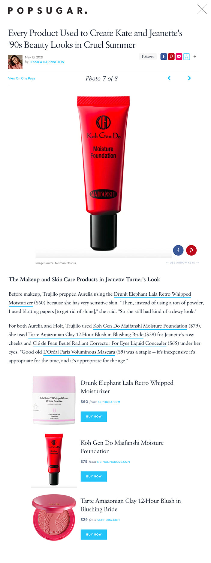 Every Product Used to Create Kate and Jeanette's '90s Beauty Looks in Cruel Summer  May 13, 2021 by JESSICA HARRINGTON 3 Shares      View On One PagePhoto 7 of 8     The Makeup and Skin-Care Products in Jeanette Turner's Look ← USE ARROW KEYS → Image Source: Neiman Marcus The Makeup and Skin-Care Products in Jeanette Turner's Look Before makeup, Trujillo prepped Aurelia using the Drunk Elephant Lala Retro Whipped Moisturizer ($60) because she has very sensitive skin. "Then, instead of using a ton of powder, I used blotting papers [to get rid of shine]," she said. "So she still had kind of a dewy look."  For both Aurelia and Holt, Trujillo used Koh Gen Do Maifanshi Moisture Foundation ($79). She used Tarte Amazonian Clay 12-Hour Blush in Blushing Bride ($29) for Jeanette's rosy cheeks and Clé de Peau Beuté Radiant Corrector For Eyes Liquid Concealer ($65) under her eyes. "Good old L'Oréal Paris Voluminous Mascara ($9) was a staple — it's inexpensive it's appropriate for the time, and it's appropriate for the age."  Drunk Elephant Lala Retro Whipped Moisturizer Drunk Elephant Lala Retro Whipped Moisturizer $60 from SEPHORA.COM BUY NOW The Makeup and Skin-Care Products in Jeanette Turner's Look Koh Gen Do Maifanshi Moisture Foundation $79 from NEIMANMARCUS.COM BUY NOW Tarte Amazonian Clay 12-Hour Blush in Blushing Bride Tarte Amazonian Clay 12-Hour Blush in Blushing Bride $29 from SEPHORA.COM BUY NOW Clé De Peau Beuté Radiant Corrector for Eyes Liquid Concealer Clé De Peau Beuté Radiant Corrector for Eyes Liquid Concealer $65 from NORDSTROM.COM BUY NOW L'Oréal Paris Voluminous Original Mascara L'Oréal Paris Voluminous Original Mascara $9 from ULTA.COM BUY NOW