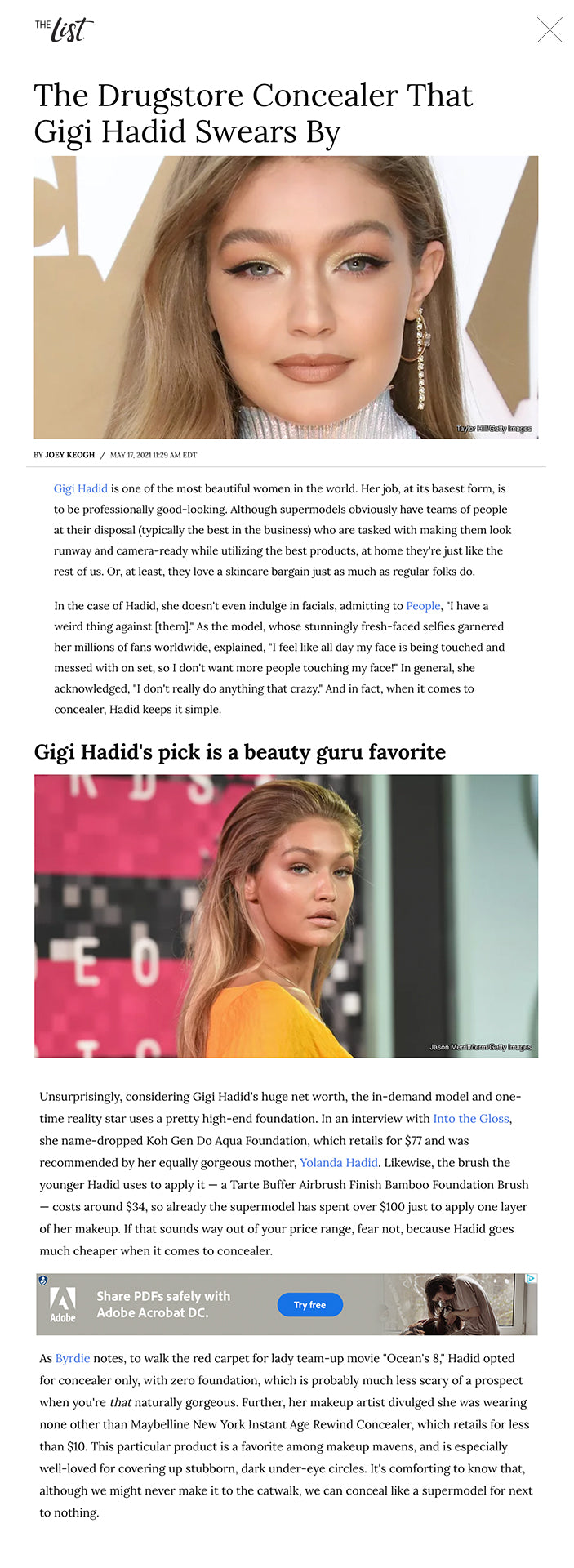 The Drugstore Concealer That Gigi Hadid Swears By Taylor Hill/Getty Images BY JOEY KEOGH/MAY 17, 2021 11:29 AM EDT Gigi Hadid is one of the most beautiful women in the world. Her job, at its basest form, is to be professionally good-looking. Although supermodels obviously have teams of people at their disposal (typically the best in the business) who are tasked with making them look runway and camera-ready while utilizing the best products, at home they're just like the rest of us. Or, at least, they love a skincare bargain just as much as regular folks do.    In the case of Hadid, she doesn't even indulge in facials, admitting to People, "I have a weird thing against [them]." As the model, whose stunningly fresh-faced selfies garnered her millions of fans worldwide, explained, "I feel like all day my face is being touched and messed with on set, so I don't want more people touching my face!" In general, she acknowledged, "I don't really do anything that crazy." And in fact, when it comes to concealer, Hadid keeps it simple.  Gigi Hadid's pick is a beauty guru favorite Jason Merritt/term/Getty Images Unsurprisingly, considering Gigi Hadid's huge net worth, the in-demand model and one-time reality star uses a pretty high-end foundation. In an interview with Into the Gloss, she name-dropped Koh Gen Do Aqua Foundation, which retails for $77 and was recommended by her equally gorgeous mother, Yolanda Hadid. Likewise, the brush the younger Hadid uses to apply it — a Tarte Buffer Airbrush Finish Bamboo Foundation Brush — costs around $34, so already the supermodel has spent over $100 just to apply one layer of her makeup. If that sounds way out of your price range, fear not, because Hadid goes much cheaper when it comes to concealer.   As Byrdie notes, to walk the red carpet for lady team-up movie "Ocean's 8," Hadid opted for concealer only, with zero foundation, which is probably much less scary of a prospect when you're that naturally gorgeous. Further, her makeup artist divulged she was wearing none other than Maybelline New York Instant Age Rewind Concealer, which retails for less than $10. This particular product is a favorite among makeup mavens, and is especially well-loved for covering up stubborn, dark under-eye circles. It's comforting to know that, although we might never make it to the catwalk, we can conceal like a supermodel for next to nothing.   Recommended  Geraldo Rivera Reveals Why Melania Wouldn't Hold Donald's Hand  Trump's Bizarre Comment About Son Barron Is Turning Heads  The Meghan Markle Outfit That Absolutely Scandalized the Royals  What No One Ever Knew About The End Of Pretty In Pink Next Up The Truth About Gigi Hadid's Skincare Routine Shutterstock BY AZURE HALL/APRIL 13, 2021 2:30 PM EDT/UPDATED: MAY 26, 2021 1:43 PM EDT After welcoming little Khai Hadid Malik in September 2020, Gigi Hadid and boyfriend Zayn Malik have been busy sharing photos of their adorable daughter. But that's not all the new mom has shared — she also dropped the deets of her skin care routine in a video with Vogue.   Managing your skin after a baby is a battle that new parents know all too well. With little time to shower, exfoliate, and hydrate on the regular, proper skin care can fall to the wayside. And exhaustion aside, postpartum hormones can wreak havoc on the complexion (via Parents).  Thankfully for us, though, Hadid has lifted the veil on her entire skin care regimen. And the truth is the model's routine is actually quite simple, hitting all the necessary steps without keeping her locked in the bathroom and away from her sweet baby. With an emphasis on clean and simple products, her steps to stage-ready skin are easy and accessible. Let's take a look.  Gigi Hadid is all about keeping her skin moisturized YouTube As Hadid detailed to Vogue in 2021, the model's skin care routine changes a bit with the seasons and depends on what her skin needs at any given time of the year. During her pregnancy, which happened to be in the summer, she began her routine with Oliveda products, which are made olive tree extract. "They have everything from cleanser to moisturizer [to] oils. So I really enjoy using that," Hadid explained.   In the winter, when the video for Vogue was filmed, Hadid explained she needs a bit more hydration. "And now I have moved into my winter routine, which for me, is about a thicker moisturizer because my skin gets so dry," said the model. She starts by dabbing her skin with Ceramidin Cream by Dr. Jart+. She then mixes in Odacité's Mo+P Very Dry Skin serum directly into the moisturizer on her face.  Gigi Hadid relies on this drugstore cleanser Jacopo Raule/Getty Images As for cleansers, Hadid goes for a brand that you are likely already familiar with. "Whenever I'm working a lot, or I'm wearing a lot of makeup, or I'm coming from a shoot, I use Cetaphil, because I just feel like it really cleans my skin," Hadid revealed to Vogue. Quality and high prices aren't always one in the same for this supermodel. "I've always really gone for drugstore skin care," she said. "I really just wanted good products, and I don't always think that you have to pay a lot for that." In fact, she spot-treats breakouts with toothpaste, the model admitted to Vogue.   Along with focusing on her face as a whole, Hadid also pays special attention to her lips. "Another thing that I like to do with my moisturizing and my skin care before I start makeup is to moisturize my lips," she revealed. She applies the moisturizer straight away and lets it sit and work its magic while she goes about the rest of her routine. Hadid prefers to use 101 Ointment Multipurpose Superbalm, which the model said is "an-all purpose ointment." She uses it to treat the dry areas of her face including the tip of her nose and, of course, her lips.  Recommended  Harry Potter Theories That Turn The Franchise On Its Head  Co-Stars Who Enjoyed Kissing Each Other A Lot, Maybe Too Much  Jill Biden's Drastic Transformation Is Really Causing a Stir  Baby Archie's Birth Certificate Had This Eye-Opening Detail Next Up The Meaning Behind Gigi Hadid And Zayn Malik's Baby's Name   Read More: https://www.thelist.com/318210/the-meaning-behind-gigi-hadid-and-zayn-maliks-babys-name/?utm_campaign=clip