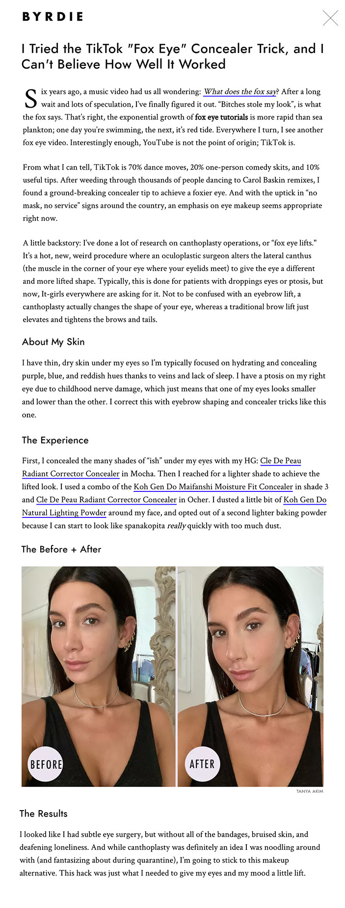 Six years ago, a music video had us all wondering: What does the fox say? After a long wait and lots of speculation, I’ve finally figured it out. “Bitches stole my look”, is what the fox says. That’s right, the exponential growth of fox eye tutorials is more rapid than sea plankton; one day you’re swimming, the next, it’s red tide. Everywhere I turn, I see another fox eye video. Interestingly enough, YouTube is not the point of origin; TikTok is.  From what I can tell, TikTok is 70% dance moves, 20% one-person comedy skits, and 10% useful tips. After weeding through thousands of people dancing to Carol Baskin remixes, I found a ground-breaking concealer tip to achieve a foxier eye. And with the uptick in “no mask, no service” signs around the country, an emphasis on eye makeup seems appropriate right now.   A little backstory: I’ve done a lot of research on canthoplasty operations, or “fox eye lifts." It’s a hot, new, weird procedure where an oculoplastic surgeon alters the lateral canthus (the muscle in the corner of your eye where your eyelids meet) to give the eye a different and more lifted shape. Typically, this is done for patients with droppings eyes or ptosis, but now, It-girls everywhere are asking for it. Not to be confused with an eyebrow lift, a canthoplasty actually changes the shape of your eye, whereas a traditional brow lift just elevates and tightens the brows and tails.   There’s been a lot of speculation around which young starlets have done the permanent-ponytail-looking procedure. No one has ever publicly confirmed an eye surgery, but if you see someone with a completely different eye shape than they had before, put all of your chips in for the big bet.   The Method Korean TikTok-ker Daniel Ly (@ogabg) is the origin of this concealer hack, which has already been viewed over 4.3 million times. As a makeup junkie and someone with a child’s view of object permanence, seeing new makeup tips like this never fails to blow my mind.   In the video, Daniel does a split face comparison between a V-shaped undereye concealer, or “traditional Instagram makeup” as he calls it, and his new eye lifting technique. For his technique, Daniel demurely applies a lighter concealer in five areas:  Under the outer corner of his eye up up through the temple In the inner corner of the eye Down the side of the nose Around the corner of the nose Under the lower lip line He then sets the whole face with translucent powder, and bakes the under eye concealer with a lighter powder for extra drama Bada bing, bada fox eye.   About My Skin I have thin, dry skin under my eyes so I’m typically focused on hydrating and concealing purple, blue, and reddish hues thanks to veins and lack of sleep. I have a ptosis on my right eye due to childhood nerve damage, which just means that one of my eyes looks smaller and lower than the other. I correct this with eyebrow shaping and concealer tricks like this one.   The Experience First, I concealed the many shades of “ish” under my eyes with my HG: Cle De Peau Radiant Corrector Concealer in Mocha. Then I reached for a lighter shade to achieve the lifted look. I used a combo of the Koh Gen Do Maifanshi Moisture Fit Concealer in shade 3 and Cle De Peau Radiant Corrector Concealer in Ocher. I dusted a little bit of Koh Gen Do Natural Lighting Powder around my face, and opted out of a second lighter baking powder because I can start to look like spanakopita really quickly with too much dust.   The Before + After fox eye concealer TANYA AKIM The Results I looked like I had subtle eye surgery, but without all of the bandages, bruised skin, and deafening loneliness. And while canthoplasty was definitely an idea I was noodling around with (and fantasizing about during quarantine), I’m going to stick to this makeup alternative. This hack was just what I needed to give my eyes and my mood a little lift.   Fact: Kosas' New $28 Concealer Applies Like a Dream (and Covered My Post-Botox Bruising)