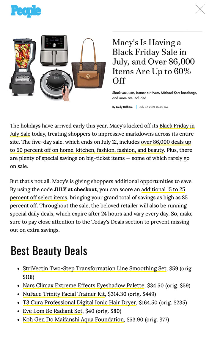 Macy's Is Having a Black Friday Sale in July, and Over 86,000 Items Are Up to 60% Off Shark vacuums, Instant air fryers, Michael Kors handbags, and more are included By Emily Belfiore July 07, 2021 09:00 PM Products in this story are independently selected and featured editorially. If you make a purchase using these links we may earn commission. The holidays have arrived early this year. Macy's kicked off its Black Friday in July Sale today, treating shoppers to impressive markdowns across its entire site. The five-day sale, which ends on July 12, includes over 86,000 deals up to 60 percent off on home, kitchen, fashion, fashion, and beauty. Plus, there are plenty of special savings on big-ticket items — some of which rarely go on sale.   But that's not all. Macy's is giving shoppers additional opportunities to save. By using the code JULY at checkout, you can score an additional 15 to 25 percent off select items, bringing your grand total of savings as high as 85 percent off. Throughout the sale, the beloved retailer will also be running special daily deals, which expire after 24 hours and vary every day. So, make sure to pay close attention to the Today's Deals section to prevent missing out on extra savings.   Macy's Black Friday in July Sale 2021 Deals at a Glance Kitchen appliances and cookware, up to 60 percent off  Home furniture, up to 50 percent off  Floor cleaners, up to 50 percent off  Mattresses and bedding, up to 75 percent off  Clothing, up to 50 percent off  Swimwear, up to 60 percent off  Designer shoes and handbags, up to 50 percent off  Beauty, up to 50 percent off  Of course, a sale this big may seem overwhelming at first, but we're here to help you shop Macy's Black Friday in July Sale like a pro. In the kitchen section, we have our eyes on high-tech appliances like Instant Pot air fryers and Ninja blenders, both of which are up to 33 percent off. The sale is also the perfect time to save big on popular floor cleaners, bedding, mattresses, furniture, and other home goods. In fact, there are plenty of Shark vacuums on sale for up to 60 percent off.   Fashion and beauty enthusiasts will be excited to learn that the markdowns also span across its designer and luxury offerings. During the sales event, shoppers can enjoy up to 50 percent off on everything from dresses and shorts to shoes and handbags from brands like Calvin Klein, Michael Kors, Coach, and Kate Spade. Makeup, skincare, haircare, and fragrance must-haves from Nars, Kiehl's, Lancome, and more are also up to 50 percent off. Plus, score top-rated tools from Foreo and NuFace.   Ready to shop the Macy's Black Friday in July Sale 2021? Below, explore the best deals from the blowout sale.   Best Kitchen Deals Macys Technology Sale  Credit: Macys Instant Pot Vortex Air Fryer, $89.95 (orig. $119.95) Instant Pot Duo Plus One-Touch Multi-Cooker, $79.95 (orig. $119.95) Cuisinart 10-Piece Knife Set, $18.74 with code JULY (orig. $40) Ninja BL770 Blender & Food Processor, $139.99 (orig. $249.99) Martha Stewart Collection Enameled Cast Iron Round Dutch Oven, $79.99 (orig. $199.99) Best Home and Furniture Deals  Macys Technology Sale  Credit: Macys Shark IonFlex DuoClean Cord-Free Ultra-Light Vacuum, $199.99 (orig. $499.99) Shark Ion Robot RV720 Vacuum, $247.99 (orig. $496.99) Serta Sleeptrue Alverson II Queen Mattress, $383.60 (orig. $1,199) Greystone 7-Piece Dining Set, $1,243 (orig. $2,253) Taft 7-Piece Outdoor Set with Sunbrella, $2,899 (orig. $6,333) Yazlan Leather Sofa, $899 (orig. $1,999) Best Fashion Deals  Macys Technology Sale  Credit: Macys Calvin Klein Ruffled Tulip-Hem Crepe Dress, $49.99 (orig. 89.98) Tommy Hilfiger Hollywood Shorts, $29.99 (orig. $54.50) Michael Michael Kors Joey Medium Pocket Tote, $154.80 (orig. $258) Kate Spade New York All Day Large Tote, $114 (orig. $228) Sun + Stone Miiah Flat Sandals, $24.75 (orig. $49.50) Calvin Klein Becca Slip-On Strappy Dress Sandals, $59.40 (orig. $99) Best Beauty Deals  StriVectin Two-Step Transformation Line Smoothing Set, $59 (orig. $118) Nars Climax Extreme Effects Eyeshadow Palette, $34.50 (orig. $59) NuFace Trinity Facial Trainer Kit, $314.30 (orig. $449) T3 Cura Professional Digital Ionic Hair Dryer, $164.50 (orig. $235) Eve Lom Be Radiant Set, $40 (orig. $80) Koh Gen Do Maifanshi Aqua Foundation, $53.90 (orig. $77)