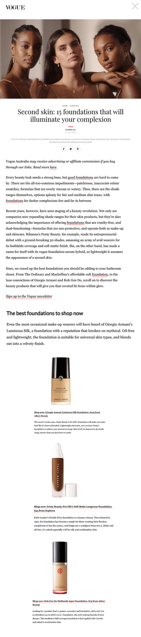 HOME / SHOPPING Second skin: 15 foundations that will illuminate your complexion GLADYS LAI 11 JULY 2021 From The Ordinary and Maybelline’s affordable cult foundations, to the luxe concoctions of Giorgio Armani and Koh Gen Do, we present 15 of the best foundations you should be adding to your beauty shelf.   Vogue Australia may receive advertising or affiliate commission if you buy through our links. Read more here.   Every beauty look needs a strong base, but good foundations are hard to come by. There are the all-too-common impediments—patchiness, inaccurate colour swatches, formulas that are overly viscous or watery. Then, there are the shade ranges themselves, options aplenty for fair and medium skin tones, with foundations for darker complexions few and far in between.    Recent years, however, have seen staging of a beauty revolution. Not only are companies now expanding shade ranges for their skin products, but they’re also acknowledging the importance of offering foundations that are cruelty-free, and dual-functioning—formulas that are sun-protective, and operate both as make-up and skincare. Rihanna’s Fenty Beauty, for example, made its entrepreneurial debut with a ground-breaking 50 shades, amassing an army of avid wearers for its buildable coverage and soft matte finish. Ilia, on the other hand, has made a name for itself with its vegan foundation-serum hybrid, so lightweight it assumes the appearance of a second skin.    Here, we round up the best foundations you should be adding to your bathroom closet. From The Ordinary and Maybelline’s affordable cult foundation, to the luxe concoctions of Giorgio Armani and Koh Gen Do, scroll on to discover the beauty products that will give you that coveted lit-from-within glow.   Sign up to the Vogue newsletter   The best foundations to shop now  Even the most occasional make-up wearers will have heard of Giorgio Armani’s Luminous Silk, a foundation with a reputation that borders on mythical. Oil-free and lightweight, the foundation is suitable for universal skin types, and blends out into a velvety finish.     Shop now: Giorgio Armani Luminous Silk foundation, $105 from Adore Beauty   The secret’s in the name. Fenty Beauty’s Pro Filt’r foundation will make your skin look like it’s been airbrushed. Lightweight and matte, you can layer Fenty’s foundation to achieve your desired coverage. Best of all, its impressive 50-shade range ensures that you don’t have to settle.     Shop now: Fenty Beauty Pro Filt’r Soft Matte Longwear foundation, $53 from Sephora   Estée Lauder’s Double Wear foundation is a beauty veteran. First released in 1997, the foundation has become a staple for those wanting their flawless complexion to last the course, and budge not a smidgeon from 9 to 5. Matte and oil-free, it’s suited especially well for oily and combination skin.     Shop now: Estée Lauder Double Wear Stay In Place Makeup, $60 from Adore Beauty   Aloe, mastic and jojoba oil set Ilia’s foundation apart from the crowd, and speak to the company’s focus on both clean, botanical beauty, and make-up that doubles as skincare. This serum-like, liquid formula is easily buildable, and suited well to those with combination or oilier skin types.     Shop now: Ilia True Skin Serum Foundation, $101.91 from Net-a-Porter   High-impact pigments and a dewy finish have cemented this affordable foundation as a popular favourite. The beauty purists at The Ordinary have created a formula that’s not only cruelty-free, but low maintenance (hint: it’s best applied with your hands).     Shop now: The Ordinary coverage foundation, $12.90 from Adore Beauty   Don’t be confronted by the viscosity of It Cosmetics’ vegan CC cream—a few seconds of blending and it’ll cover redness like it never existed. Our favourite part? It boasts the broad spectrum of an SPF50 sunscreen, and is a particularly apt choice for those with dry or sensitive skin types, including eczema or psoriasis-prone complexions.     Shop now: It Cosmetics Your Skin But Better CC+ Cream SPF50, $63 from Adore Beauty   Oil-free and non-comedogenic, L’Oreal Paris’ True Match foundation is available in a range of warm, cool and neutral skin tones. The liquid formula creates a healthy, natural finish on the skin, and complements both dry and oilier skin types.     Shop now: L’Oreal Paris True Match Liquid Foundation, $29.95 from Adore Beauty   The dermatologist-tested Aqua foundation from Koh Gen Do is the secret to dewy skin in a bottle. Containing botanical emollients such as jojoba oil, olive squalane and shea butter, the cruelty-free formula is famously hydrating and lightweight, incorporating reflective particles to emphasise its luminous finish.     Shop now: Koh Gen Do Maifanshi Aqua Foundation, $74 from Adore Beauty   Looking for a product that’s a primer, concealer and foundation, all in one? Let us introduce you to 3INA’s 3-in-1 foundation, the mult-tasking formula of your dreams. This medium to full coverage foundation is best applied with a brush, and suited to combination skin.     Shop now: 3INA The 3-in-1 Foundation, $20 from Adore Beauty   Non-acnegenic and oil-free, M.A.C’s Studio Fix Fluid is the stuff of dreams. Providing UVA/UVB SPF15 protection, its sweat-resistant formula means you can go from your photoshoot to the beach without breaking a sweat.      Shop now: M.A.C Cosmetics Studio Fix Fluid SPF15 Foundation, $55 from Adore Beauty   Maybelline’s Fit Me foundation is your one-ticket journey to poreless skin. While dimethicone fills in fine lines and works to retain moisture, the formula’s magnesium sulphate also aids in the reduction of inflammation and dryness.      Shop now: Maybelline Fit Me Matte & Poreless Foundation, $21.95 from Adore Beauty   Plant-based oils make up the base for this Clarins foundation, which applies like a serum on the skin. Lightweight and semi-sheer, the buildable formula contains SPF15, and works beautifully for those with normal to dry skin types.      Shop now: Clarins Skin Illusion Foundation, $52 from Adore Beauty   Dior’s famous Backstage Face and Body foundation is beloved by the house’s make-up artists, and now, can be your secret weapon for radiant skin. Apply to the face, décolleté and shoulders for an all-over glow that’s been formulated to be resistant to the catwalk’s bright lights.      Shop now: Dior Face and Body Foundation, $70 from Sephora   Clinique’s light-reflecting foundation has your skin’s best interests at heart. While SPF15 guards your skin against UVA/UVB rays, vitamin C works to reduce the appearance of dark spots, and encourage luminosity in the skin.     Shop now: Clinique Even Better Glow Light Reflecting Makeup SPF 15 Foundation, $55 from Sephora   Rosehip oil is the secret to this foundation’s success. Hydrating and lightweight, Zoeva’s Authentik foundation is available in 44 shades, and best applied with a buffer brush on dry to oily skin types.      Shop now: Zoeva Authentik Skin foundation, $49 from Sephora   What foundations are best for mature skin?  Hormonal changes and reduced oil production means that mature skin tends to be drier, and becomes more prone to signs of natural ageing including age spots, wrinkles and dullness. The best foundations for mature skin, therefore, are lightweight and buildable, with additional ingredients like vitamin C, rosehip and jojoba oil to introduce luminosity. The hydrating properties of Giorgio Armani’s Luminous Silk, Clarins’ Skin Illusion, Clinique’s Even Better Glow, Ilia’s True Skin and Koh Gen Do’s Aqua foundations from the list above are thus best suited for older skin types.    How do I find my foundation colour?  Despite what the internet might have you believing, swatching foundations on the side of your neck or the underside of your wrist is not the best way to find an accurate colour match. Indeed, these areas of the face tend to be far paler than the rest of your skin, as they are exposed to less sun. Instead, take your foundation and apply it to three distinct areas of your face: your cheek, your jawbone, and the centre of your forehead. Once applied, make sure to see what it looks like both indoors and outdoors, as well as in natural and artificial light.    Can foundation be used as concealer?  While you certainly can use foundation as concealer if you’re looking for a natural or bare skin finish, the formulations of the two product types are distinctly different. Used both for coverage and highlighting (under the eyes and the centre of the forehead), concealer is considerably thicker than foundation, offering a fuller coverage that masks spots, acne and discolouration, even when used sparingly. Foundation, on the other hand, is often buildable, working to even out general skin tone. As a result, it’s not as effective for the targeted coverage concealer is specially formulated for.   Subscribe to become a Vogue VIP and receive monthly magazine delivery, digital edition access, VIP event invitations, insider content, exclusive offers from our luxury partners and more. Subscribe today.     More like this: The 24 best design-led gifts for Father’s Day 2021 Flattering yet functional: stretch-fit garments are here to stay Beach please: 9 swim labels you’ll want to live in this season