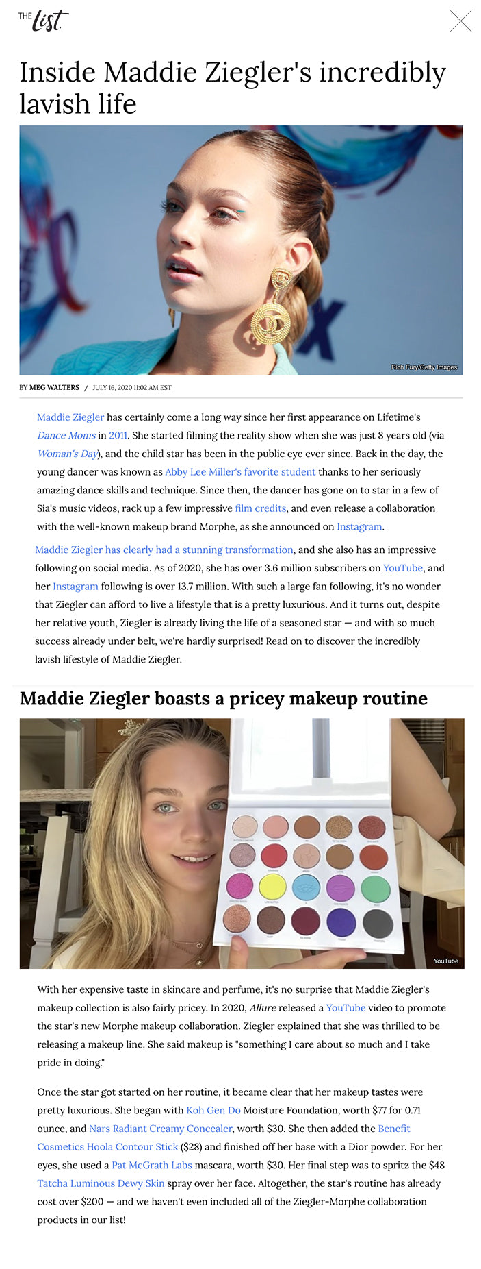 Inside Maddie Ziegler's incredibly lavish life Rich Fury/Getty Images BY MEG WALTERS/JULY 16, 2020 11:02 AM EST Maddie Ziegler has certainly come a long way since her first appearance on Lifetime's Dance Moms in 2011. She started filming the reality show when she was just 8 years old (via Woman's Day), and the child star has been in the public eye ever since. Back in the day, the young dancer was known as Abby Lee Miller's favorite student thanks to her seriously amazing dance skills and technique. Since then, the dancer has gone on to star in a few of Sia's music videos, rack up a few impressive film credits, and even release a collaboration with the well-known makeup brand Morphe, as she announced on Instagram.   Maddie Ziegler has clearly had a stunning transformation, and she also has an impressive following on social media. As of 2020, she has over 3.6 million subscribers on YouTube, and her Instagram following is over 13.7 million. With such a large fan following, it's no wonder that Ziegler can afford to live a lifestyle that is a pretty luxurious. And it turns out, despite her relative youth, Ziegler is already living the life of a seasoned star — and with so much success already under belt, we're hardly surprised! Read on to discover the incredibly lavish lifestyle of Maddie Ziegler.  Maddie Ziegler has a pretty impressive net worth Michael Tullberg/Getty Images Maddie Ziegler has been in the public eye since Dance Moms began airing on Lifetime. Since then, Ziegler has managed to rake in a jaw-dropping amount of cash. In 2017, Romper did some detective work and investigated Ziegler's various sources of income. According to the publication, Ziegler would have made $2,000 per episode of Dance Moms, giving her a total of $400,000 for the show. While it's unknown how much money Ziegler made from her appearances in Sia's music videos — which have included "Cheap Thrills," "Elastic Heart," "Big Girls Cry," and more – The Blast reported that Ziegler received an $85,000 pay check for her role in Sia's directorial debut, a musical drama film, along with more money should she be nominated for or win certain awards and a percentage of profits made from merchandise. Not too shabby!    While it's hard to say exactly how much the star is worth after all of her various gigs over the years, Celebrity Net Worth estimated Ziegler, who's also released books, is worth $5 million as of 2020. That is some serious cash for a teenager! No wonder the star can afford to live in luxury.  Maddie Ziegler's family home is seriously luxurious Vivien Killilea/Getty Images Knowing the dancer's net worth, it comes as no surprise that Maddie Ziegler's home is pretty extravagant. According to TMZ, the star and her family made a major upgrade in 2015. Apparently, they purchased a "million dollar custom-built home." The family's previous home, according to TMZ, was only 2,500 square feet and sold quickly for $279,000 — it's clear that the new home was a huge upgrade. The extravagant new Ziegler house reportedly spans 7,000 square feet, and contain a range of enviable amenities, including a pool, a basement dance studio, and even a personal shoe closet for Ziegler.    In Ziegler's 2017 room tour video, the star gave her fans an insider glimpse of her bedroom in the home. The spacious room features a massive movie set-style vanity, an en-suite bathroom, and a large walk-in closet. She even had impressive Christmas decorations up at the time, including a gigantic Christmas tree. Talk about luxurious living! At least Ziegler understood that her house and bedroom really are extravagant. "I am very fortunate to have the room I do," she stated at the end of the video.  Maddie Ziegler has expensive taste in skincare Instagram In 2018, Maddie Ziegler released a YouTube video in which she let fans in on her morning skincare routine. The star began the routine by using the Tatcha Silk Cream Moisturizer, a product worth a staggering $120. Previously in 2017, the star shared her more extensive evening skincare regimen that she claimed cleared her skin of acne after her tour with Sia. One of the priciest products she listed was the La Mer Soft Cream Moisturizer, which goes for a shocking $335 for a two-ounce jar. "My mom gave this to me as a present," Ziegler was quick to add, explaining that she wouldn't have purchased such an expensive product herself. At least she realized that the price tag was a bit hefty, especially for a teenager!   Despite owning a few expensive products, Ziegler doesn't mind using drugstore staples either. In her nighttime routine, she explained that slightly cheaper, everyday brands like Neutrogena, Cetaphil, and Clinique work wonders for her too. We love how down to earth Ziegler is about her skincare!  Maddie Ziegler uses this lavish signature scent Instagram In 2020, Maddie Ziegler shared a YouTube video in which she showed her fans an average day in her life at home. After she completed her workout, shower, and skincare routine, the star grabbed a bottle of her favorite perfume. "This right here is my go-to scent," Ziegler claimed. "I've been using it for two years, maybe three, and I just don't know the day we're going to part. I just don't think it's going to happen," she said, before announcing that the scent was Si by Giorgio Armani. According to Armani's website, a full-sized, 3.4-ounce bottle of this "chic, voluptuous, intense, and soft" luxury perfume goes for a steep $126! If Ziegler has been using this perfume for years, just imagine how much money has gone into her perfume collection.   While Armani might be Maddie Ziegler's "go-to" brand, she's also had a sponsorship deal with Marc Jacobs. In 2018, the star posted a photo posing with their signature Daisy perfume at an event.  Maddie Ziegler boasts a pricey makeup routine YouTube With her expensive taste in skincare and perfume, it's no surprise that Maddie Ziegler's makeup collection is also fairly pricey. In 2020, Allure released a YouTube video to promote the star's new Morphe makeup collaboration. Ziegler explained that she was thrilled to be releasing a makeup line. She said makeup is "something I care about so much and I take pride in doing."   Once the star got started on her routine, it became clear that her makeup tastes were pretty luxurious. She began with Koh Gen Do Moisture Foundation, worth $77 for 0.71 ounce, and Nars Radiant Creamy Concealer, worth $30. She then added the Benefit Cosmetics Hoola Contour Stick ($28) and finished off her base with a Dior powder. For her eyes, she used a Pat McGrath Labs mascara, worth $30. Her final step was to spritz the $48 Tatcha Luminous Dewy Skin spray over her face. Altogether, the star's routine has already cost over $200 — and we haven't even included all of the Ziegler-Morphe collaboration products in our list!  Maddie Ziegler often wears pricey activewear thanks to this major celeb Instagram In 2019, Maddie Ziegler released a line of workout clothing with actress Kate Hudson's company Fabletics, as reported by Us Weekly. In 2020, Ziegler announced a second line of activewear with the company. Apparently, Ziegler's relationship with Hudson began on the set for Sia's movie Music. Discussing her first line with the company, Ziegler explained to Us Weekly in 2019, "When we had rehearsals, Kate would bring me a lot of Fabletics clothes, and one day she asked me to do a collaboration and I thought it was super fitting since I'm a dancer, so it kind of just worked out pretty well."    Fabletics outfits certainly aren't cheap — some of them can cost over over $200! So, talk about having friends in the right places. And judging by Maddie Ziegler's Instagram page, she has plenty of stylish Fabletics leggings and sports bras In her personal collection from which to choose! Seems like it really pays to be friends with Kate Hudson, who's had her own stunning transformation over the years!  Sia gave Maddie Ziegler this expensive car for her birthday Instagram Maddie Ziegler and singer Sia have been close friends since 2014, when Ziegler appeared in Sia's music video for "Chandelier." Since then, Ziegler has appeared in several of Sia's videos, and she has even been on tour with the singer (via Billboard). In 2019, Ziegler announced on The Tonight Show that Sia is now her official godmother!   When Ziegler turned 16 in 2018, Sia certainly didn't pull any punches on the gift. Ziegler posted a picture of the extravagant present from Sia on Instagram, revealing it was a brand new Audi with a giant red bow on the hood! "Sweet sixteen," Ziegler wrote in the caption. "Can't believe this car is actually mine!!" Sia also posted pictures of the pair hugging in front of the car on Instagram, writing, "Happy Birthday to my most special noonoo." According to W magazine, this type of Audi is a Q3 truck, a vehicle that starts at $32,900! It sounds like Ziegler definitely travels in style thanks to her generous godmother.  Maddie Ziegler has been receiving pricey gifts for years Todd Williamson/Getty Images Maddie Ziegler's 16th birthday gift from Sia was pretty impressive, but it certainly wasn't the first expensive present that the star had received. It turns out, the dancer has been receiving luxurious gifts from friends and family for years. In the Dance Moms Holiday Special, Abby Lee Miller gave Ziegler a pair of pink custom-made tap boots. And if that wasn't enough, she also threw in a $5,000 shopping spree. Seems like being on a reality dance show can really pay off!    A few years later, a few more pricey gifts were reported. According to TMZ, Ziegler's 13th birthday in 2015 was also pretty extravagant. Apparently, among her gifts were an Apple Watch and a pair of real diamond stud earrings — not bad for a teenager!  Unfortunately, Maddie Ziegler hasn't always received gifts that she has enjoyed. In 2017, she spoke to Galore and explained the weirdest gift she has ever been given by a fan. The star explained that when she was 9 years old, "This girl brought me this huge box." And what was inside? A huge grandfather clock with her name engraved on it! "It was the creepiest thing," Ziegler said. It's clear that some extravagant gifts are better than others!   Maddie Ziegler partnered with the luxury jewelry brand Tiffany & Co Nicholas Hunt/Getty Images In 2018, Maddie Ziegler took part in a super glamorous campaign with the jewelry brand Tiffany & Co. Ziegler was chosen to be part of the "Believe in Dreams" campaign in 2018, which featured a magical set design following a theme of the company's signature color, "Tiffany blue." In a behind-the-scenes video of the shoot for the campaign, Ziegler explained how extravagant the Tiffany & Co. set was. "The coolest thing about being on set is all the Tiffany blue everything," she gushed. She added, "This is a dream world, and I just happen to be living in it." Sounds like Ziegler really is living the dream — plenty of young women would love to be in her shoes!   In one Instagram clip showing Ziegler shooting for the famous jewelry company, the dancer explained, "I love jewelry — it can actually change the way you feel. It makes me happy when I put jewelry on." Luckily for her, she got to wear some of the most coveted pieces for the campaign!  Maddie Ziegler lives her best life while on tour Refinery29/YouTube Like most stars, Maddie Ziegler seems to be constantly on the move. In 2015, the star was in New York filming a movie. In 2016, she and Sia were on tour promoting Sia's album. In 2017, she and sister Mackenzie Ziegler, who share a unique bond, toured Australia. In 2019, they went on a tour of the UK. Basically, the young star spends a lot of time working away from home. And when she does, the actor and dancer basically lives the dream life of any teen.   In 2016, Refinery29 gave us a glimpse into Ziegler's life on tour. In the video, Ziegler explained, "My favorite part is coming back to the hotel room to just chill and have some me time." And what does that consist of? Well, Ziegler is seen decorating cakes, trying on clothes, cuddling with her dog, and jumping on the bed all in her hotel room. Looks like Ziegler really does live her best life when she's on the road.  Maddie Ziegler has some pretty fancy pieces in her wardrobe Presley Ann/Getty Image In 2018, Teen Vogue did a round up of all of Maddie Ziegler's best fashion moments, and unsurprisingly, the star has worn some pretty pricey designer items over the years. For instance, in 2018, she was spotted wearing a business casual-inspired look, featuring a Kate Spade top, a DROMe skirt, and a pair of Jimmy Choo shoes. Kate Spade's shirts tend to cost around $200, a DROMe skirt can be as much as $900, and Jimmy Choo shoes can be around $500. Not many of us could afford such a pricey outfit!   According to Teen Vogue, Ziegler has also been spotted wearing clothes by high-end designers like Marc Jacobs, Diane Von Furstenberg, Ralph Lauren, and Sergio Rossi. If all of this expensive clothing wasn't enough, she even wore Sia's bridal shower dress on The Tonight Show. "I'm basically like her daughter, and so she's always wanted to dress up her daughter and just put her in different cool clothes," Ziegler told host Jimmy Fallon of how she wound up with Sia's dress. "And this fit like a glove." It really doesn't get better than that!  Maddie Ziegler has been on some pretty extravagant vacations Instagram When Maddie Ziegler isn't at home or off on a film set, chances are she's jetted off on some lavish vacation. In 2016, she and her family took a trip to Aruba. In a video on sister Mackenzie's YouTube channel, we can see Ziegler and her sibling splashing around in a massive hotel pool. Mackenzie also posted a picture on Facebook of the sisters tubing behind a boat. Their trip appeared to be an ideal vacation!  Ziegler has also been to Cabo, Mexico, having visited in both 2018 and 2019. On her 2018 trip, Ziegler traveled with Summer McKeen, a friend and fellow YouTuber. In Ziegler's Instagram photos, the pair can be seen snorkeling and enjoying mocktails against a stunning backdrop. McKeen even posted a video showing off their expansive villa in Mexico, complete with breathtaking ocean views. Then in 2019, the dancer traveled to Cabo with her friend Cameron Field. In a video, Ziegler and Field can be seen lounging around in their holiday home.  Maddie Ziegler's daily routine on her days off is seriously luxurious Instagram When it comes to enjoying lazy days lounging around the house, no one does it better than Maddie Ziegler. In 2020, the star uploaded a video showing her daily routine. She revealed that she started her day with an outdoor workout at around 2:30 p.m. after she woke up and had some breakfast. Yes, 2:30 in the afternoon. The rest of her day involved a shower, an extensive skincare routine, and time with her family. Sounds pretty laid back!  In her book The Maddie Diaries, Ziegler went into more detail about how she likes to spend her days off. She explained that at home in Pittsburgh, she can take time off from her busy schedule and just simply do nothing. She explained that she likes to sleep until 9 or 10 in the morning before hanging out by the pool with her friends. On a busy day, she might go shopping. Most of us would love to spend our days lounging around like this!  Recommended  Trump's Bizarre Comment About Son Barron is Turning Heads  The Affair That Destroyed Meg Ryan's Career  Olivia Wilde & Jason Sudeikis' Sad Update On Their Relationship  The Truth Behind Melania Trump's Head-Turning Transformation Next Up The truth about Maddie Ziegler's relationship with her sister   Read More: https://www.thelist.com/227118/inside-maddie-zieglers-incredibly-lavish-life/?utm_campaign=clip