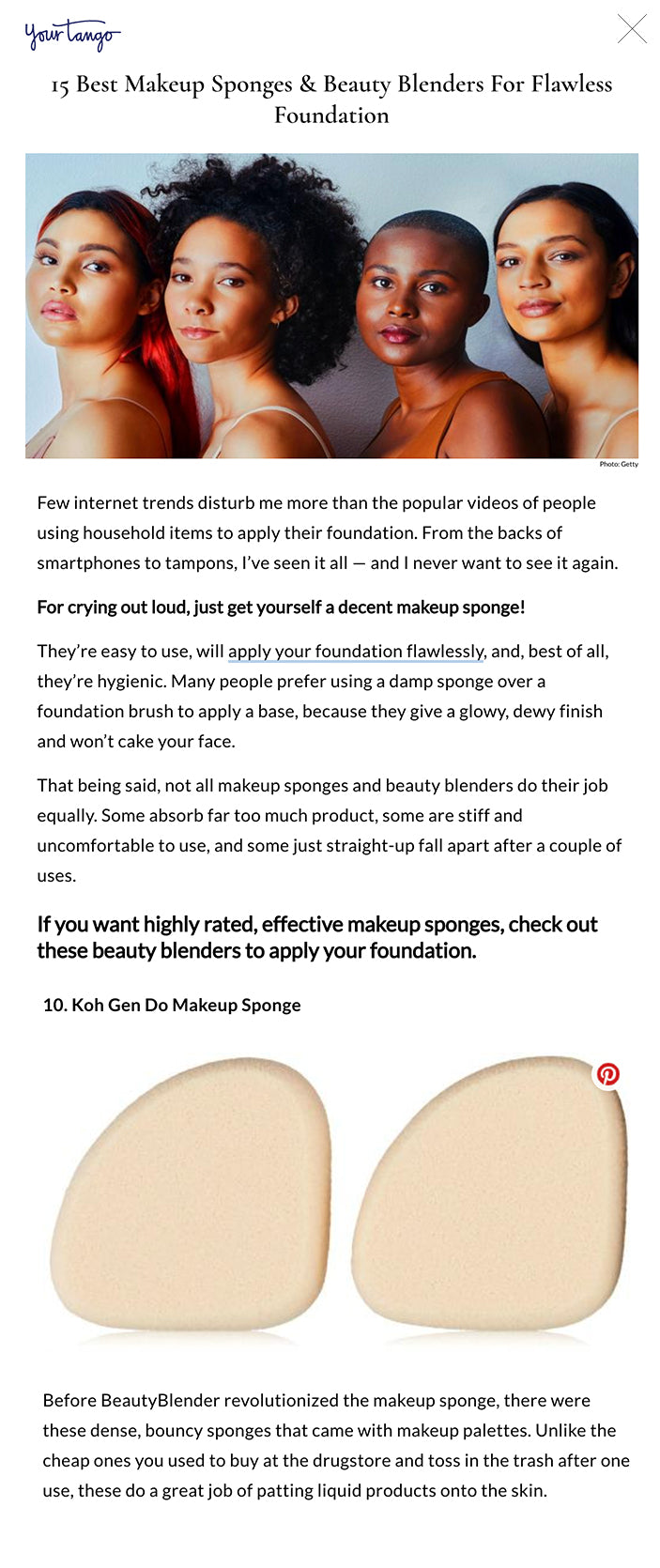 15 Best Makeup Sponges & Beauty Blenders For Flawless Foundation Photo: Getty15 Best Makeup Sponges & Beauty Blenders For Flawless Foundation Alice Kelly Writer Self Aug 3, 2020, 09:30 EDT  Few internet trends disturb me more than the popular videos of people using household items to apply their foundation. From the backs of smartphones to tampons, I’ve seen it all — and I never want to see it again.  For crying out loud, just get yourself a decent makeup sponge!  They’re easy to use, will apply your foundation flawlessly, and, best of all, they’re hygienic. Many people prefer using a damp sponge over a foundation brush to apply a base, because they give a glowy, dewy finish and won’t cake your face.   That being said, not all makeup sponges and beauty blenders do their job equally. Some absorb far too much product, some are stiff and uncomfortable to use, and some just straight-up fall apart after a couple of uses.   If you want highly rated, effective makeup sponges, check out these beauty blenders to apply your foundation. RELATED: 15 Best Skincare Fridges For Preserving Your Beauty Products  1. The Original BeautyBlender  best makeup sponges  This sponge is the mother of all makeup sponges and single-handedly has every makeup brand striving to replicate its design. It’s wide base and pointed tip is perfect for covering large cheek areas and tighter corners, like under eyes.   (Sephora, $20)  2. e.l.f. Total Face Sponge  best makeup sponges  For applying powder, you need a sponge that will evenly distribute the product on your face. This flat-edged sponge won’t cake your powder or leave you with uneven makeup.  (Target, $5)  3. Hourglass Ambient Strobe Light Sculptor  best makeup sponges  Highlighter-obsessed makeup lovers need these sponge that's specifically designed to get the most out of your shimmery powders. It's dense in texture so you won’t waste powder, and its unique shape fits perfectly along the high point of your face for easy application.   (Sephora, $22)  4. Real Techniques Miracle Complexion Sponge  best makeup sponges  My personal favorite sponge has to be this Real Techniques one. I’ve bought cappuccinos more expensive than these sponges and have happily repurchased these several times over the last couple of years.     (Walmart, $4.88)  RELATED: 13 Best Setting Powders To Keep Your Makeup In Place All Day  5. Milk Makeup Dab + Blend Applicator  best makeup sponges  This gel applicator is much easier to wash than typical sponges. All you have to do is wipe any remaining product off and it’s ready to reuse.   (Check prices and reviews on Amazon)  6. Tarte Foundcealer Multi-Tasking Sponge  best makeup sponges  This vegan sponge is super-soft and ideal for building coverage. If you prefer a natural, lightweight foundation, opt for this sponge to give you a barely-there feel.   (Sephora, $16)  7. MakeupDrop Original Silicone Beauty Applicator  best makeup sponges  Non-porous applicators mean you get every last drop of your foundation on to your face. Less waste means more money in your pocket. A little goes a long way on this sponge, so make sure to use less foundation than you normally would.    (Check prices and reviews on Amazon)  8. Fenty Beauty Precision Makeup Sponge  best makeup sponges  Fans of Rihanna won’t be surprised to know that the Princess of Pop and Queen of makeup has made a makeup sponge to rival all other similar products. This 3-sided sponges will get every last nook of your face covered without creasing your makeup.    (Sephora, $16)  9. Jane Iredale Flocked Sponge  best makeup sponges  Unlike smooth sponges that hold powder all wrong, this textured sponges seamlessly speckles powder evenly on your face to give you a flawless coverage. You don’t even need to wet this sponge, which makes it perfect travel with for hourly touch-ups.   (Check prices and reviews on Amazon)  10. Koh Gen Do Makeup Sponge  best makeup sponges  Before BeautyBlender revolutionized the makeup sponge, there were these dense, bouncy sponges that came with makeup palettes. Unlike the cheap ones you used to buy at the drugstore and toss in the trash after one use, these do a great job of patting liquid products onto the skin.   (Check prices and reviews on Amazon)  RELATED: 21 Best Hydrating Makeup Primers For Dry Skin  11. M.A.C. All Blending Sponge  best makeup sponges  M.A.C. combines the depth of a traditional flat style sponge with the texture of thicker sponges, making it precise and durable. It’s great for patting in powders and smoothing around the contours of the face.   (Check prices and reviews on Amazon)  12. Sephora Collection Total Coverage Charcoal Sponge  best makeup sponges  Charcoal has amazing purifying qualities, so this sponge will keep you skin clean and free from blemishes with continuous use. The tapered angle shape is great for applying cream contours and highlighters.   (Sephora, $14)  13. Beaky 5-Piece Makeup Sponge Set  best makeup sponges  If you have sensitive skin or can’t be bothered to clean your sponge regularly, it helps to have replacement sponges on hand. This 5-piece set is affordable and latex-free, making them difficult to tear or damage.    (Check prices and reviews on Amazon)  14. Color Me Automatic Foundation Applicator Pro Edition  best makeup sponges  This is the closest thing to professional standard makeup application you can get without employing a makeup artist. Its pulsing technology taps your makeup into place, giving you a smooth finish. All you have to do is replace the sponges when necessary.    (Check prices and reviews on Amazon)  15. Sephora Detail Oriented Sponge  best makeup sponges  This unique-shaped sponge makes for precise makeup application and an even base. I especially like the pointed tip for blotting over smudged eyeliner and other makeup mishaps.  (Sephora, $6)  RELATED: 10 Black-Owned Beauty Brands That Promote Inclusivity — & The Best Foundation From Each
