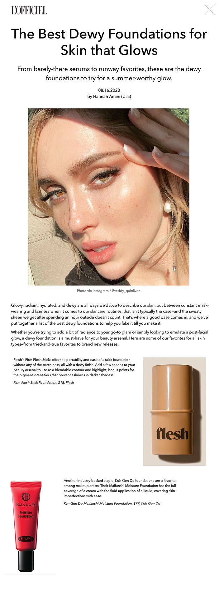 The Best Dewy Foundations for Skin that Glows From barely-there serums to runway favorites, these are the dewy foundations to try for a summer-worthy glow. 08.16.2020 by Hannah Amini (Usa)  Photo via Instagram / @teddy_quinlivan Glowy, radiant, hydrated, and dewy are all ways we’d love to describe our skin, but between constant mask-wearing and laziness when it comes to our skincare routines, that isn’t typically the case—and the sweaty sheen we get after spending an hour outside doesn’t count. That’s where a good base comes in, and we’ve put together a list of the best dewy foundations to help you fake it till you make it.  Whether you’re trying to add a bit of radiance to your go-to glam or simply looking to emulate a post-facial glow, a dewy foundation is a must-have for your beauty arsenal. Here are some of our favorites for all skin types—from tried-and-true favorites to brand new releases.  SEE ALSO: How Classical Music Helps Reduce Stress and Anxiety?  Inspired by the popular glass skin trend, which originated on the K-beauty scene, InstaBake Aqua Glass offers a full-coverage performance with a barely-there feel and finish. It’s a favorite among those with oily and combination skin; you’ll glow in all the right places.  InstaBake Aqua Glass Foundation, $34, Beauty Bakerie   The internet has been anxiously awaiting the launch of Morphe 2, a collaboration with TikTok stars Charli and Dixie D’amelio, and the products certainly did not disappoint. This skin tint has become a favorite among beauty beginners and aficionados alike for its easy application, buildable coverage, and naturally radiant finish.  Hint Hint Skin Tint, $17, Morphe   MAC’s Face and Body Foundation has been a staple on runways and photoshoots for years, and there’s no question as to why. This waterproof foundation has buildable coverage, so your final look is definitely customizable. Use your fingers to gently warm it into your skin for a head-to-toe glow.  MAC Studio Face and Body Foundation 50 ML, $31, MAC Cosmetics    The addition of pure argan oil in this dewy foundation adds a little bit of luxury to your makeup routine, not to mention a perfectly glowy finish. Whether you’re looking for a product that’s safe on sensitive skin or aiming for a more vibrant complexion, this dermatologist-tested product is a must for your makeup bag.  Vibrancy Argan Oil Foundation Fluid, $45, Josie Maran    This dewy foundation from ILIA is a triple threat. Boasting luminous coverage, skincare benefits, and SPF 40, this lightweight serum will simplify your beauty routine and give you a natural-looking glow.  Super Serum Skin Tint SPF 40, $46, ILIA   Flesh's Firm Flesh Sticks offer the portability and ease of a stick foundation without any of the patchiness, all with a dewy finish. Add a few shades to your beauty arsenal to use as a blendable contour and highlight; bonus points for the pigment intensifiers that prevent ashiness in darker shades!  Firm Flesh Stick Foundation, $18, Flesh   Another industry-backed staple, Koh Gen Do foundations are a favorite among makeup artists. Their Maifanshi Moisture Foundation has the full coverage of a cream with the fluid application of a liquid, covering skin imperfections with ease.  Ken Gen Do Maifanshi Moisture Foundation, $77, Koh Gen Do