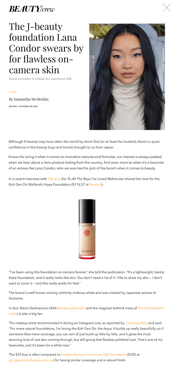 The J-beauty foundation Lana Condor swears by for flawless on-camera skin Some consider it a dupe for Luminous Silk  By Samantha McMeekin EDITOR / OCTOBER 08 2021     Although K-beauty may have taken the world by storm first (or at least the loudest), there’s a quiet confidence in the beauty buys and trends brought to us from Japan.  Known for acing it when it comes to innovative textures and formulas, our interest is always peaked when we hear about a hero product hailing from the country. And even more so when it’s a favourite of an actress like Lana Condor, who we sure has the pick of the bunch when it comes to beauty.  ADVERTISING  In a recent interview with The Cut, the To All The Boys I’ve Loved Before star shared her love for the Koh Gen Do Maifanshi Aqua Foundation ($116.57 at Revolve).    “I’ve been using this foundation on camera forever,” she told the publication. “It’s a lightweight, barely-there foundation, and it really looks like skin. You don’t need a lot of it. I like to show my skin — I don’t want to cover it — and this really works for that.”  The brand is well known among celebrity makeup artists and was created by Japanese actress Ai Saotome.  In fact, Mario Dedivanovic (AKA @makeupbymario and the magician behind many of Kim Kardashian’s looks) is also a big fan.  The makeup artist recommended it during an Instagram Live, as reported by Cosmopolitan, and said: "For more natural foundations, I'm loving the Koh Gen Do, the Aqua. It builds up really beautifully, so if someone likes more coverage, you can sort of just build up little by little, and it gives the most stunning look of real skin coming through, but still giving that flawless polished look. That's one of my favourites, and it's been for a while now."  The $70 buy is often compared to Giorgio Armani’s Luminous Silk Foundation ($105 at giorgioarmanibeauty.com.au) for having similar coverage and a natural finish.   RATED 5/5 STARS BY OUR REVIEW CREW According to Youtuber Amanda Z, who compares the two in a video, the main difference is that Luminous Silk will provide a more flawless, photo-ready finish (think: wedding day), while the Aqua Foundation is more skin-like and hydrating.  Main image credit: @kattthompson  Want more base makeup tips? Try Margot Robbie’s flawless foundation hack.  RELATED TAGS Koh Gen Do / koh gen do aqua foundation / best foundations / Giorgio Armani Luminous Silk Foundation / Lana Condor / Makeup 