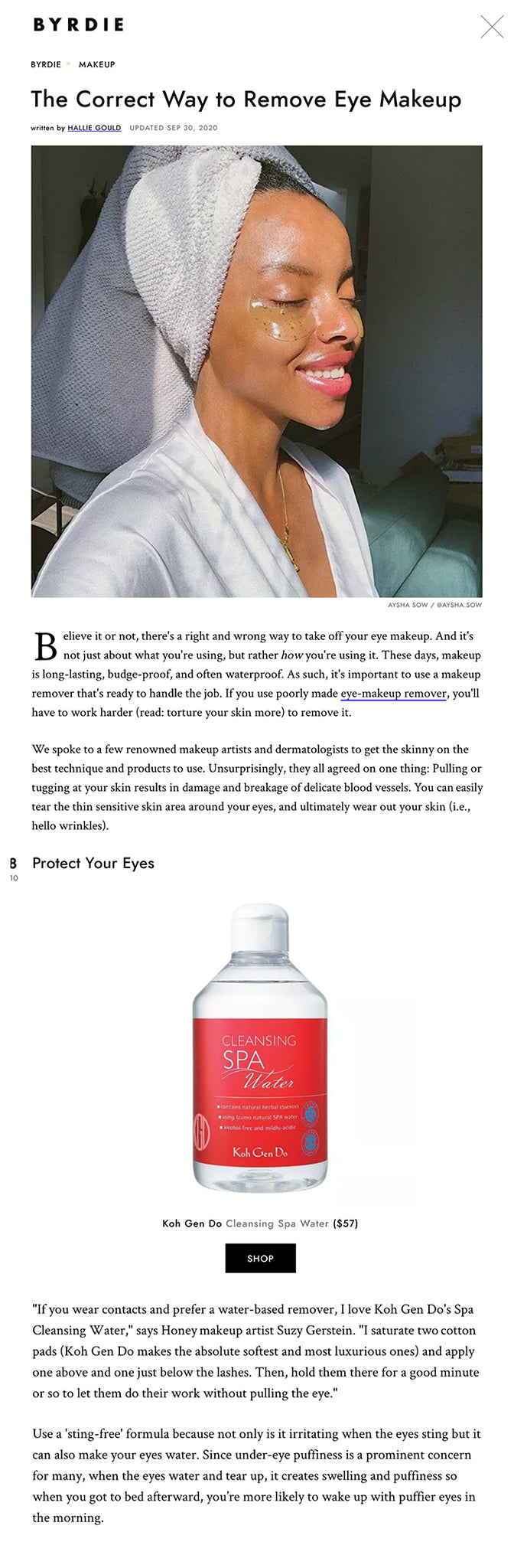 The Correct Way to Remove Eye Makeup written by HALLIE GOULD  UPDATED SEP 30, 2020 Aysha Sow fresh face and under eye mask  AYSHA SOW / @AYSHA.SOW Believe it or not, there's a right and wrong way to take off your eye makeup. And it's not just about what you're using, but rather how you're using it. These days, makeup is long-lasting, budge-proof, and often waterproof. As such, it's important to use a makeup remover that's ready to handle the job. If you use poorly made eye-makeup remover, you'll have to work harder (read: torture your skin more) to remove it.  We spoke to a few renowned makeup artists and dermatologists to get the skinny on the best technique and products to use. Unsurprisingly, they all agreed on one thing: Pulling or tugging at your skin results in damage and breakage of delicate blood vessels. You can easily tear the thin sensitive skin area around your eyes, and ultimately wear out your skin (i.e., hello wrinkles).  See below for everything you need to know to remove stubborn makeup without aging your skin in the process.   01 of 10 Gently Remove Eye Makeup Makeup Remover Paula's Choice Gentle Touch Makeup Remover $16 SHOP Before touching your face, wash your hands to prevent transferring bacteria to your face and eye irritation."With your first step done (you've chosen a good quality and effective remover), the technique you use to apply the remover is next," says Rachel Nazarian, a NYC-based dermatologist. "Avoid using scrubbing or rough rubbing methods. Gentle dabbing and soft circular movements should be enough to lift the eye makeup off, without traumatizing the skin."  While makeup cloths conveniently remove dirt, they leave behind residue. Wash your face with a gentle cleanser after disposing of the cloth. To avoid irritation, use a fragrance-and-alcohol-free wipe.   02 of 10 Rinse Off Your Eye Remover cetaphil-daily-face-cleanser Cetaphil Daily Face Wash $9 SHOP "Although many people skip this step, remember that makeup remover contains many ingredients and chemicals that make it shelf-stable, and you don't want those chemicals, or any residue, left on your skin. It's the buildup of all these preservatives and residue that can lead to early skin aging. Find a gentle soap like Dove's Beauty Bar ($5) and quickly rinse." Wallet-friendly cost with high end pay off make drugstore cleansers a must-have for your daily skin routine, especially if you have sensitive skin.  The eye area is the thinnest skin on your face and very sensitive. If you're having to work with force to take off the makeup, you should consider a new product.   03 of 10 Soak Your Makeup "Soaking' the eyes with cotton pads is a very gentle way of removing eye makeup," says Honey artist Robert Greene. He recommends, "Cover your entire eye area with the gel, remembering to get your under-eye area as well. Spray two cotton pads liberally with Avéne's Thermal Spring Water ($14) and place them over your eyes like cucumbers. Wiggle the pads gently to help break down your makeup for about 15 seconds, and repeat if necessary. Any leftover makeup should be removed by using Q-tips, especially around the lash line. I like to finish this process by placing liberally sprayed cotton pads with Thermal Spring Water over the eyes to help soothe." Treat yourself to spa-level care even on the long days where you're tempted to skip washing your face, use a makeup wipe, and call it a night.  04 of 10 Double Cleanse Stubborn Makeup  Layers of sunscreen and waterproof makeup don't stand a chance against a cleansing oil. Soak a cotton pad with Bosicia's MakeUp-BreakUp ($32) oil and gentle swipe from the inner corner of your eye and outwards. The oil breaks down the makeup and helps lift it from your skin and eyelashes. Sunday Riley's Blue Moon Tranquility Cleansing Balm ($50) is another popular double cleansing favorite. Once applied, the balm turns into a silky oil, allowing your makeup to slide off your face.  If you’re only using a cleansing oil, the greasy residue then acts as a barrier and won’t let your eye cream penetrate properly. You want the skin to be clean and bare to allow the active ingredients from eye creams to penetrate deep within the skin and deliver the best results.   05 of 10 Look For Active Ingredients The term "active ingredient" may sound like the product will tingle or burn, but it means that the ingredients address the skin concerns you're targeting. If you do feel a burning sensation, your skin may be reacting negatively. To test if how your skin will react to new ingredients, clean the inside of your forearm, and swatch the product. Wait 24 hours to see how your skin responds.  "If you love active ingredients like me, you'll also love Hyssop essential oil ($15) Hyssop essential oil, which is natural, has healing components, and helps to keep your skin clean. So when you're wiping away your makeup you're not left with irritated skin," says celebrity makeup artist Kira Nasrat. "It's anti-inflammatory and helps regulate breakouts too. I love this, especially in the winter."   06 of 10 Take Care of Sensitive Skin Renee Rouleau Makeup Remover Renée Rouleau Soothing Eye Makeup Remover $34 SHOP Makeup removers for sensitive skin can protect your under-eye area as it is the first place to show aging on the face. Celebrity esthetician Renée Rouleau explains, "It’s so important to treat this area gently. It is subjected to a lot of wear and tear from smiling, squinting, and rubbing of the eyes, which translates into wrinkles and fine lines." For eye makeup removal, Rouleau always suggests using a "liquid, oil-free, fragrance-free, no-sting eye makeup remover" (like my Soothing Eye Makeup Remover, $34), as these don’t contain "irritants and oils that can seep into the eyes and cause unnecessary under-eye puffiness."  Rouleau instructs, "Apply eye makeup remover to a lint-free toning cloth and gently press down on the eye, holding for 20 seconds. This gives your eye makeup a chance to dissolve to avoid unnecessary rubbing and touching. Then, after 20 seconds, wipe away your eye makeup and mascara in downward motions. Move the pad in an upward direction to get underneath the top lashes. Voilà!"  Roulea recommends limiting the use of waterproof mascara, as it can be very difficult to remove, resulting in aggressive rubbing and tugging.   07 of 10 Fold Your Cotton Pad To maximize the use of your cotton pad, fold the unused section over with each swipe. Using the same side of the cotton pad will redeposit the makeup you removed. Rouleau suggests, "Wipe away your eye makeup and mascara in downward motions. Flip the pad or cloth over and move in an upward direction to get underneath the top lashes." Using this method will save you from reaching for multiple cotton pads. Reusable eye makeup removers, like Face Halo's Reusable Makeup Remover Pads ($22) are good for up to 500 uses.   08 of 10 Protect Your Eyes Koh Gen Do Cleansing Spa Water Koh Gen Do Cleansing Spa Water $57 SHOP "If you wear contacts and prefer a water-based remover, I love Koh Gen Do's Spa Cleansing Water," says Honey makeup artist Suzy Gerstein. "I saturate two cotton pads (Koh Gen Do makes the absolute softest and most luxurious ones) and apply one above and one just below the lashes. Then, hold them there for a good minute or so to let them do their work without pulling the eye."  Use a 'sting-free' formula because not only is it irritating when the eyes sting but it can also make your eyes water. Since under-eye puffiness is a prominent concern for many, when the eyes water and tear up, it creates swelling and puffiness so when you got to bed afterward, you’re more likely to wake up with puffier eyes in the morning.   09 of 10 Keep Your Skin Moisturized  After you have applied eye cream to your freshly washed face, your skin should feel a bit damp. Instead of waiting for your skin to dry, seal hydration into your skin with a moisturizer like Drunk Elephant's Protini Polypeptide Moisturizer ($68). If you have oily skin, drying your barrier tricks your oil production glands into producing more oil. The moisturizer will balance the production and protect your skin from fine lines and wrinkles. Forgot this step? Spray a facial m