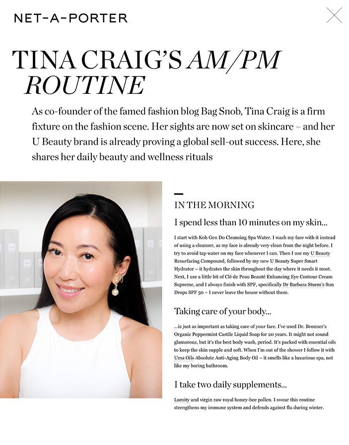 TINA CRAIG’S AM/PM ROUTINE As co-founder of the famed fashion blog Bag Snob, Tina Craig is a firm fixture on the fashion scene. Her sights are now set on skincare – and her U Beauty brand is already proving a global sell-out success. Here, she shares her daily beauty and wellness rituals BEAUTY 28 OCT '20 IN THE MORNING I spend less than 10 minutes on my skin… I start with Koh Gen Do Cleansing Spa Water. I wash my face with it instead of using a cleanser, as my face is already very clean from the night before. I try to avoid tap water on my face whenever I can. Then I use my U Beauty Resurfacing Compound, followed by my new U Beauty Super Smart Hydrator – it hydrates the skin throughout the day where it needs it most. Next, I use a little bit of Clé de Peau Beauté Enhancing Eye Contour Cream Supreme, and I always finish with SPF, specifically Dr Barbara Sturm’s Sun Drops SPF 50 – I never leave the house without them.  Taking care of your body… …is just as important as taking care of your face. I’ve used Dr. Bronner’s Organic Peppermint Castile Liquid Soap for 20 years. It might not sound glamorous, but it’s the best body wash, period. It’s packed with essential oils to keep the skin supple and soft. When I’m out of the shower I follow it with Uma Oils Absolute Anti-Aging Body Oil – it smells like a luxurious spa, not like my boring bathroom.  I take two daily supplements… Lumity and virgin raw royal honey-bee pollen. I swear this routine strengthens my immune system and defends against flu during winter.  I detest breakfast… …unless it’s an Asian breakfast. In the mornings, I have a cup of organic matcha tea with almond milk and collagen powder and half an avocado. I start power-eating at lunch, which usually consists of a chopped spinach or kale salad with chicken, or fish and pasta. I snack all afternoon. I keep cauliflower crackers at my desk (I’m not gluten-free, I just really love the taste of cauliflower). I have bowls of almonds and nuts everywhere. Trader Joe’s makes these amazing truffle-flavored almonds. These are my guilty pleasure, along with any variety of spicy chips. I don’t eat refined sugar or sweets. Dinner is whatever my teenage son asks me to cook. Usually, it’s Asian sukiyaki beef and rice, or something with curry and chicken.  I work out for 30-40 minutes… …on the highest incline (15 percent) on my treadmill, while holding 3lb hand weights. It’s the best way for me to lose weight and gain muscle.  U BEAUTY Resurfacing Compound, 30ml $148.00 Add To Shopping Bag Add To Wish List View Product Details  CLÉ DE PEAU BEAUTÉ Enhancing Eye Contour Cream Supreme, 15ml $270.00 Add To Shopping Bag Add To Wish List View Product Details  UMA OILS + NET SUSTAIN Absolute Anti-Aging Body Oil, 100ml $105.00 Add To Shopping Bag Add To Wish List View Product Details   U BEAUTY The Super Smart Hydrator, 50ml $168.00 Add To Shopping Bag Add To Wish List View Product Details  U BEAUTY Resurfacing Compound, 15ml $88.00 Add To Shopping Bag Add To Wish List View Product Details  HAYO'U Beauty Restorer $57.00 Add To Shopping Bag Add To Wish List View Product Details  AUGUSTINUS BADER The Body Cream, 170ml $165.00 Add To Shopping Bag Add To Wish List View Product Details  View More IN THE EVENING I spend several evenings a week pampering…. …because I’m a real homebody. I do love baths, and I make my own bath salts with sea salt, lavender and coconut oils.  At night my regime is… …quick! I use Tula cleansing oil and muslin cloths to deeply remove makeup and debris. Then I apply one pump of U Beauty Resurfacing Compound and brush my teeth while it dries. Next, I add the U Beauty Super Smart Hydrator. For my eyes, as in the morning, I use Clé de Peau Beauté Eye Contour Cream Supreme – it’s amazing. And for the body, I alternate Augustinus Bader The Body Cream and Costa Brazil Kaya Jungle Firming Body Oil.  When it comes to my hair… …less is more, as with my skin. I rarely even brush it. I leave it to air-dry after using Virtue Smooth Shampoo and Conditioner, which I use twice a week. If I need to take photos or have Zoom press interviews, I’ll give it a quick refresh with the Dyson Supersonic hair dryer and a flat iron.  I love to roll… My grandmother had rollers for every part of her body! I used to love being assigned to roll her back. She taught me why we need to detox and how to do it. She also preached that healthy, glowing skin would make me feel confident. I recommend jade rollers. I keep a gua sha tool in my work and travel tote. It’s a great stress reliever and helps release the tension I hold in my neck.  Instagram keeps me awake… …as does texting with friends. My business partner’s husband likes to joke that if she hasn’t heard from me by 7am, she’d better check to see if I’m still alive.  If I need help getting to sleep… …I use the Headspace meditation app, a silk eye mask and my ‘sleepy time’ playlist, which consists of ’90s Chinese pop and anything on Sarah McLachlan’s Surfacing album. My twilight needs are very specific!  On my bedside table… …is my Kindle – I read a lot. My favorite genre is World War II historical fiction. I also have my face roller – I wake up, roll over and roll! Then there’s my NuFace microcurrent tool – keeping it by my bed reminds me to use it. With regular use, I truly see a difference in my skin’s texture and firmness.