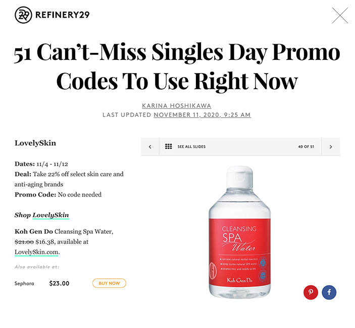 51 Can’t-Miss Singles Day Promo Codes To Use Right Now KARINA HOSHIKAWA LAST UPDATED NOVEMBER 11, 2020, 9:25 AM   SEE ALL SLIDES 40 OF 51 Slide 40  SHOP THIS  KOH GEN DO Cleansing Spa Water $21.00$16.38 BUY LovelySkin  Dates: 11/4 - 11/12 Deal: Take 22% off select skin care and anti-aging brands Promo Code: No code needed  Shop LovelySkin Koh Gen Do Cleansing Spa Water, $21.00 $16.38, available at LovelySkin.com.  SPONSORED ∙ 0:10