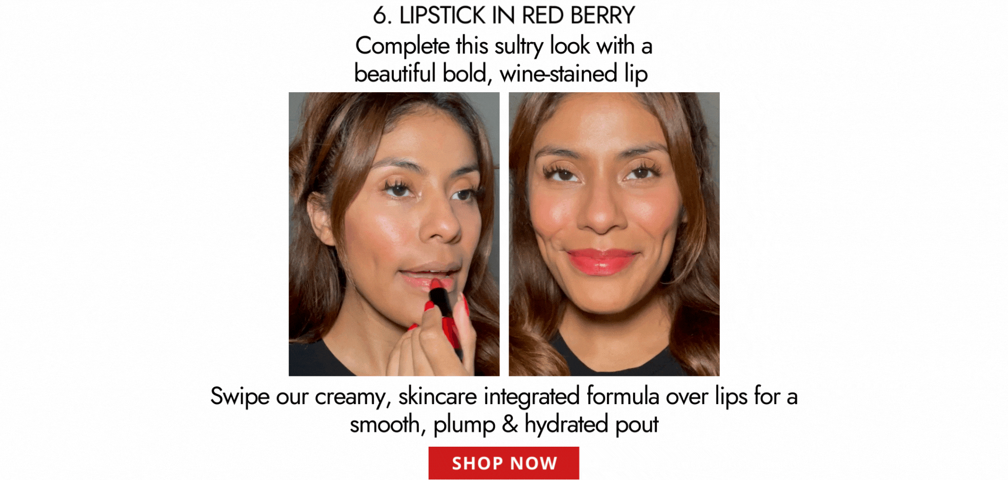 6. LIPSTICK IN RED BERRY Complete this sultry look with a beautiful bold, wine-stained lip   [VIDEO]  Swipe our creamy, skincare integrated formula over lips for a  smooth, plump & hydrated pout  SHOP NOW