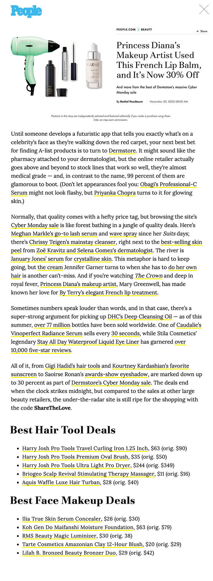 Princess Diana’s Makeup Artist Used This French Lip Balm, and It’s Now 30% Off  And more from the best of Dermstore’s massive Cyber Monday sale   By Rachel Nussbaum November 30, 2020 08:00 AM Products in this story are independently selected and featured editorially. If you make a purchase using these links we may earn commission. Until someone develops a futuristic app that tells you exactly what’s on a celebrity’s face as they’re walking down the red carpet, your next best bet for finding A-list products is to turn to Dermstore. It might sound like the pharmacy attached to your dermatologist, but the online retailer actually goes above and beyond to stock lines that work so well, they’re almost medical grade — and, in contrast to the name, 99 percent of them are glamorous to boot. (Don’t let appearances fool you: Obagi’s Professional-C Serum might not look flashy, but Priyanka Chopra turns to it for glowing skin.)   Normally, that quality comes with a hefty price tag, but browsing the site’s Cyber Monday sale is like forest bathing in a jungle of quality deals. Here’s Meghan Markle’s go-to lash serum and wave spray since her Suits days; there’s Chrissy Teigen’s mainstay cleanser, right next to the best-selling skin peel from Zoë Kravitz and Selena Gomez’s dermatologist. The river is January Jones’ serum for crystalline skin. This metaphor is hard to keep going, but the cream Jennifer Garner turns to when she has to do her own hair is another can’t-miss. And if you’re watching The Crown and deep in royal fever, Princess Diana’s makeup artist, Mary Greenwell, has made known her love for By Terry’s elegant French lip treatment.      Sometimes numbers speak louder than words, and in that case, there’s a super-strong argument for picking up DHC’s Deep Cleansing Oil — as of this summer, over 77 million bottles have been sold worldwide. One of Caudalie’s Vinoperfect Radiance Serum sells every 30 seconds, while Stila Cosmetics’ legendary Stay All Day Waterproof Liquid Eye Liner has garnered over 10,000 five-star reviews.   All of it, from Gigi Hadid’s hair tools and Kourtney Kardashian’s favorite sunscreen to Saoirse Ronan’s awards-show eyeshadow, are marked down up to 30 percent as part of Dermstore’s Cyber Monday sale. The deals end when the clock strikes midnight, but compared to the sales at other large beauty retailers, the under-the-radar site is still ripe for the shopping with the code ShareTheLove.   Shop the 70 best Dermstore Cyber Monday beauty deals below.   Best Cleanser Deals DHC Deep Cleansing Oil, $21 (orig. $28)  HoliFrog Tashmoo Water Lily Nourishing Milky Wash, $29 (orig. $38) Bioderma Sensibio H2O, $12 (orig. $15)  Naturopathica Manuka Honey Cleansing Balm, $43 (orig. $62)  iS Clinical Cleansing Complex, $31 (orig. $44)  Best Moisturizer Deals Sunday Riley C.E.O. Vitamin C Rich Hydration Cream, $49 (orig. $65) HoliFrog Galilee Antioxidant Dewy Drop, $39 (orig. $52)  Naturopathica Calendula Essential Hydrating Cream, $46 (orig. $64)  CosRx Advanced Snail 96 Mucin Power Essence, $18 (orig. $23)  Weleda Skin Food Original Ultra-Rich Cream, $16 (orig. $19)  Best Skin Serum Deals iS Clinical Active Serum, $97 (orig. $138)  Obagi Professional-C Serum 20%, $95 (orig. $127)  Osmosis Beauty Rescue Epidermal Repair Serum, $84 (orig. $120)  Sunday Riley C.E.O. 15% Vitamin C Brightening Serum, $64 (orig. $85)  Caudalie Vinoperfect Radiance Serum, $63 (orig. $79)  Best Exfoliant Deals Dr. Dennis Gross Skincare Alpha Beta Extra Strength Daily Peel, $120 (orig. $150)  Sunday Riley Good Genes All-In-One Lactic Acid Treatment, $92 (orig. $122)  Paula's Choice Skin Perfecting 2% BHA Liquid Exfoliant, $25 (orig. $30)  Dermalogica Daily Microfoliant, $47 (orig. $59)  Ren Clean Skincare Ready Steady Glow Daily AHA Tonic, $30 (orig. $38)   Best Anti-Aging Deals  Obagi Retinol 1.0, $50 (orig. $67) Glytone Enhance Brightening Complex, $59 (orig. $74)  Dr. Dennis Gross Skincare Ferulic + Retinol Eye Cream, $55 (orig. $69)  Dermalogica Age Smart MultiVitamin Power Firm, $52 (orig. $65)   Neova DNA Total Repair, $76 (orig. $89)  Best Sunscreen Deals EltaMD UV Clear Broad-Spectrum SPF 46, $29 (orig. $36)  Colorescience Sunforgettable Total Protection Face Shield SPF 50, $27 (orig. $39)  Dermalogica Age Smart Dynamic Skin Recovery SPF 50, $60 (orig. $75) Image Skincare Prevention+ Daily Ultimate Protection Moisturizer SPF 50, $37 (orig. $44)  Ilia Super Serum Skin Tint SPF 40, $39 (orig. $46)  Best Skin Tools Deals Ora Face Microneedle Dermal Roller System 0.5mm, $21 (orig. $30) Naturopathica Facial Cleansing Brush, $20 (orig. $29)  Nurse Jamie Eyeonix Eye Massaging Beauty Tool, $34 (orig. $49)  Jade Roller Beauty Rose Quartz by JRB, $48 (orig. $68)  NuFace Fix Line Smoothing Device, $112 (orig. $149)  Best Shampoo and Conditioner Deals Oribe Gold Lust Repair & Restore Shampoo, $37 (orig. $49)  Briogeo Don't Despair, Repair! Super Moisture Shampoo, $25 (orig. $36)   R+Co Television Perfect Hair Conditioner, $22 (orig. $32)  Alterna Caviar Anti-Aging Replenishing Moisture Conditioner, $36 (orig. $52)  Sunday Riley Clean Rinse Clarifying Scalp Serum, $36 (orig. $48)  Best Hair Styling Deals Oribe Royal Blowout Heat Styling Spray, $52 (orig. $69)  Virtue 6-in-1 Styler, $26 (orig. $32)  Oribe Dry Texturizing Spray, $36 (orig. $48)  Alterna Caviar Anti-Aging Smoothing Anti-Frizz Dry Oil Mist, $24 (orig. $34)  Evolvh WonderBalm Magic for Curls, $47 (orig. $59)  Best Hair Tool Deals Harry Josh Pro Tools Travel Curling Iron 1.25 Inch, $63 (orig. $90)  Harry Josh Pro Tools Premium Oval Brush, $35 (orig. $50)  Harry Josh Pro Tools Ultra Light Pro Dryer, $244 (orig. $349)  Briogeo Scalp Revival Stimulating Therapy Massager, $11 (orig. $16)  Aquis Waffle Luxe Hair Turban, $28 (orig. $40)  Best Face Makeup Deals Ilia True Skin Serum Concealer, $26 (orig. $30)  Koh Gen Do Maifanshi Moisture Foundation, $63 (orig. $79) RMS Beauty Magic Luminizer, $30 (orig. 38)  Tarte Cosmetics Amazonian Clay 12-Hour Blush, $20 (orig. $29)  Lilah B. Bronzed Beauty Bronzer Duo, $29 (orig. $42)  Best Eyeshadow and Eyeliner Deals  Stila Cosmetics Stay All Day Waterproof Liquid Eye Liner, $19 (orig. $22)  Ilia Clean Line Liquid Liner, $24 (orig. $28)  Jouer Cosmetics Essential Matte Shimmer Eyeshadow Palette, $28 (orig. $40)  Tarte Cosmetics Tartelette Tease Clay Palette, $13 (orig. $19)  By Terry Ombre Blackstar Color-Fix Cream Shadow, $27 (orig. $38)  Best Lash and Brow Deals RevitaLash Cosmetics Advanced Eyelash Conditioner, $74 (orig. $98)   Ilia Limitless Lash Mascara, $24 (orig. $28)  NeuLash NeuBrow Brow Enhancing Serum, $85 (orig. $100)   DHC Mascara Perfect Pro Double Protection, $14 (orig. $19)  LashFood Phyto‐Medic Eyelash Enhancer, $62 (orig. $78)  Best Lip Balm and Makeup Deals   Stila Cosmetics Stay All Day Sheer Liquid Lipstick, $19 (orig. $22)  Smashbox Always On Cream to Matte Lipstick, $18 (orig. $24)  By Terry Baume de Rose Lip Care, $42 (orig. $60)  First Aid Beauty Ultra Repair Lip Therapy, $9 (orig. $12)  Smashbox Gloss Angeles, $14 (orig. $19)