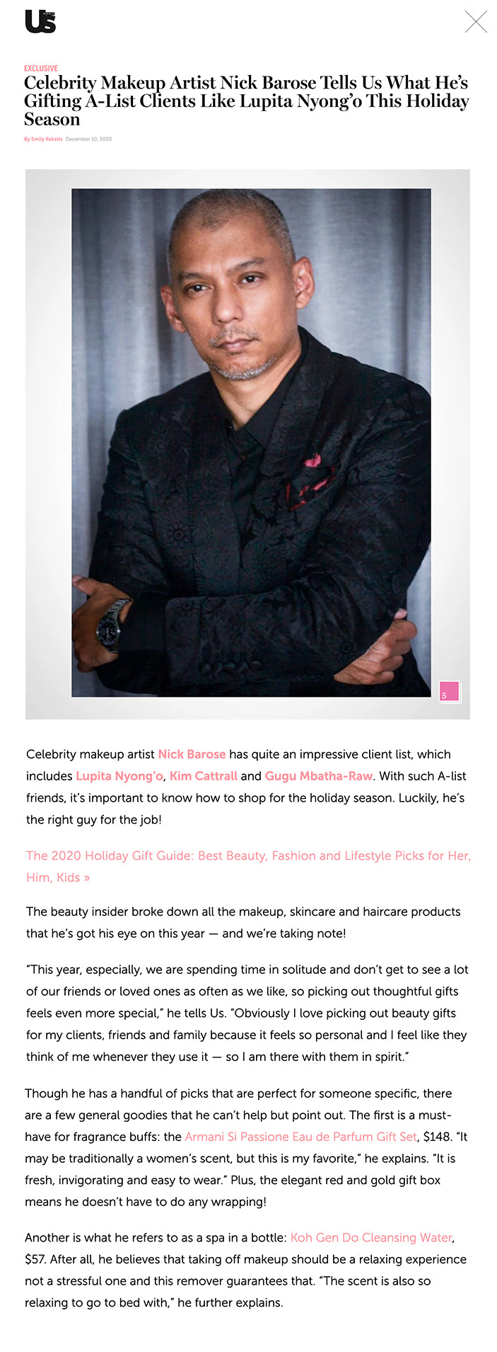 Celebrity Makeup Artist Nick Barose Tells Us What He’s Gifting A-List Clients Like Lupita Nyong’o This Holiday Season By Emily Rekstis December 10, 2020 Celebrity Makeup Artist Nick Barose Shares His Must-Have Gifts For His A-List Clients  Courtesy of Nick Barose 51 / 5  AROUND THE WEB  The Tragedy Of Meredith Vieira Gets Sadder And Sadder TheList.com  Vanessa Trump's Stunning Transformation Since She Left Don Jr. TheList.com  Details About Prince William & Rose Hanbury's Affair Revealed TheList.com POWERED BY ZERGNET  podcast LTG_HEALTHY_HOLIDAY_AMI_12.22.20_600x338 Click to share on Facebook (Opens in new window) Click to share on Twitter (Opens in new window) More News  Bachelor Nation Engagement Rings Ranked by Carat Size — See Who Has the Biggest Sparkler!  Inside Kim Kardashian and Kanye West’s Divorce Talks: Everything We Know So Far  Kim Kardashian and Kanye West Had ‘Big Fight’ in December: ‘She Was Really Upset’ More News  Kim Cattrall Armani Crema Nera Supreme Reviving Cream, $400  “This is far and away my favorite luxury face cream. It has a Reviscentalis plant extract that is prized for its healing and medicinal powers making it perfect for doing your own face while still getting instant lift and youthful glow that feels like you just left a 5-star spa in your own bathroom.”      BACK TO TOP  Credit: Courtesy of Nick Barose  Lupita Nyong'o Ellis Brooklyn Verb Candle, $60   "So fresh with Mandarin, Bergamot, Dragon Fruit, Basil. It is relaxing and refreshing to make your space feel like a resort vacation. Again, the wanderlust of travel feels like the perfect gift this year."      Credit: Courtesy of Nick Barose  Gugu Mbatha-Raw Juara Bali-Liday Gift Set, $80  "A skincare brand from Bali with exotic candlenut that transports you to Bali by creating the perfect Indonesian spa ambiance. I always think of Eat, Pray, Love when I used it in my bathroom during my NYC quarantine."  BRANDED CONTENT https://cdn01.basis.net/113300/113272/3xSOWsWddHSIaJH4.png Paid for by WP Engine The Ultimate Guide To WordPress Plugins Download a comprehensive guide to the top free and paid plugins to optimize your site.    Credit: Courtesy of Nick Barose  Mackenzie Foy Armani Make Up Brushes, $32 - $75   "These brushes are my favorite make up brushes. They are the perfect collection for makeup 101 to the pros. Creating any look and perfect for anyone from minimal make up to dramatic make up, they feel so luxurious in your hand and on your face to use every day."    Credit: Courtesy of Nick Barose  His Family My Dad: Serge Lutens L’Eau D’Armoise, $150  "This is another scent I absolutely wear myself, it’s sweet, woodsy, refreshing. I know he’ll love it."  My Mom: Pause Fascia Stimulating Tool, $115  "This is easy to use, easy to travel with, and is like having a facialist on-the-go to stimulate your skin and keep your blood flowing. I love the way skin looks right after I use it!"  My Sister: Sisley Floral Spray, $90  "My sister has two kids that keep her super busy…  they are quite rascals!! This relaxing mist is an instant pick me up! My clients love it too, especially when things get chaotic."  My Teen Niece: Nyakio Global Beauty Secrets Starter Kit, $38  "Simple and clean beauty routine with ethical, sustainable and natural ingredients from around the world that will make her dream of spa day Africa or Asia... in her own bathroom!"