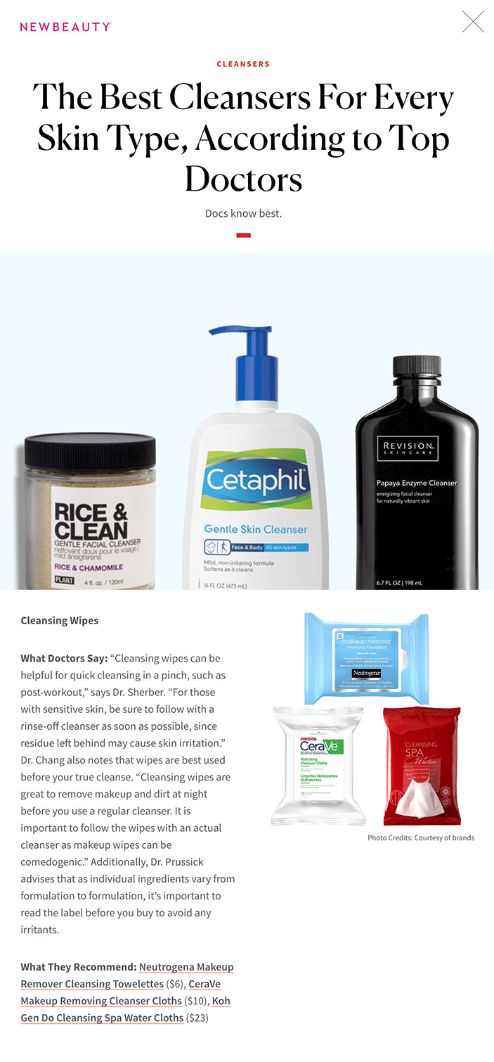 The Best Cleansers For Every Skin Type, According to Top Doctors Docs know best. By Emily Taylor, Editorial Assistant and Olivia Wohlner, Editorial Assistant · Dec 11, 2020 The Best Cleansers For Every Skin Type, According to Top Doctors featured image Sometimes picking the perfect skin care can feel a lot like bad online dating. We can read online all day long about a cleanser, even admire all of key points on splash pages and maybe scour the comments for rave reviews, but we won’t really know exactly how it works until we can get our hands on it in person. And even then, someone else’s perfect cleanser may not work the same way for us, especially if our skin type differs. Never fear, we—along with some of the country’s top doctors—did the hard work and broke down cleansers by what’s best for different skin types. So go ahead, swipe right on these cleansers.  You May Also Like: What Are Ceramides and Why Are They Among the Most Hydrating Ingredient in Skin Care Right Now?  1 / 9 Gel Cleansers  What Doctors Say: “Gel cleansers are typically recommended for normal to oily and acne-prone skin,” says Washington D.C. dermatologist Agnes Ju Chang, MD. “Gel cleansers have clarifying ingredients that are good for removing oil to deep clean the skin.” Newport Beach dermatologist Zenovia H. Gabriel, MD adds that gel cleansers are great for oily, normal and acne-prone skin types, bt says they work well for people with combination and sensitive skin, too. “A gentle, hydrating cleanser with a gel-like consistency is efficient at removing environmental pollutants and makeup without over-drying.” Omaha, NB dermatologist Joel Schlessinger, MD and founder of beauty brand LovelySkin says he loves their gel cleanser because “It works in synergy with the skin’s barrier. This ensures virtually no irritation, making it an ideal cleanser for rosacea-prone skin.”  What They Recommend: Neutrogena Hydro Boost Hydrating Cleansing Gel ($10) and LovelySkin LUXE Clarifying Gel Cleanser ($8), Dr. Zenovia Bakuchiol Hydrating Cleanser ($42)   2 / 9 Foaming Cleansers  What Doctors Say: “Foaming cleansers are safe for most skin types, except for sensitive skin patients, as these cleansers may cause some irritation,” says Dr. Chang. Washington D.C. dermatologist Noëlle S. Sherber, MD, who even recommends foaming cleansers as part deux of a double-cleansing routine.“Foaming cleansers are an excellent choice for the second step in double cleansing (which is an oil-based cleanser followed by a water-based cleanser).”  What They Recommend: Aveeno Clear Complexion Foaming Cleanser ($11), Replenix Fortified Cleanser ($36), La Mer The Cleansing Gel ($95)   Photo Credits: Courtesy of brands 3 / 9 Cream Cleansers  What Doctors Say: “Cream cleansers are the best for dry skin,” says New York plastic surgeon B. Aviva Preminger, MD. According to Dr. Sherber, “Cream cleansers are lovely as a stand-alone step for combination skin since they can remove sunscreen or makeup without stripping skin or leaving it feeling tight. For acne-prone skin they can also be a first step for double cleansing that’s lighter than an oil or balm cleanser.” But Dr. Chang and Dr. Schlessinger say this cleansing type is great for those with reactive skin, too. “Cream cleansers are great for the sensitive skin patient, especially those with rosacea-prone skin, as it helps with skin barrier function,” says Dr. Chang. Rockville, MD dermatologist Ronald B. Prussick, MD agrees: “They’re less drying, which makes them good for skin types that are dry, atopic (sensitive) or struggle with rosacea.”  What They Recommend: Cetaphil Gentle Skin Cleanser ($10), Avène Clean-Ac Smoothing Cleansing Cream ($21), Tata Harper Refreshing Cleanser ($84), LovelySkin LUXE Gentle Cream Cleanser ($8), Revision Skincare Papaya Enzyme Cleanser ($33)   4 / 9 Powder Cleansers  What Doctors Say: “Powder cleansers are great for all skin types and fantastic for travel, as you can add water to the powder to activate it,” says Dr. Chang. But beware of overdoing it, warns Dr. Sherber. “Some formulas can be gritty, so those with sensitive skin should avoid over-scrubbing.” New York facial plastic surgeon Edward Kwak, MD also praises these cleansers for their effectiveness on all skin types, but he specifically recommends them for acne-prone skin. “My favorite medical-grade rice-based cleanser from Dermalogica dulls debris and instantly leaves the skin looking noticeably smoother and brighter.”  What they Recommend: PLANT Apothecary Rice & Clean Gentle Facial Cleanser ($24) and Tatcha The Rice Polish: Classic ($65), Dermalogica Daily Microfoliant ($59)   5 / 9 Micellar Cleansers  What Doctors Say: “Micellar cleansers are made by suspending tiny beads of cleansing oil in water to remove makeup very gently,” says Dr. Sherber. “They are suitable for sensitive skin types, but those with highly reactive skin may do best to cleanse following micellar makeup removal to ensure that no residue is left behind.”  What They Recommend: Bioderma Sensibio H2O ($15), La Roche-Posay Micellar Water Ultra ($16), Caudalie Micellar Cleansing Water ($28)   Photo Credits: Courtesy of brands 6 / 9 Oil-Based Cleansers  What Doctors Say: “Oil-based cleansers are dreamy for dry skin,” says Dr. Sherber. “They can be the first step in a double-cleansing regimen or the only cleanser needed, since they emulsify even waterproof sunscreens and makeup thoroughly. If using an oil-based cleanser as a single step, consider a damp muslin cloth or flannel to buff away all traces of cleanser thoroughly.” Dr. Prussick agrees: “Oil-based cleansers are good for dry or atopic skin.”   What They Recommend: Burt’s Bees Facial Cleansing Oil ($16), SK-II Facial Treatment Cleansing Oil ($70), Eve Lom Cleanser ($56)   Photo Credits: Courtesy of brands 7 / 9 Clay Cleansers  What Doctors Say: “Clay cleansers are great to use once or twice a week,” says Dr. Chang. “Most clay cleansers can remove dirt and oil from pores and have a pore-minimizing affect.” This drying effect actually helps those skin types that overproduce oil, according to Dr. Sherber. “Clay cleansers are optimal for oily or acne-prone skin since they absorb oil and deep clean pores,” she says. “The best formulas incorporate soothing ingredients to prevent skin from becoming inflamed from the drying effect of clay.” Dr. Prussick recommends this type of cleanser for sensitive skin types as a part-time exfoliator. “These cleansers are good if you can’t tolerate leave-on exfoliants like retinoids or alpha hydroxy acids,” he says.  What They Recommend: Osmia Black Clay Facial Soap ($24), Fresh Umbrian Clay Pore Purifying Face Mask ($58), Natura Bissé Diamond Cocoon Enzyme Cleanser ($86)   Photo Credits: Courtesy of brands It's Personal At NewBeauty, we get the most trusted information from the beauty authority delivered right to your inbox  Newsletter form signup Your email 8 / 9 Cleansing Wipes  What Doctors Say: “Cleansing wipes can be helpful for quick cleansing in a pinch, such as post-workout,” says Dr. Sherber. “For those with sensitive skin, be sure to follow with a rinse-off cleanser as soon as possible, since residue left behind may cause skin irritation.” Dr. Chang also notes that wipes are best used before your true cleanse. “Cleansing wipes are great to remove makeup and dirt at night before you use a regular cleanser. It is important to follow the wipes with an actual cleanser as makeup wipes can be comedogenic.” Additionally, Dr. Prussick advises that as individual ingredients vary from formulation to formulation, it’s important to read the label before you buy to avoid any irritants.  What They Recommend: Neutrogena Makeup Remover Cleansing Towelettes ($6), CeraVe Makeup Removing Cleanser Cloths ($10), Koh Gen Do Cleansing Spa Water Cloths ($23)   Photo Credits: Courtesy of brands 9 / 9 Exfoliating Cleansers  What Doctors Say: “Exfoliating cleansers are important because when the skin ages, the cell renewal process slows down and it creates a buildup of old skin cells, causing the skin to lose its radiance,” says Dr. Chang, who also notes that AHAs and BHA are particularly great for exfoliation.   What they Recommend: SkinMedica AHA/BHA Exfoliating Cleanser ($47)