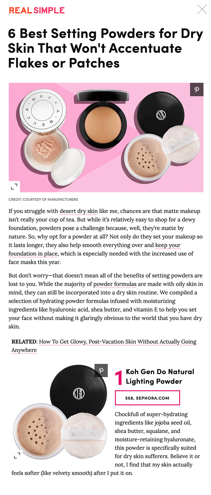 6 Best Setting Powders for Dry Skin That Won't Accentuate Flakes or Patches Dry skin who?  By Hana Hong December 11, 2020   ADVERTISEMENT best-powders-for-dry-skin  CREDIT: COURTESY OF MANUFACTURERS If you struggle with desert dry skin like me, chances are that matte makeup isn’t really your cup of tea. But while it’s relatively easy to shop for a dewy foundation, powders pose a challenge because, well, they’re matte by nature. So, why opt for a powder at all? Not only do they set your makeup so it lasts longer, they also help smooth everything over and keep your foundation in place, which is especially needed with the increased use of face masks this year.  But don’t worry—that doesn't mean all of the benefits of setting powders are lost to you. While the majority of powder formulas are made with oily skin in mind, they can still be incorporated into a dry skin routine. We compiled a selection of hydrating powder formulas infused with moisturizing ingredients like hyaluronic acid, shea butter, and vitamin E to help you set your face without making it glaringly obvious to the world that you have dry skin.  RELATED: How To Get Glowy, Post-Vacation Skin Without Actually Going Anywhere  best-setting-powder-for-dry-skin-koh-gen-do-natural-lighting-powder  1 Koh Gen Do Natural Lighting Powder $58, SEPHORA.COM Chockfull of super-hydrating ingredients like jojoba seed oil, shea butter, squalane, and moisture-retaining hyaluronate, this powder is specifically suited for dry skin sufferers. Believe it or not, I find that my skin actually feels softer (like velvety smooth) after I put it on.   best-setting-powder-for-dry-skin-becca-hydra-mist-set-and-refresh-powder  2 BECCA Cosmetics Hydra-Mist Set & Refresh Powder $39, SEPHORA.COM Think powders can’t look dewy? Think again—this innovative formula is made with 50 percent water (read: super-hydrating) and glycerin, so it leaves behind a mist-like finish for a non-cakey set. To further drive home the mist-like sensation, it has a cooling effect upon impact that feels like a refreshing burst of moisture on your face.   best-setting-powder-for-dry-skin-mac-cosmetics-mineralize-skinfinish-powder  3 M.A.C. Cosmetics Mineralize Skinfinish Natural $36, ULTA.COM This dome-shaped formula has a slightly luminous effect, thanks to the low-level pearlized pigments that subtly catch the light with every head turn. Slow-baked with Vitamin E to nourish and hydrate the skin, it leaves behind a natural, never-ashy finish.   best-setting-powder-for-dry-skin-laura-mercier-translucent-loose-powder  4 Laura Mercier Translucent Loose Setting Powder $39, SEPHORA.COM Some loose powders tend to look flat and grainy on the skin, but because this blend has been so finely milled, it melts into your pores to be virtually invisible on application. The advanced silica microparticles have gained a cult following among beauty gurus for helping diffuse the appearance of pores without settling into fine lines.  best-setting-powder-for-dry-skin-maybelline-fit-me-loose-finishing-powder  5 Maybelline Fit Me! Loose Finishing Powder $8, ULTA.COM This drugstore gem is the closest thing you can get to scoring FaceTune-level skin IRL. The pore-blurring, patch-reducing effect is worthy of even the most unforgiving HD cameras—sans flashback. While it’s meant to reduce shine, it sops off lurking oil without going overboard and looking powdery.   best-setting-powder-for-dry-skin-hourglass-veil-translucent-setting-powder  6 Hourglass Cosmetics Veil Translucent Setting Powder $46, SEPHORA.COM This finely milled batch is formulated with light-reflecting diamond powder to instantly blur imperfections and give you a glowy radiance even Nam Vo would approve of. One reviewer even said that she “sat and cried for like...over an hour” with absolutely no running or breaking.  Popular in Foundation, Powder, & More korres black pine Pin This Hydrating Anti-Wrinkle Night Cream Has Been Saving My Skin This Winter  Video powdered-beauty-products Pin Why Powdered Beauty Products Are Better for Your Skin—and the Environment  Video Kaiser Permanente Paid Content Virtual Care Across WA From Kaiser Permanente  best-foundations-hourglass Pin The Best Foundation for Every Skin Type  7 Slides dry-skin-remedies: woman covering face with hat and scarf Pin 9 Common Winter Beauty Problems—and How to Fix Them  9 Slides makeup collage Pin The 30 Best Beauty Deals to Shop This Cyber Monday—Including a $10 Anti-Aging Moisturizer  Article best-cc-creams Pin We Tried Over 50 CC Creams—These Are the 5 Best  Article  Pin This Lip Exfoliator Erased My Flakes—and Made Me Love Lipstick Again  Video  Pin How to Find the Best Bra for Your Breast Shape  Article  Pin 6 Splurge-Worthy Beauty Essentials You Should Invest In  Article  Pin The Best Foundation Makeup  10 Slides  Pin Choose the Best Makeup Primer for Your Skin Type  5 Slides  Pin 7 Hydrating, Transfer-Proof Foundations That Won't Rub Off on Your Face Mask  Video  Pin Best Medium- to Full-Coverage Foundation for Dry Skin  Article  Pin 7 New Foundation Makeup Options to Try  7 Slides  Pin 13 Beauty Trends Experts Predict Will Dominate 2021  Video  Pin 14 Beauty Secrets the Experts Swear By  Article  Pin 6 Colorful Compacts  6 Slides  Pin The Best Foundation for Summer Skin  Article  Pin 6 Great New Bronzer Picks  6 Slides All Topics in Foundation, Powder, & More FRAGRANCE FOUNDATION, POWDER, & MORE EYE MAKEUP LIPS  Scroll Down For the Next Article  REAL SIMPLE STYLE MAKEUP FOUNDATION, POWDER, & MORE 6 Foundations With the Most Inclusive Shade Ranges (So You're Sure to Find Your Perfect Match) Because representation is a requirement.  By Hana Hong Each product we feature has been independently selected and reviewed by our editorial team. If you make a purchase using the links included, we may earn commission.   ADVERTISEMENT Save FB Tweet  More   Share: 6 Foundations With the Most Inclusive Shade Ranges (So You're Sure to Find Your Perfect Ma × Direct Link https://www.realsimple.com/beauty-fashion/makeup/makeup-face/best-setting-powder-for-dry-skin?utm_source=Internal+Newsletter&utm_campaign=df78926e0a-CAMPAIGN_8_28_2019_LABOR+DAY+SALE+LAST+DAY_COPY_01&utm_medium=email&utm_term=0_35eb3a3dd9-df78926e0a-&mc_cid=df78926e0a&mc_eid=[UNIQID] You might like×  Is Your Lifestyle Too Sedentary? Here Are 8 Signs You're Not Moving Enough  6 Clever Items to Simplify Your Life  The Best Daily, Weekly, and Monthly Planners to Make 2021 Your Most Organized Year Yet  Miss Your Waxing Appointment? Here's How to (Safely) Shave Your Bikini Line and Avoid Ingr  We Tested Dozens of Hand Sanitizers—These Are the 6 Best  Books to Read When You're Feeling Nostalgic for the Past  You’ve Been Storing Maple Syrup Wrong Your Entire Life—Here’s How to Keep It Fresh  This Chic Water Flosser Is the Only Way to Floss My Sensitive Gums Without Bleeding  Is Your Lip Balm Actually Making Your Lips Drier?  Did You Work From a Different State for All or Most of the Pandemic This Year? Here’s How  Psychology-Based Tricks for Staying Motivated and Accomplishing Your Goals  5 Genius, Waste-Free Ways to Use Leftover Wine (From Cooking to Tie-Dying Clothes)  7 Best Home Improvement Shows to Binge-Watch on Netflix  21 Great Shows on Netflix to Watch to Fight the Winter Blues This January  5 Deliciously Simple Slow Cooker Recipes With Just Two Ingredients  3 Healthy Eating Trends to Try—and 2 to Skip, According to Registered Dietitians  I’ve Tried Over 100 Face Creams—These Are the 7 Best for Dry Winter Skin  If You've Already Binged Bridgerton, Here's What to Watch Next  The 4 Healthiest Foods to Eat for Breakfast, According to a Registered Dietitian  Is Keeping a Skin Diary the Future of Skincare?  How to Pick the Best Nail Shape for Your Hands  Move Over Fiddle Leaf Fig, These Will Be the Most Popular Houseplants of 2021  This Viral TikTok Trick Will Change the Way You Roast Potatoes  Social Distancing and Wearing Masks May Be Keeping Us Safe From the Flu, Too, the CDC Says  This $13 Pillow Is More Comfortable Than a $150 One  Clever Items to Simplify Your Life  Here’s the Average Cost of an Engagement Right Now, Based on 2020 Data  Food and Dining Trends Coming Your Way in 2021, According to Food Experts  5 Scandinavian Netflix Shows That Will Give Your Home Warm and Cozy Vibes  Oatmeal With Fried Egg and Avocado  These Will Be the Top Home Decor Trends of 2021, According to the Experts  Plant-Based Eating Is Easier Than You Think—If You Avoid These 7 Mistakes  Dealing With Jaw, Neck, or Face Tension Lately? Here Are 5 Ways to Get Relief  Hair Plopping Is the Secret to Perfectly Defined Air-Dried Curls (Without the Frizz)  Why Setting Goals Is Good for You (Even if You Don't Always Meet Them)  20 Feel-Good Romantic Movies to Watch on Netflix Right Now  Missing That Perfect Cookie Shape? Here's How to Make Your Own Cookie Cutter in a Pinch  21 Great Kids’ Movies on Netflix for the Whole Family to Watch Together on Movie Night  5 Home Design Mistakes We Made in 2020–and Plan to Never Make Again  Are At-Home Beauty Treatments Safe? Derms Weigh in on Which Ones You Should—and Shouldn't—  Here's How to Dress to Beat the Cold  The FDA Just Recalled Rubbing Alcohol From Essaar Inc. Due to Methanol Contamination  This Hangover-Proof Apéritif Will Chang the Way You Make Cocktails at Home  This Hydrating Anti-Wrinkle Night Cream Has Been Saving My Skin This Winter  Overspent Over the Holidays? Here’s How to Bounce Back for a Lighter and Brighter 2021 (Fi  IKEA Is Opening a New Type of Smaller Store in the U.S. This Month—Here’s What You Can Expect  Is It St. Patty or St. Paddy? Chances Are, You’re Getting It Wrong Listen, skin is complicated and hard to figure out. That includes skin tone, which warrants solving an arduous equation of blue, red, or yellow undertones. But it’s 2020, and beauty brands really have no excuse for creating a diverse range of shades that cater to every skin color. As such, we wanted to pay homage to the companies doing it right. Not only do they have an outstanding amount of shades for all, they’re also genderless and encourage skin transparency when it comes to normalizing conditions like acne and eczema. The next time you’re looking for your perfect shade, take note of these reliable brands that have inclusivity embedded in their DNA.    1 Mented Cosmetics $30, MENTEDCOSMETICS.COM Nude shades are notorious for being selective, particularly against women of color who have long struggled with limited shades of beige. Mented Cosmetics co-founders KJ Miller and Amanda E. Johnson wanted to expand the nude dimension to fit all skin colors. "We created Mented Cosmetics because we believe every woman should be able to find herself in the world of beauty," the founders write on their website. "We know you'll love being put first—because when it comes to beauty, no one deserves to be an afterthought." The brand's original nude lipsticks, blushes, and foundations are perfectly "pigMented" to match your individual skin tone.    2 Fenty Beauty $35, FENTYBEAUTY.COM We can’t talk about inclusive beauty without including RiRi. The queen of inclusivity in everything she does (her Savage x Fenty line also shattered the beauty norm by showing all body types), the singer-turned-entrepreneur has always prioritized a curation of foundation colors for all complexions on the spectrum, including the darkest of darks that often can’t find the right pairing.   pat mcgrath foundation  3 Pat McGrath $68, SEPHORA.COM Leave it to iconic makeup artist (and WOC) Pat McGrath to create one of the most luxe foundation formulas with the most inclusive shade range on the market. Her Sublime Perfect Foundation is comprised of 36 well-rounded shades that include just about every possible undertone (peach, pink, yellow, golden, red, olive, and neutral).   morphe foundation  4 Morphe  $18, ULTA.COM Morphe rose to fame when its Fluidity Full-Coverage Foundation launched in January 2019—and diversity was the reason why. The collection’s astounding selection of 60 shades turned the heads of influencers and beauty lovers alike—and customers have since raved about finally being able to locate their ideal shade swatch.   il makiage foundation  5 Il Makiage $44, ILMAKIAGE.COM While it might be easy to shop online for a lipstick or eyeshadow palette, foundation remains risky to buy virtually. Enter new tech-led beauty brand Il Makiage—you've probably seen their videos all over Instagram. What's the hype? The brand's comprehensive PowerMatch algorithm is alleged to be able to track your perfect shade of its signature Woke Up Like This foundation, which comes in a whopping 50 shades.  orce cosmetics foundation  6 Orce Cosmetics $89, ORCECOSMETICS.COM Orce is not meant for darker skin tones, but we felt we had to include it based on the brand’s forward-thinking philosophy. As an Asian woman with a naturally darker skin tone, founder Yu-Chen had trouble coming to terms with her shade as most Asian beauty brands only catered to the ideal of lighter Asian skin tones. (Traditional Asian culture touts the notion that fair skin is the only beautiful skin.) After years of applying bleaching solutions to her skin in order to lighten it, she decided to create a brand that celebrates the colorful diversity within Asian culture. The brand's carefully curated shade range is made with overlooked Asian skin tones in mind—and won’t look pasty or orange on your face.