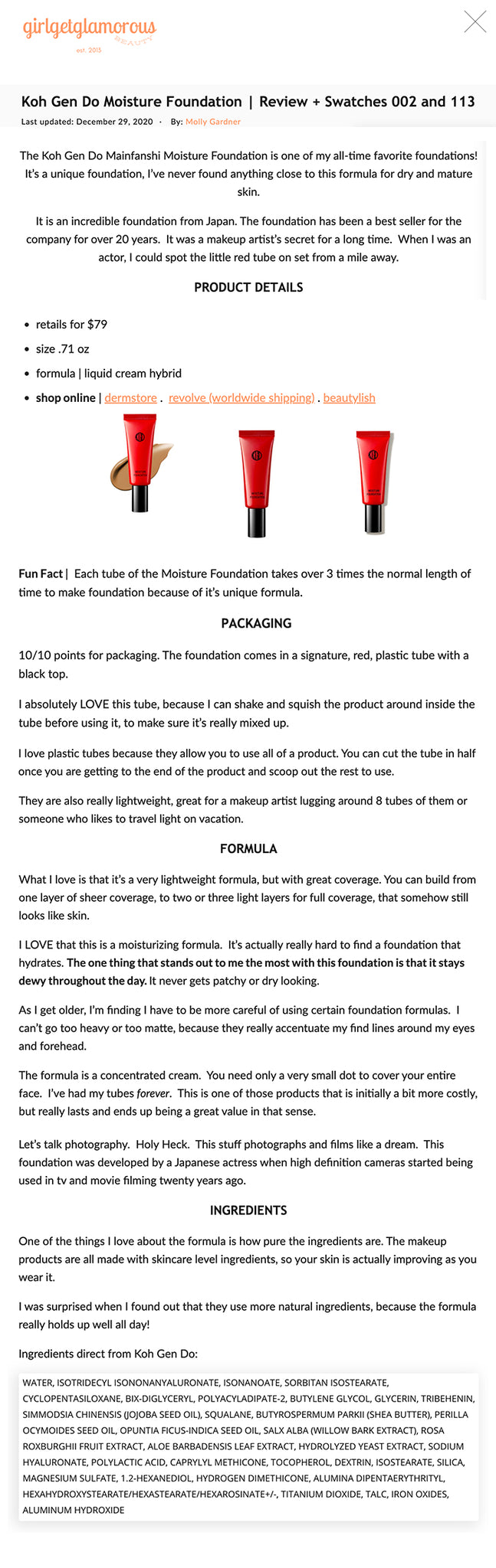  Posted onLast updated: December 29, 2020 By: AuthorMolly Gardner  CategoriesMakeup / Product Reviews  Koh Gen Do Moisture Foundation | Review + Swatches 002 and 113 The Koh Gen Do Mainfanshi Moisture Foundation is one of my all-time favorite foundations! It’s a unique foundation, I’ve never found anything close to this formula for dry and mature skin.  It is an incredible foundation from Japan. The foundation has been a best seller for the company for over 20 years.  It was a makeup artist’s secret for a long time.  When I was an actor, I could spot the little red tube on set from a mile away.  PRODUCT DETAILS retails for $79 size .71 oz formula | liquid cream hybrid shop online | dermstore .  revolve (worldwide shipping) . beautylish       Fun Fact |  Each tube of the Moisture Foundation takes over 3 times the normal length of time to make foundation because of it’s unique formula.  PACKAGING 10/10 points for packaging. The foundation comes in a signature, red, plastic tube with a black top.  I absolutely LOVE this tube, because I can shake and squish the product around inside the tube before using it, to make sure it’s really mixed up.     I love plastic tubes because they allow you to use all of a product. You can cut the tube in half once you are getting to the end of the product and scoop out the rest to use.     Concealer Over 35 Tutorial  [Advertisement] Your video will begin shortly: 0:02 Mediavine LogoReport this Ad They are also really lightweight, great for a makeup artist lugging around 8 tubes of them or someone who likes to travel light on vacation.  FORMULA What I love is that it’s a very lightweight formula, but with great coverage. You can build from one layer of sheer coverage, to two or three light layers for full coverage, that somehow still looks like skin.  I LOVE that this is a moisturizing formula.  It’s actually really hard to find a foundation that hydrates. The one thing that stands out to me the most with this foundation is that it stays dewy throughout the day. It never gets patchy or dry looking.  As I get older, I’m finding I have to be more careful of using certain foundation formulas.  I can’t go too heavy or too matte, because they really accentuate my find lines around my eyes and forehead.  The formula is a concentrated cream.  You need only a very small dot to cover your entire face.  I’ve had my tubes forever.  This is one of those products that is initially a bit more costly, but really lasts and ends up being a great value in that sense.     Let’s talk photography.  Holy Heck.  This stuff photographs and films like a dream.  This foundation was developed by a Japanese actress when high definition cameras started being used in tv and movie filming twenty years ago.  INGREDIENTS One of the things I love about the formula is how pure the ingredients are. The makeup products are all made with skincare level ingredients, so your skin is actually improving as you wear it.  I was surprised when I found out that they use more natural ingredients, because the formula really holds up well all day!  Ingredients direct from Koh Gen Do:      Related Post | My Favorite Foundations for Dry + Mature Skin  LONGEVITY This foundation was created by a Japanese actress over 20 years ago, to wear for HD filming.  Days on set are long, so this foundation was developed to last. As a makeup artist, I like that I don’t have to waste a lot of product by reapplying foundation throughout the day.  This foundation has held up for me in humid, 100+ temps for 6-12 hour days without stopping. I wore it to a friend’s wedding years ago in Miami, in August, and did not have to touch up this foundation all day!  The finish is phenomenal.  I do set mine with a setting spray now for extra wear-time.  Related Post | The Trick To Making Your Foundation Last  SHADES + SWATCHES Koh Gen Do offers 12 shades.  I can’t figure out how, but these match all my clients from fair to deep skin tones perfectly.  The undertones in this foundation are so well done that I rarely even have to mix two shades together to match a client.  I normally have to mix 2-3 foundations in other brands to match people.  Cool undertones, choose: 001, 012, 002, 013, 023, 003 Warm undertones, choose: 112, 113, 123 Neutral Warm undertones, choose: 301, 302, 303     I’m shade 002 in the winter or 113 if I have a faux tan.  top-5-five-high-end-foundations-best-koh-gen-do-mainfanshi-moisture-foundation-002-113-swatches-beauty-blogger-blog-review-photos-los-angeles.jpeg Related Post | Koh Gen Do Moisture Foundation Swatches     OVERALL THOUGHTS I love and have repurchased this foundation several times now.  For me, a repurchase is the biggest stamp of approval a product can get.  I love testing new products and I’m always on the hunt for the next greatest-and-latest thing, so when I repurchase a product, that’s a huge deal for me.  I can not recommend this foundation highly enough, especially for dry and mature skin. There is truly no other foundation that gives such a smooth and natural finish, but with full coverage!