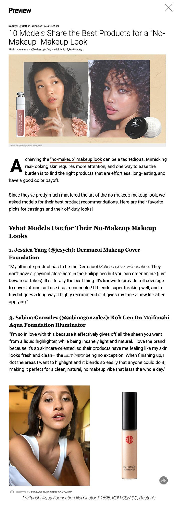 10 Models Share the Best Products for a "No-Makeup" Makeup Look Their secrets to an effortless off-duty model look, right this way.  10 Models Share the Best Products for a "No-Makeup" Makeup Look IMAGE Instagram/heyhyewonj, heeyy_xenia Shares  Share  Tweet  Comments Achieving the "no-makeup" makeup look can be a tad tedious. Mimicking real-looking skin requires more attention, and one way to ease the burden is to find the right products that are effortless, long-lasting, and have a good color payoff.  Since they've pretty much mastered the art of the no-makeup makeup look, we asked models for their best product recommendations. Here are their favorite picks for castings and their off-duty looks!  What Models Use for Their No-Makeup Makeup Looks 1. Jessica Yang (@jesych): Dermacol Makeup Cover Foundation "My ultimate product has to be the Dermacol Makeup Cover Foundation. They don't have a physical store here in the Philippines but you can order online (just beware of fakes). It's literally the best thing. It's known to provide full coverage to cover tattoos so I use it as a concealer! It blends super freaking well, and a tiny bit goes a long way. I highly recommend it, it gives my face a new life after applying."  ADVERTISEMENT - CONTINUE READING BELOW   ADVERTISING   model makeup essentials   PHOTO BY INSTAGRAM/JESYCH Makeup Cover Foundation, P690, DERMACOL, Lazada  2. Reins Mika (@reinsmika): Sunnies Face Face Glass in Nova "My go-to favorite product for is the Sunnies Face Face Glass in Nova. It's light on the skin and quickly gives you a dewy, glass-like finish. It's a model makeup must-have for me since it gives the illusion of higher cheekbones and a more natural look while accentuating your angles."  CONTINUE READING BELOW  RECOMMENDED VIDEOS  model makeup essentials   PHOTO BY INSTAGRAM/REINSMIKA Face Glass in Nova, P445, SUNNIES FACE, Lazada  3. Sabina Gonzalez (@sabinagonzalez): Koh Gen Do Maifanshi Aqua Foundation Illuminator "I'm so in love with this because it effectively gives off all the sheen you want from a liquid highlighter, while being insanely light and natural. I love the brand because it's so skincare-oriented, so their products have me feeling like my skin looks fresh and clean— the Illuminator being no exception. When finishing up, I dot the areas I want to highlight and it blends so easily that anyone could do it, making it perfect for a clean, natural, no makeup vibe that lasts the whole day."  ADVERTISEMENT - CONTINUE READING BELOW   model makeup essentials   PHOTO BY INSTAGRAM/SABINAGONZALEZ Maifanshi Aqua Foundation Illuminator, P1695, KOH GEN DO, Rustan's  4. Adela Mae Marshall (@adelamae): Issy & Co. Active Skin Tint "I don’t actually own a foundation because when I'm working, I wear so much makeup. So, my go-to product is Issy & Co.'s tinted moisturizer. It makes me feel like I’ve done something without covering up too much. It’s basically skincare."  ADVERTISEMENT - CONTINUE READING BELOW   model makeup essentials   PHOTO BY INSTAGRAM/ADELAMAE Active Skin Tint SPF 35, P474, ISSY & CO., Shopee  5. Jasmine Maierhofer (@jasmaierhofer): Sassy Lip and Cheek Tint "My favorite product to use for a no-makeup look is a lip & cheek tint from @sassyxbabe. It's a three-in-one [product] I use on my cheeks, lips and even on my eyes as an eyeshadow."  ADVERTISEMENT - CONTINUE READING BELOW   model makeup essentials   PHOTO BY INSTAGRAM/JASMAIERHOFER Lip and Cheek Gel Tint, P159, SASSY, instagram.com/sassyxbabe  6. Hye Won Jang (@heyhyewonj): Dior Addict Lip Maximizer Plumping Gloss "For a no-makeup look, the Dior Addict Lip Maximizer Plumping Gloss adds the perfect finishing touch that makes me feel ready for the day."  model makeup essentials   PHOTO BY INSTAGRAM/HEYHYEWONJ ADVERTISEMENT - CONTINUE READING BELOW   Addict Lip Maximizer Plumping Gloss, P2409, DIOR, Zalora  7. Xenia Santos (@heeyy_xenia): BYS HD Micro Finish Powder "My holy grail powder is the BYS HD Micro Finish Powder. It's not like any other powder because its micro finish blurs your skin and makes you look flawless but still very natural. And, it does hold your base makeup."  model makeup essentials   PHOTO BY INSTAGRAM/HEEYY_XENIA ADVERTISEMENT - CONTINUE READING BELOW   HD Micro Finish Powder, P899, BYS, Shopee  8. Erla Garcia (@erla.rain): Colourette Colourtint in Emma "My favorite product for a no-makeup look is Colourette's multi-use tint in Emma. Not only do I use it on my lips, but I also use it on my eyes and cheeks to give me that long-lasting fresh look. As a morena, this product blends really well on my skin and stays longer than I expected. I also use this on my castings whenever I have no time to do a full make up. Highly recommend this to everyone!"  model makeup essentials   PHOTO BY INSTAGRAM/ERLA.RAIN ADVERTISEMENT - CONTINUE READING BELOW   Colourtint in Emma, P299, COLOURETTE, Shopee  9. Taki Yoneyama (@oiitstaki): The Ordinary Serum Foundation "The key to a no makeup look is to have a good base. This product just does that! It has a light-medium coverage and a semi-matte finish that gives you glowy, healthy-looking skin!"  model makeup essentials   PHOTO BY INSTAGRAM/OIITSTAKI ADVERTISEMENT - CONTINUE READING BELOW   Serum Foundation, P575, THE ORDINARY, Lazada  10. Agie Stoeckel (@agiestoeckel): Sunnies Face Lifebrow Duo in Ash Brown "I love using Lifebrow Duo in Ash Brown from Sunnies Face. It draws on fine lines on my brows which gives a fuller and natural look since I have sparse brows. I always [reach for] this because it's easy to use."  model makeup essentials   PHOTO BY INSTAGRAM/AGIESTOECKEL ADVERTISEMENT - CONTINUE READING BELOW   Lifebrow Duo in Ash Brown, P595, SUNNIES FACE, Lazada  Preview is now on Quento! Click here to download the app for iOS and Android and enjoy more articles and videos from Preview and your favorite websites!  Related Stories from Preview.ph 11 Models Reveal Their Holy Grail Products For Clear, Glowing Skin  11 Models Reveal Their Holy Grail Products for Clear, Glowing Skin How To Do Natural-looking Feathery Brows, According To Models  How to Do Natural-Looking Feathery Brows, According to Models The Best Nude Lipsticks For All Skin Tones, According To Models  The Best Nude Lipsticks for All Skin Tones, According to Models We Asked 10 Models To Reveal Their Signature Scents  We Asked 10 Models to Reveal Their Signature Scents Hey, Preview readers! Follow us on Facebook, Instagram, YouTube, Tiktok, and Twitter to stay up to speed on all things trendy and creative. We’ll curate the most stylish feed for you!  Shares  Share  Tweet  Comments READ MORE ON THIS TOPIC Model, makeup, Models, Jessica Yang, no-makeup look, Sabina Gonzalez, influencer, Jasmine Maierhofer, Hye Won Jang, local influencer, adela-mae marshall, influencer survey, taki yoneyama, con-00193, Agie Stoeckel, reins mika, affiliate, erla garcia, preview creative collective, xenia santos,