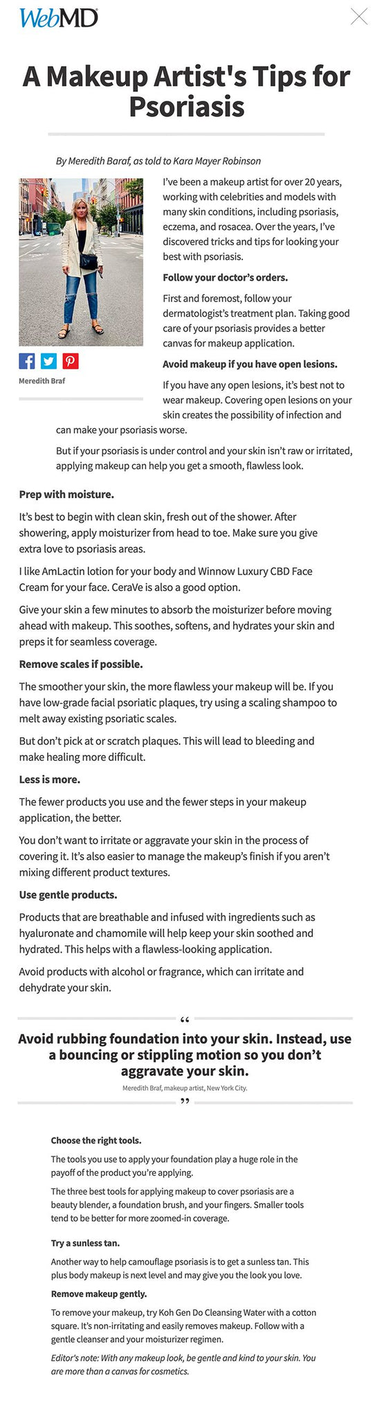 A Makeup Artist's Tips for Psoriasis Share on Facebook Share on Twitter Share on Pinterest Save Email Print By Meredith Baraf, as told to Kara Mayer Robinson   Share on Facebook Share on Twitter Share on Pinterest Meredith Braf I’ve been a makeup artist for over 20 years, working with celebrities and models with many skin conditions, including psoriasis, eczema, and rosacea. Over the years, I’ve discovered tricks and tips for looking your best with psoriasis.  Follow your doctor’s orders.  First and foremost, follow your dermatologist’s treatment plan. Taking good care of your psoriasis provides a better canvas for makeup application.  Avoid makeup if you have open lesions.  If you have any open lesions, it’s best not to wear makeup. Covering open lesions on your skin creates the possibility of infection and can make your psoriasis worse.  But if your psoriasis is under control and your skin isn’t raw or irritated, applying makeup can help you get a smooth, flawless look.  Prep with moisture.  It’s best to begin with clean skin, fresh out of the shower. After showering, apply moisturizer from head to toe. Make sure you give extra love to psoriasis areas.  I like AmLactin lotion for your body and Winnow Luxury CBD Face Cream for your face. CeraVe is also a good option.  Give your skin a few minutes to absorb the moisturizer before moving ahead with makeup. This soothes, softens, and hydrates your skin and preps it for seamless coverage.  Remove scales if possible.  The smoother your skin, the more flawless your makeup will be. If you have low-grade facial psoriatic plaques, try using a scaling shampoo to melt away existing psoriatic scales.  But don’t pick at or scratch plaques. This will lead to bleeding and make healing more difficult.  Less is more.  The fewer products you use and the fewer steps in your makeup application, the better.  You don’t want to irritate or aggravate your skin in the process of covering it. It’s also easier to manage the makeup’s finish if you aren’t mixing different product textures.  Use gentle products.  Products that are breathable and infused with ingredients such as hyaluronate and chamomile will help keep your skin soothed and hydrated. This helps with a flawless-looking application.  Avoid products with alcohol or fragrance, which can irritate and dehydrate your skin.  Avoid rubbing foundation into your skin. Instead, use a bouncing or stippling motion so you don’t aggravate your skin. Meredith Braf, makeup artist, New York City.    Choose the right tools.  The tools you use to apply your foundation play a huge role in the payoff of the product you’re applying.  The three best tools for applying makeup to cover psoriasis are a beauty blender, a foundation brush, and your fingers. Smaller tools tend to be better for more zoomed-in coverage.  Bounce, don’t rub.  Be extra careful with application techniques. Avoid rubbing foundation into your skin. Instead, use a bouncing or stippling motion so you don’t aggravate your skin while applying it.  Be patient.  Rough patches and discoloration can be a bit tricky to cover. Build in extra time for covering them. The last thing you need is to be rushing, which causes stress, and stress isn’t helpful for psoriasis.  Build up your foundation in layers.  When applying foundation, the first step is to apply it all over, using thin layers to build up to your desired coverage.  Next, go back with the same foundation to apply more density to areas that need more coverage. Use the right tool for this: It could be your finger, a small foundation or concealer brush, or the pointy side of a beauty blender.  Lay the product down in those areas and then buff any edges.  Choose a buildable foundation.  Since less texture-mixing is best, I tend to choose a foundation that can be buildable, like Shiseido Synchro Skin Self-Refreshing Foundation, Dior Backstage Face and Body Foundation, or It Cosmetics CC+ Cream. I also love the Skin Twin Featherweight Foundation from Beautycounter, which is infused with hyaluronic acid and is fragrance-free.  With the right foundation, you can skip concealer.  Since less is more, I prefer creating a good foundation instead of layering on extra products like concealer. Using a concealer shouldn’t be necessary unless you’re using a foundation that isn’t buildable.  If you do opt to use concealer, I would use one with a satin finish, like Glossier Stretch Concealer.  Finish with a light touch.  A light dusting of translucent powder like Face Atelier Ultra Loose Powder is good for setting your makeup.  Try body makeup.  Body makeup can cover your psoriasis and give you flawless-looking skin all over. Try a moisture-infused, full-coverage body makeup.  My two favorites are the Westmore Beauty Body Coverage Perfector and KKW Skin Perfecting Body Foundation and Body Brush. They cover and help blur imperfections without transferring to places you don’t want it.  When you apply body makeup, use long strokes. Then softly buff it out. I prefer a Body Buff brush, but you can also use your hands or a mitt. Allow it to dry.  Try a sunless tan.  Another way to help camouflage psoriasis is to get a sunless tan. This plus body makeup is next level and may give you the look you love.  Remove makeup gently.  To remove your makeup, try Koh Gen Do Cleansing Water with a cotton square. It’s non-irritating and easily removes makeup. Follow with a gentle cleanser and your moisturizer regimen.  Editor's note: With any makeup look, be gentle and kind to your skin. You are more than a canvas for cosmetics.