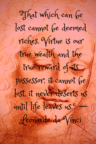 “That which can be lost cannot be deemed riches. Virtue is our true wealth and the true reward of its possessor; it cannot be lost, it never deserts us until life leaves us." ― Leonardo da Vinci