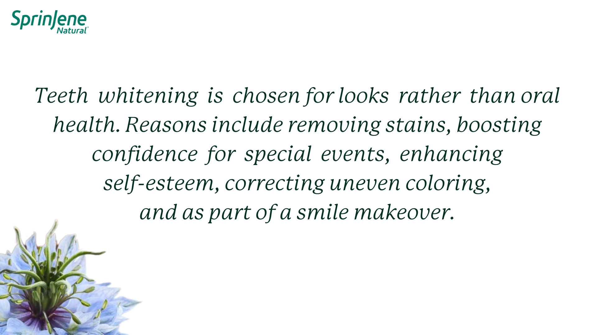 Teeth  whitening  is  chosen for looks  rather  than oral health. Reasons include removing stains, boosting confidence  for  special  events, enhancing self-esteem, correcting uneven coloring, and as part of a smile makeover.