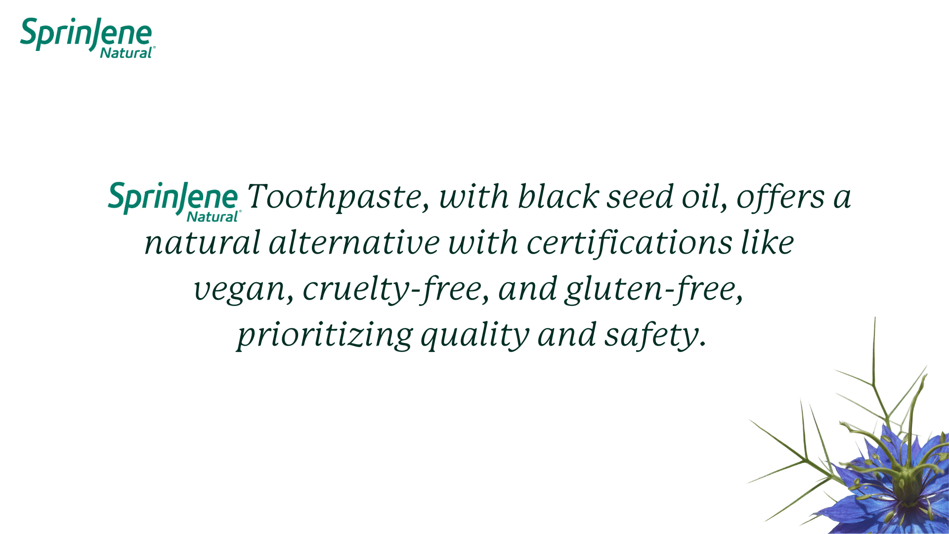 SprinJene Natural                       Toothpaste, with black seed oil, offers a natural alternative with certifications like  vegan, cruelty-free, and gluten-free,  prioritizing quality and safety.