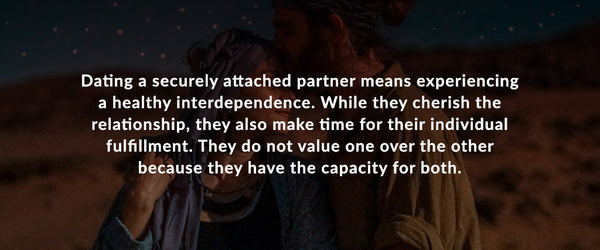 Dating a securely attached partner means experiencing a healthy interdependence. While they cherish the relationship, they also make time for their individual fulfillment. They do not value one over the other because they have the capacity for both.