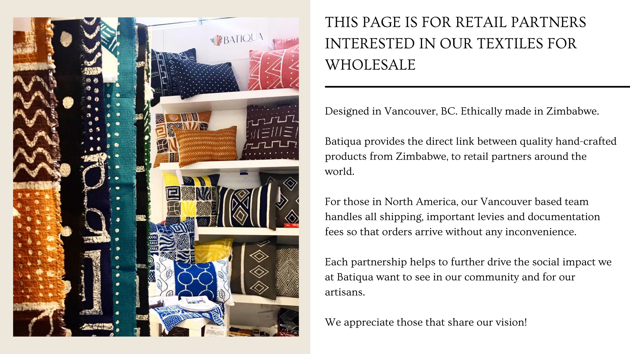 Designed in Vancouver, BC. Ethically made in Zimbabwe.  Batiqua provides the direct link between quality hand-crafted products from Zimbabwe, to retail partners around the world.   For those in North America, our Vancouver based team handles all shipping, important levies and documentation fees so that orders arrive without any inconvenience.   Each partnership helps to further drive the social impact we at Batiqua want to see in our community and for our artisans.   We appreciate those that share our vision!