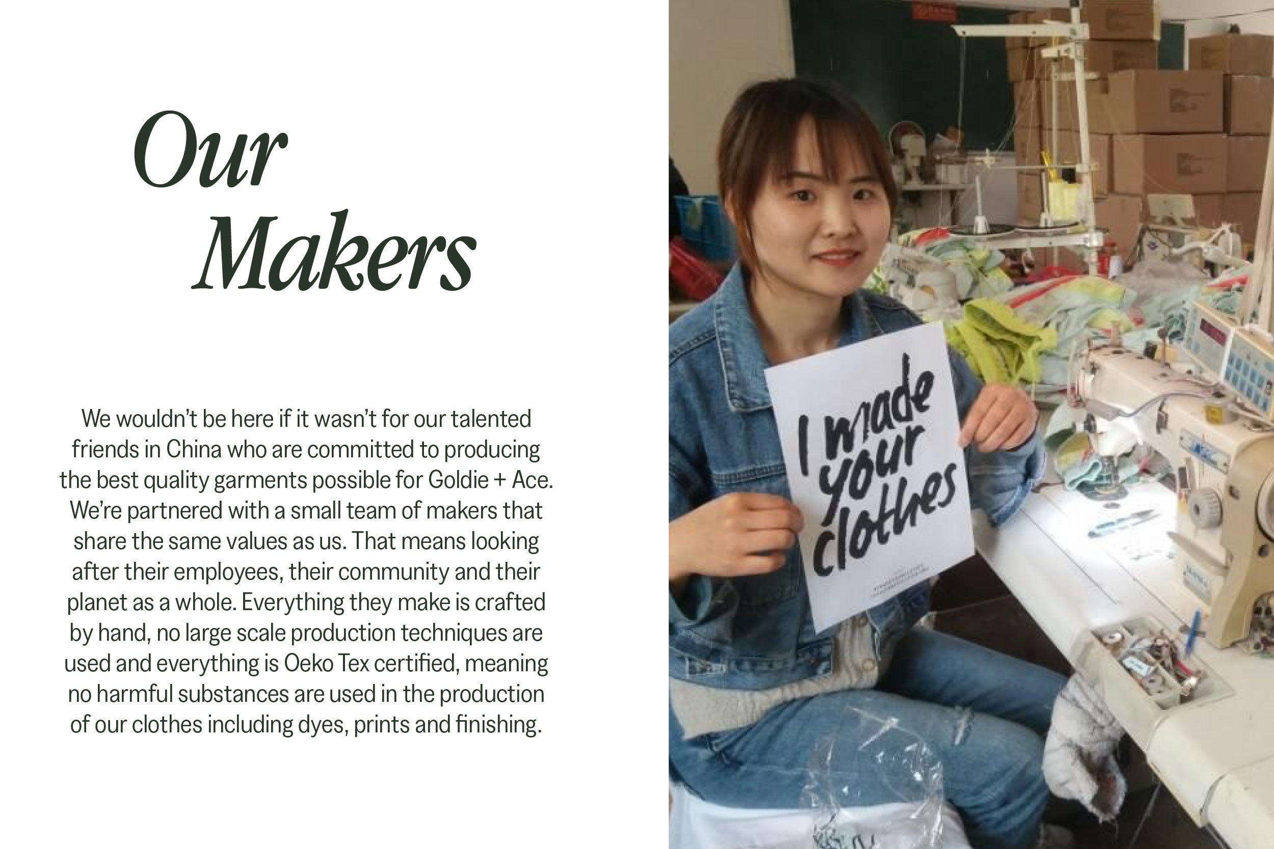 Our Makers. We wouldn’t be here if it wasn’t for our talented friends in China who are committed to producing the best quality garments possible for Goldie + Ace. We’re partnered with a small team of makers that share the same values as us. That means looking after their employees, their community and their planet as a whole. Everything they make is crafted by hand, no large scale production techniques are used and everything is Oeko Tex certified, meaning no harmful substances are used in the production of our clothes including dyes, prints and finishing.