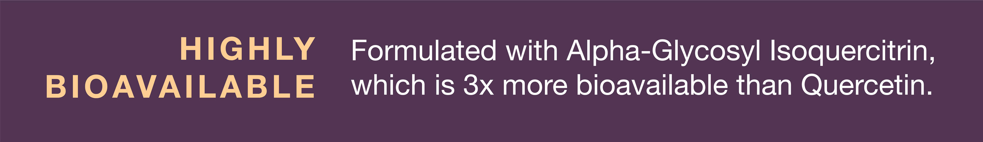 Highly bioavailable and formulated with Alpha-Glycosyl Isoquercitrin, which is 3 times more bioavailable than Quercetin.