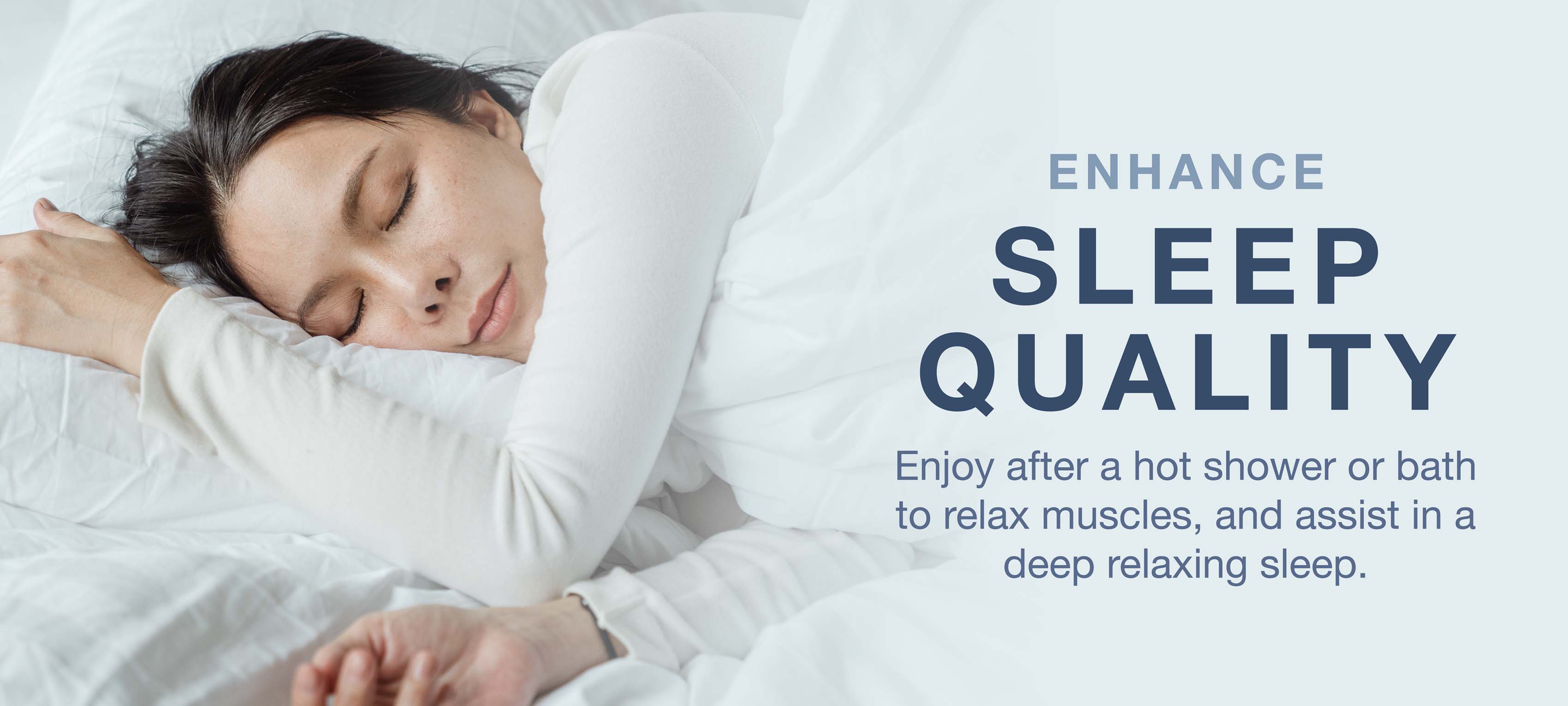 Enhance sleep quality after a hot shower or bath to relax muscles and assist in deep relaxing sleep.