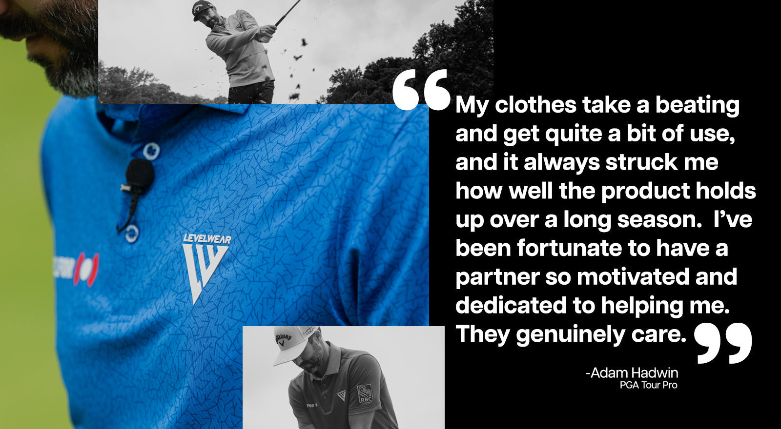 My clothes take a beating and get quite a bit of use, and it always struck me how well the product holds up over a long season. I've been fortunate to have a partner so motivated and dedicated to helping me. They genuinely care. - Adam Hadwin, PGA Tour Pro