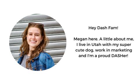 Hey Dash Fam!   Megan here. A little about me, I live in Utah with my super cute dog, work in marketing and I'm a proud DASHer! 