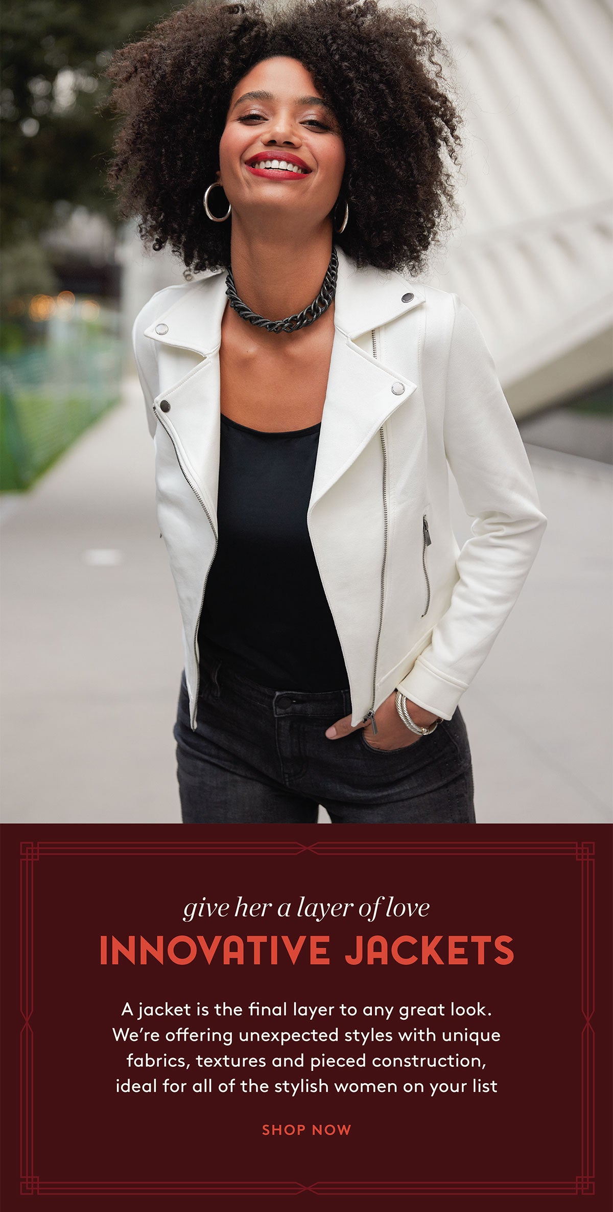 Give Her a Layer of Love: INNOVATIVE JACKETS A jacket is the final layer to any great look.  We're offering unexpected styles with unique fabrics, textures and pieced construction, ideal for all of the stylish women on your list!    SHOP NOW