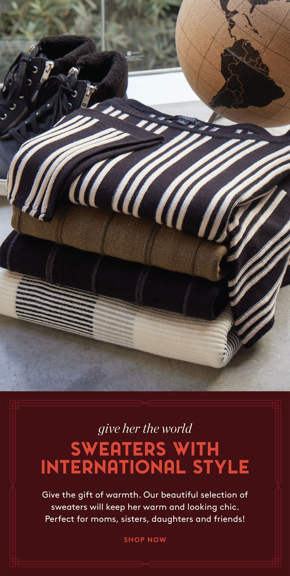 Give Her The World: SWEATERS WITH INTERNATIONAL STYLE- Give the gift of warmth. Our beautiful selection of sweaters will keep her warm and looking chic. Perfect for moms, sisters, daughters and friends! SHOP NOW