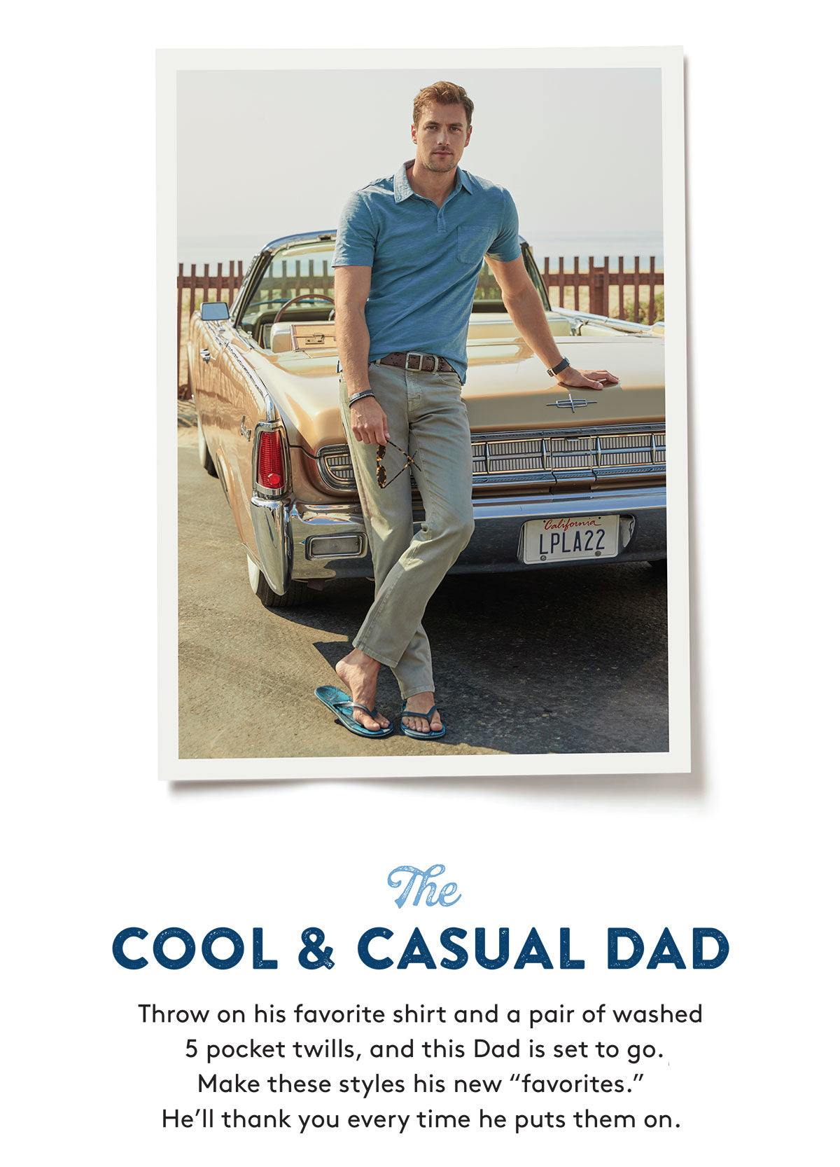 The COOL & CASUAL DAD Throw on his favorite shirt and a pair of washed back 5 pocket twills, and this Dad is set to go. Make these styles his new "favorites. He'll thank you every time he puts them on.