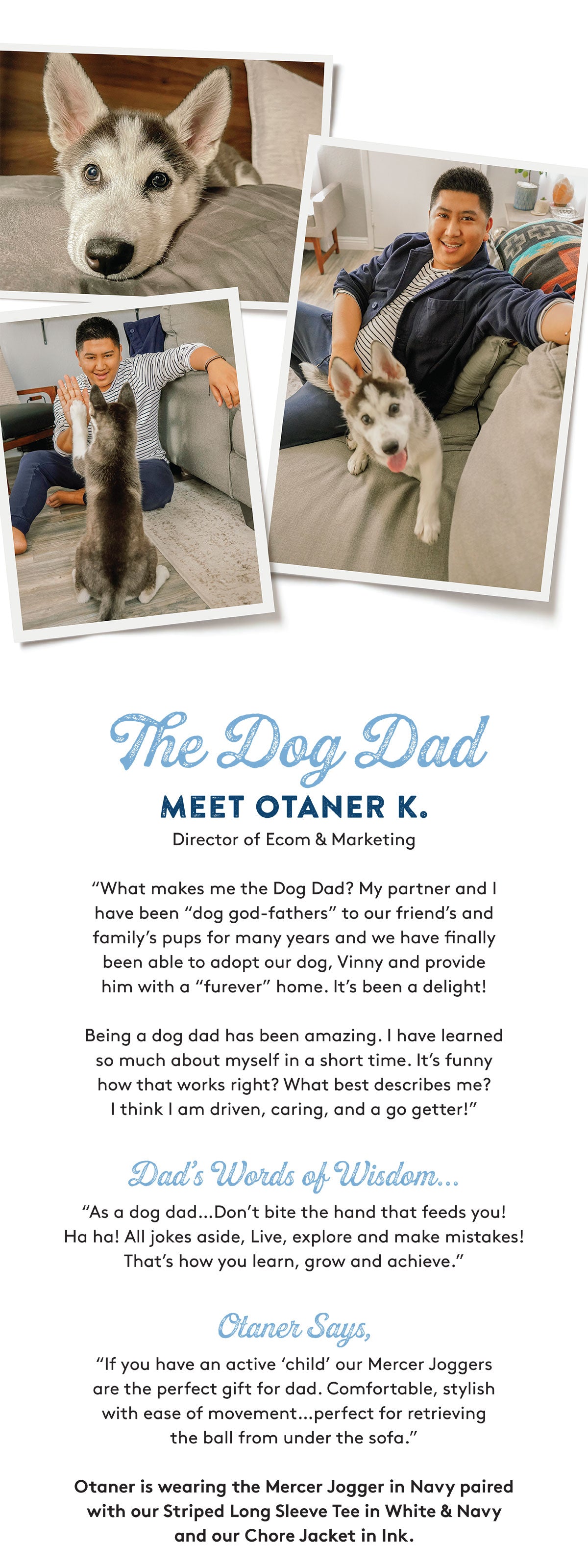 The Dog Dad MEET OTANER K. Director of Ecom & Marketing "What makes me the Dog Dad? My partner and I have been "dog god-fathers" to our friend's and family's pups for many years and we have finally been able to adopt our dog, Vinny and provide him with a "furever" home. It's been a delight! Being a dog dad has been amazing. I have learned so much about myself in a short time. It's funny how that works right? What best describes me? I think I am driven, caring, and a go getter!" Dad's Words of Wisdom... "As a dog dad…..Don't bite the hand that feeds you! Ha ha! All jokes aside, Live, explore and make mistakes! That's how you learn, grow and achieve. Olaner Says, "If you have an active 'child' our Mercer Joggers are the perfect gift for dad. Comfortable, stylish with ease of movement..perfect for retrieving the ball from under the sofa. Otaner is wearing the Mercer Jogger in Navy paired with our Striped Long Sleeve Tee in White & Navy and our Chore Jacket in Ink.