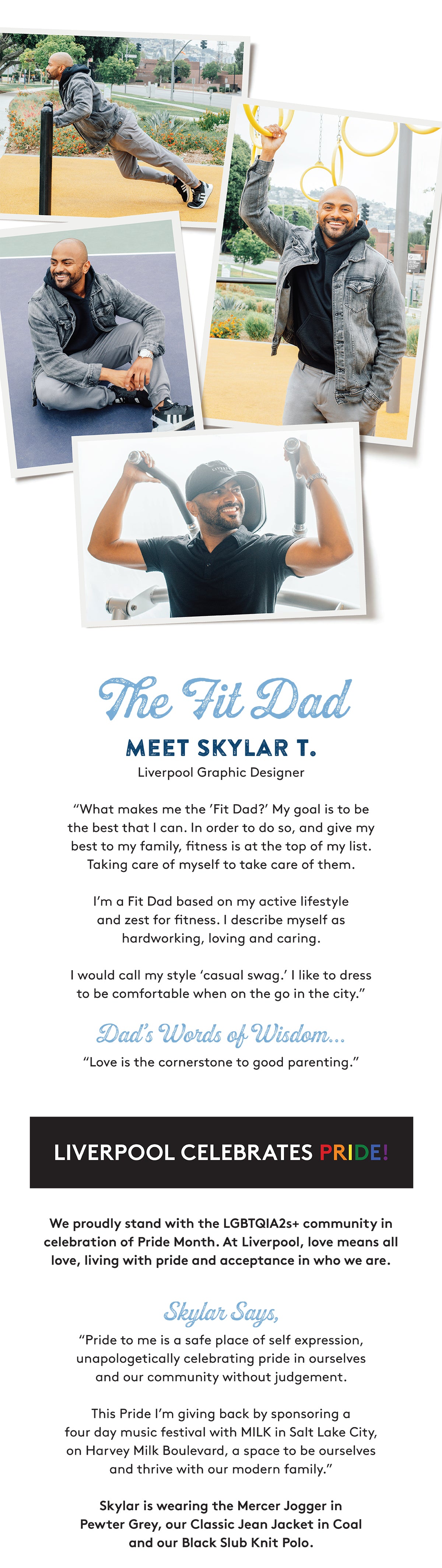 The Tit Dad MEET SKYLAR T. Liverpool Graphic Designer "What makes me the 'Fit Dad?' My goal is to be the best that I can. In order to do so, and give my best to my family, fitness is at the top of my list. Taking care of myself to take care of them. I'm a Fit Dad based on my active lifestyle and zest for fitness. I describe myself as hardworking, loving and caring. I would call my style 'casual swag.' I like to dress to be comfortable when on the go in the city. Dad's Words of Wisdom... "Love is the cornerstone to good parenting. LIVERPOOL CELEBRATES PRIDE! We proudly stand with the LGBTQIA2s+ community in celebration of Pride Month. At Liverpool, love means all love, living with pride and acceptance in who we are. Skylar Says, "Pride to me is a safe place of self expression, unapologetically celebrating pride in ourselves and our community without judgement. This Pride I'm giving back by sponsoring a four day music festival with MILK in Salt Lake City, on Harvey Milk Boulevard, a space to be ourselves and thrive with our modern family. Skylar is wearing the Mercer Jogger in Pewter Grey, our Classic Jean Jacket in Coal and our Black Slub Knit Polo.