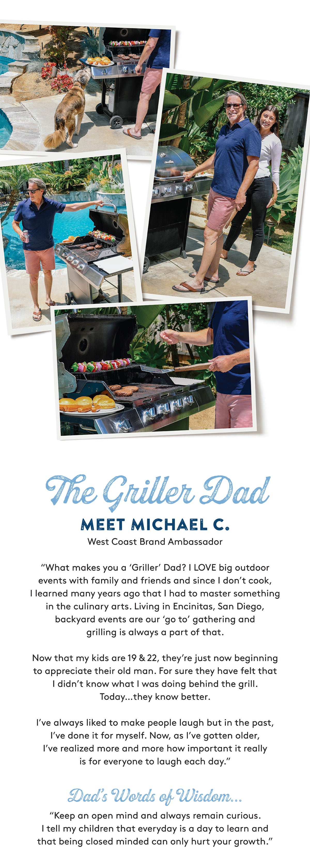 The Griller Dad MEET MICHAEL C. West Coast Brand Ambassador "What makes you a 'Griller' Dad? I LOVE big outdoor events with family and friends and since I don't cook, I learned many years ago that I had to master something in the culinary arts. Living in Encinitas, San Diego, backyard events are our 'go to' gathering and grilling is always a part of that. Now that my kids are 19 & 22, they're just now beginning to appreciate their old man. For sure they have felt that I didn't know what I was doing behind the grill. Today…they know better. I've always liked to make people laugh but in the past, I've done it for myself. Now, as I've gotten older, I've realized more and more how important it really is for everyone to laugh each day." Dad's Words of Wisdom... "Keep an open mind and always remain curious. I tell my children that everyday is a day to learn and that being closed minded can only hurt your growth."