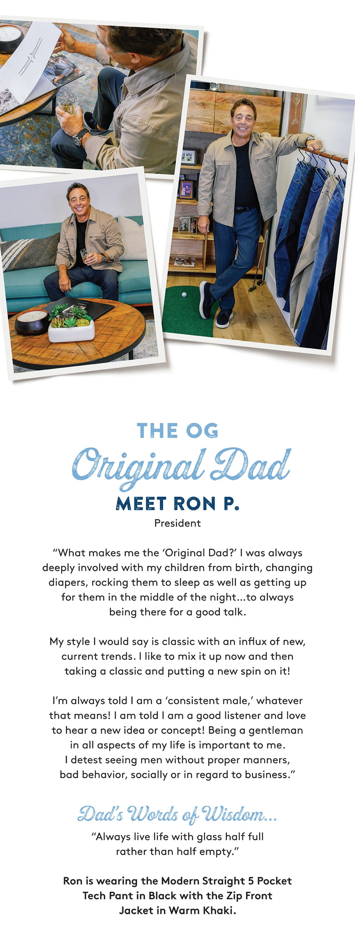 THE OG Original Dad MEET RON P. President "What makes me the 'Original Dad?' I was always deeply involved with my children from birth, changing diapers, rocking them to sleep as well as getting up for them in the middle of the night..to always being there for a good talk. My style I would say is classic with an influx of new, current trends. I like to mix it up now and then taking a classic and putting a new spin on it! I'm always told I am a 'consistent male,' whatever that means! I am told I am a good listener and love to hear a new idea or concept! Being a gentleman in all aspects of my life is important to me. I detest seeing men without proper manners, bad behavior, socially or in regard to business Dad's Words of Wisdom... "Always live life with glass half full rather than half empty, Ron is wearing the Modern Straight 5 Pocket Tech Pant in Black with the Zip Front Jacket in Warm Khaki.