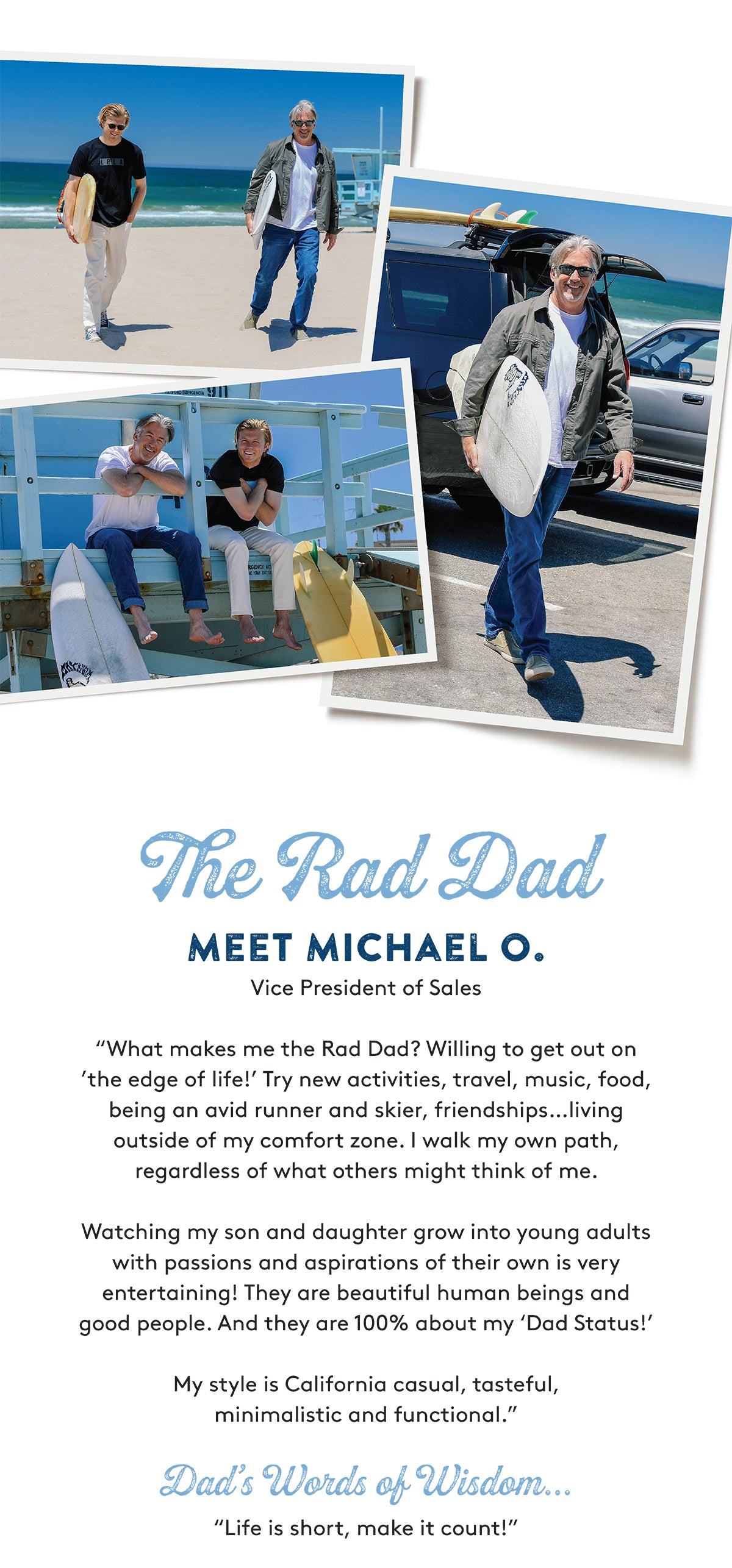 The Rad Dad MEET MICHAEL O. Vice President of Sales "What makes me the Rad Dad? Willing to get out on 'the edge of life!' Try new activities, travel, music, food, being an avid runner and skier, friendships…living outside of my comfort zone. I walk my own path, regardless of what others might think of me. Watching my son and daughter grow into young adults with passions and aspirations of their own is very entertaining! They are beautiful human beings and good people. And they are 100% about my 'Dad Status!' My stvle is California casual, tasteful. minimalistic and functional." Dad's Words of Wisdom. "Life is short, make it count!"