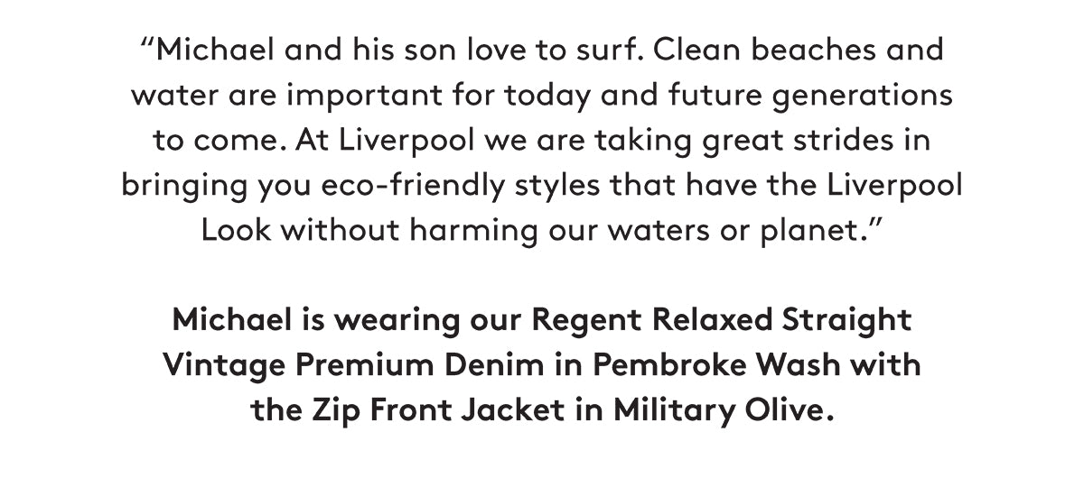 "Michael and his son love to surf. Clean beaches and water are important for today and future generations to come. At Liverpool we are taking great strides in bringing you eco-friendly styles that have the Liverpool Look without harming our waters or planet." Michael is wearing our Regent Relaxed Straight Vintage Premium Denim in Pembroke Wash with the Zip Front Jacket in Military Olive.